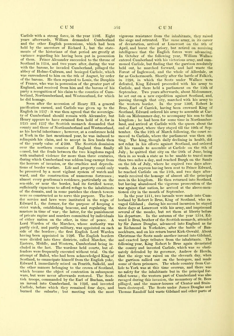 Carlisle with a strong force, in the year 1186. Eight years afterwards, William demanded Cumberland and the other English possessions, -which had been held by the ancestors of Richard I., but the state- ments of the historians of that period are greatly at variance regarding his having been put in possession of them. Prince Alexander succeeded to the throne of Scotland in 1214, and two years after, during the war with the barons, he invaded Cumberland, pillaged the abbey of Holme-Cultram, and besieged Carlisle, which was surrendered to him on the 8th of August, by order of the barons. He then repaired to Louis, the Dauphin of France, who was in possession of the greater part of England, and received from him and the barons of his party a recognition of his claim to the counties of Cum- berland, Northumberland, and Westmorland, for which he did homage. Soon after the accession of Henry III. a general pacification ensued, and Carlisle was given up to the English in 1217 : it was then agreed that the sovereign- ty of Cumberland should remain with Alexander, but Henry appears to have retained firm hold of it, for in 1235 and 1237 the Scottish monarch demanded that county and those of Northumberland and Westmorland, as his lawful inheritance; however, at a conference held at York in the last mentioned year, he was induced to relinquish his claim, and to accept in lieu lands then of the yearly value of £200. The Scottish dominion over the northern counties of England thus finally ceased, but the feuds between the two kingdoms raged with unabated violence for more than three centuries, during which Cumberland was seldom long exempt from the horrors of invasion, or the cruelties and depreda- tions of border warfare. Life and property could only be preserved by a most vigilant system of watch and ward, and the construction of numerous fortresses ; almost every gentleman’s residence, particularly on the sea-side, or near the border, had its fortified tower, sufficiently capacious to afford refuge to the inhabitants of the domain, and in some parishes the church towers ■were so constructed as to serve this purpose. The bor- der service and laws were instituted in the reign of Edward I.; the former, for the purpose of keeping a strict watch, establishing beacons, and regulating the musters in time of war; the latter, for the punishment of private rapine and murders committed by individuals ot either nation on the other, in time of peace. A Lord Warden of the Marches, whose authority was partly civil, and partly military, was appointed on each side ot the borders ; the first English Lord Warden having been appointed in 1296. The English borders were divided into three districts, called Marches, the Eastern, Middle, and Western, Cumberland being in- cluded in the last. The wardens held courts, but of- fenders were frequently executed without trial. On the attempt of Baliol, who had been acknowledged King of Scotland, to emancipate himself from the English yoke, Edward I. immediately seized on Penrith, Salkeld, and the other manors belonging to the crown of Scotland, which became the object of contention in subsequent wars, but were never afterwards restored. The Scot- tish troops, commanded by the Earl of Buchan, made an inroad into Cumberland, in 1296, and invested Carlisle, before which they remained four days, and burned the suburbs; but meeting with the most vigorous resistance from the inhabitants, they raised the siege and retreated. The same army, in its career of devastation, arrived at Lanercost on the 8th of April, and burnt the priory, but retired on receiving intelligence that the English forces were advancing. In October of the following year, William Wallace entered Cumberland with his victorious army, and sum- moned Carlisle, but finding that the garrison resolutely held out, he marched forward, and laid waste the Forest of Inglewood, and the whole of Allerdale, as far as Cockermouth. Shortly after the battle of Falkirk, in 1298, in which the Scots under Wallace were defeated. King Edward proceeded with his army to Carlisle, and there held a parliament on the 15th of September. Two years afterwards, about Midsummer, he set out on a new expedition against Scotland, and, passing through that city, marched with his army to the western border. In the year 1306, Robert le Brus, Earl of Carrick, having been crowned King of Scotland, Edward ordered his army to assemble at Car- lisle on Midsummer-day, to accompany his son to that kingdom ; he had been for some time in Northumber- land, and arrived at Carlisle with the queen about the end of August, where they stayed till the 10th of Sep- tember. On the 12th of March following, the court re- moved to Carlisle, where the parliament was then sit- ting. The king, though daily declining in health, did not relax in his efforts against Scotland, and ordered all his vassals to assemble at Carlisle on the Sth of July; he quitted that city on the 28th of June, being then in so weak a state as to be unable to travel more than two miles a day, and reached Burgh on the Sands on the 5th of July, where he expired two days after- wards. An express having been sent to Prince Edward, he reached Carlisle on the 11th, and two days after- wards received the homage of almost all the principal men in the kingdom. He then returned into Scotland, but having abandoned the vigorous prosecution of the war against that nation, he arrived at the above-men- tioned city in the month of September. In the year 1311, two inroads were made into Cum- berland by Robert le Brus, King of Scotland, who ra- vaged Gilsland ; during his second incursion he stayed three days at Lanercost with his army, and imprisoned several of the monks, but set them at liberty before his departure. In the autumn of the year 1314, Ed- ward le Brus, brother of the Scottish monarch, attended by Sir James Douglas, advanced into England as far as Richmond in Yorkshire, after the battle of Ban- nockburn, and on his return burnt Kirk-Oswald. About Christmas the Scots made another inroad into Gilsland, and exacted large tributes from the inhabitants. The following year. King Robert le Brus again devastated the county and invested Carlisle, which was so obsti- nately defended by its governor, Andrew de Hercla, that the siege was raised on the eleventh day, when the garrison sallied out on the besiegers, and made some of them prisoners. The whole country from Car- lisle to York was at this time overrun, and there was no safety for the inhabitants but in the principal for- tified towns ; the western part of Cumberland was also ravaged during this invasion, the monastery of St. Bees pillaged, and the manor-houses of Cleator and Stain- burn destroyed. The Scots under James Douglas and Thomas Randolf laid waste Gilsland and other parts at