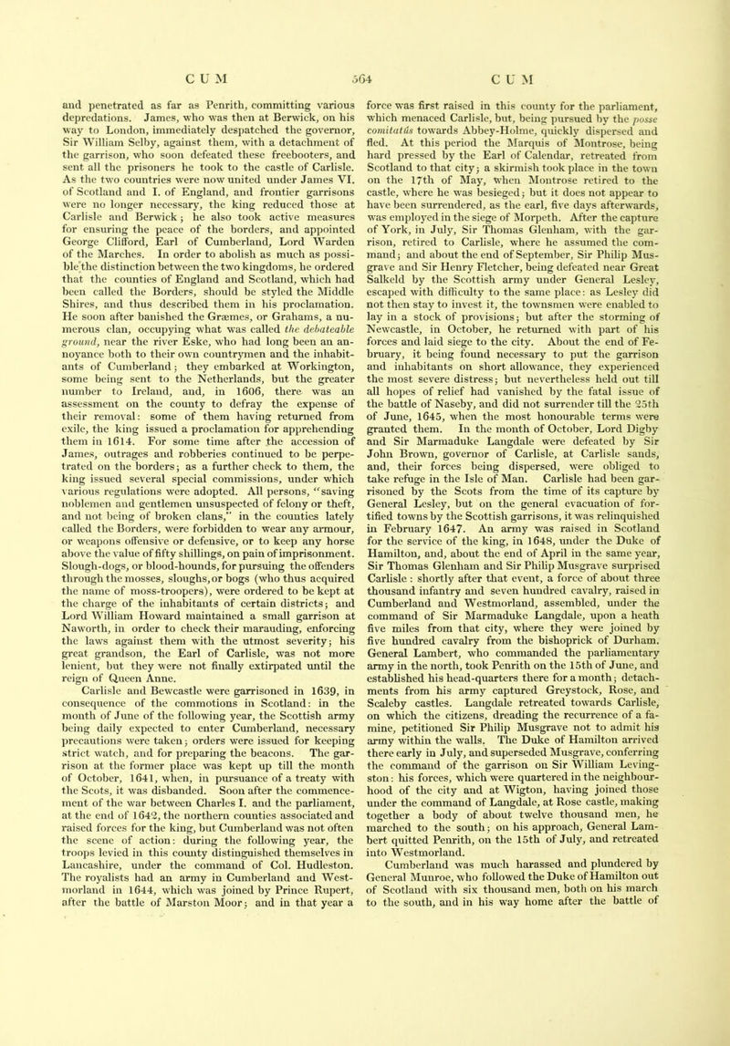 and penetrated as far as Penrith, committing various depredations. James, who was then at Berwick, on his way to London, immediately despatched the governor. Sir William Selby, against them, with a detachment of the garrison, who soon defeated these freebooters, and sent all the prisoners he took to the castle of Carlisle. As the two countries were now united under James VI. of Scotland and I. of England, and frontier garrisons were no longer necessary, the king reduced those at Carlisle and Berwick; he also took active measures for ensuring the peace of the borders, and appointed George Clifford, Earl of Cumberland, Lord Warden of the Marches. In order to abolish as much as possi- ble',the distinction between the two kingdoms, he ordered that the counties of England and Scotland, which had been called the Borders, should be styled the Middle Shires, and thus described them in his proclamation. He soon after banished the Graemes, or Grahams, a nu- merous clan, occupying what was called the debateable ground, near the river Eske, who had long been an an- noyance both to their own countrymen and the inhabit- ants of Cumberland; they embarked at Workington, some being sent to the Netherlands, but the greater number to Ireland, and, in 1606, there was an assessment on the county to defray the expense of their removal: some of them having returned from exile, the king issued a proclamation for apprehending them in 1614. For some time after the accession of James, outrages and robberies continued to be perpe- trated on the borders; as a further check to them, the king issued several special commissions, under which various regulations were adopted. All persons, “saving noblemen and gentlemen unsuspected of felony or theft, and not being of broken clans, in the counties lately called the Borders, were forbidden to wear any armour, or weapons offensive or defensive, or to keep any horse above the value of fifty shillings, on pain of imprisonment. Slough-dogs, or blood-hounds, for pursuing the offenders through the mosses, sloughs,or bogs (who thus acquired the name of moss-troopers), were ordered to be kept at the charge of the inhabitants of certain districts; and Lord William Howard maintained a small garrison at Naworth, in order to check their marauding, enforcing the laws against them with the utmost severity; his great grandson, the Earl of Carlisle, was not more lenient, but they were not finally extirpated until the reign of Queen Anne. Carlisle and Bewcastle were garrisoned in 1639, in consequence of the commotions in Scotland: in the month of June of the following year, the Scottish army being daily expected to enter Cumberland, necessary precautions were taken; orders were issued for keeping strict watch, and for preparing the beacons. The gar- rison at the former place was kept up till the month of October, 1641, when, in pursuance of a treaty with the Scots, it was disbanded. Soon after the commence- ment of the war between Charles I. and the parliament, at the end of 1642, the northern counties associated and raised forces for the king, but Cumberland was not often the scene of action: during the following year, the troops levied in this comity distinguished themselves in Lancashire, under the command of Col. Hudleston. The royalists had an army in Cumberland and West- morland in 1644, which was joined by Prince Rupert, after the battle of Marston Moor; and in that year a force was first raised in this county for the parliament, which menaced Carlisle, but, being pursued by the posse comitatds towards Abbey-Holme, quickly dispersed and fled. At this period the Marquis of Montrose, being hard pressed by the Earl of Calendar, retreated from Scotland to that city; a skirmish took place in the town on the 17th of May, when Montrose retired to the castle, where he was besieged; but it does not appear to have been surrendered, as the earl, five days afterwards, was employed in the siege of Morpeth. After the capture of York, in July, Sir Thomas Glenham, with the gar- rison, retired to Carlisle, where he assumed the com- mand; and about the end of September, Sir Philip Mus- grave and Sir Henry Fletcher, being defeated near Great Salkeld by the Scottish army under General Lesley, escaped with difficulty to the same place: as Lesley did not then stay to invest it, the townsmen were enabled to lay in a stock of provisions; but after the storming of Newcastle, in October, he returned with part of his forces and laid siege to the city. About the end of Fe- bruary, it being found necessary to put the garrison and inhabitants on short allowance, they experienced the most severe distress; but nevertheless held out till all hopes of relief had vanished by the fatal issue of the battle of Naseby, and did not surrender till the 25th of June, 1645, when the most honourable terms were granted them. In the month of October, Lord Digby and Sir Marmaduke Langdale were defeated by Sir John Brown, governor of Carlisle, at Carlisle sands, and, their forces being dispersed, were obliged to take refuge in the Isle of Man. Carlisle had been gar- risoned by the Scots from the time of its capture by General Lesley, but on the general evacuation of for- tified towns by the Scottish garrisons, it was relinquished in February 1647. An army was raised in Scotland for the service of the king, in 1648, under the Duke of Hamilton, and, about the end of April in the same year. Sir Thomas Glenham and Sir Philip Musgrave surprised Carlisle : shortly after that event, a force of about three thousand infantry and seven hundred cavalry, raised in Cumberland and Westmorland, assembled, under the command of Sir Marmaduke Langdale, upon a heath five miles from that city, where they were joined by five hundred cavalry from the bishoprick of Durham. General Lambert, who commanded the parliamentary army in the north, took Penrith on the 15th of June, and established his head-quarters there for a month; detach- ments from his army captured Greystock, Rose, and Scaleby castles. Langdale retreated towards Carlisle, on which the citizens, dreading the recurrence of a fa- mine, petitioned Sir Philip Musgrave not to admit his army within the walls. The Duke of Hamilton arrived there early in July, and superseded Musgrave, conferring the command of the garrison on Sir William Leving- ston: his forces, which were quartered in the neighbour- hood of the city and at Wigton, having joined those under the command of Langdale, at Rose castle, making together a body of about twelve thousand men, he marched to the south; on his approach. General Lam- bert quitted Penrith, on the 15th of July, and retreated into Westmorland. Cumberland was much harassed and plundered by General Munroe, who followed the Duke of Hamilton out of Scotland with six thousand men, both on his march to the south, and in his way home after the battle of