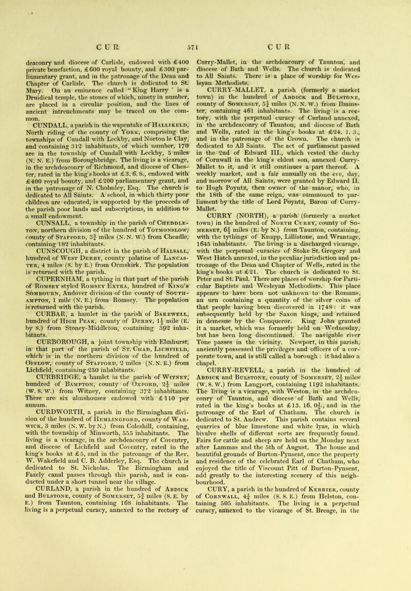 deaconry and diocese of Carlisle, endowed with £400 private benefaction, £600 royal bounty, and £300 par- liamentary grant, and in the patronage of the Dean and Chapter of Carlisle. The church is dedicated to St. Mary. On an eminence called “ King Harry ’ is a Druidical temple, the stones of which, ninety in number, are placed in a circular position, and the lines of ancient intrenchments may be traced on the com- mon. CUNDALL, a parish in the wapentake of Hallikeld, North riding of the county of York, comprising the townships of Cundall with Leckby, and Norton le Clay, and containing 312 inhabitants, of which number, 170 are in the township of Cundall with Leckby, 5 miles (N. N. E.) from Boroughbridge. The living is a vicarage, in the archdeaconry of Richmond, and diocese of Ches- ter, rated in the king’s books at £3. 6. 8., endowed with £400 royal bounty, and £200 parliamentary grant, and in the patronage of N. Cholmley, Esq. The church is dedicated to All Saints. A school, in which thirty poor children are educated, is supported by the proceeds of the parish poor lands and subscriptions, in addition to a small endowment. CUNSALL, a township in the parish of Cheddle- ton, northern division of the hundred of Totmgnslow, county of Stafford, 3f miles (N. N. W.) from Cheadle, containing 182 inhabitants. CUNSCOUGH, a district in the parish of Halsall, hundred of West Derby, county palatine of Lancas- ter, 4 miles (S. by E.) from Ormskirk. The population is returned with the parish. CUPERNHAM, a tything in that part of the parish of Romsey styled Romsey Extra, hundred of King’s Somboiikn, Andover division of the county of South- ampton, 1 mile (N. E.) from Romsey. The population is returned with the parish. CURBAR, a hamlet in the parish of Bakewele, hundred of High Peak, county of Derby, l| mile (E. by S.) from Stoney-Middleton, containing 392 inha- bitants. CURBOROUGH, a joint township with Elmhurst, in that part of the parish of St. Chad, Lichfield, which is in the northern division of the hundred of Offlow, county of Stafford, 2 miles (N. N. E.) from Lichfield, containing 250 inhabitants. CURBRIDGE, a hamlet in the parish of Witney, hundred of Bampton, county of Oxford, 2^ miles (W. S. W.) from Witney, containing 372 inhabitants. There are six almshouses endowed with £110 per annum. CURDWORTH, a parish in the Birmingham divi- sion of the hundred of Hemlingford, county of War- wick, 3 miles (N. W. byN.) from Coleshill, containing, with the township of Minworth, 555 inhabitants. The living is a vicarage, in the archdeaconry of Coventry, and diocese of Lichfield and Coventry, rated in the king’s books at £5, and in the patronage of the Rev. W. Wakefield and C. B. Adderley, Esq. The church is dedicated to St. Nicholas. The Birmingham and Fazely canal passes through this parish, and is con- ducted under a short tunnel near the village. CURLAND, a parish in the hundred of Abdick and Bulstone, county of Somerset, 5f miles (S. E. by E.) from Taunton, containing 168 inhabitants. The living is a perpetual curacy, annexed to the rectory of Curry-Mallet, in the archdeaconry of Taunton, and diocese of Bath and Wells. The church is dedicated to All Saints. There is a place of worship for Wes- leyan Methodists. CURRY-MALLET, a parish (formerly a market town) in the hundred of Abdick and Bulstone, county of Somerset, 5f miles (N. N. W.) from Umins* ter, containing 461 inhabitants. The living is a rec- tory, with the perpetual curacy of Curland annexed, in the archdeaconry of Taunton, and diocese of Bath and Wells, rated in the king’s books at £24. 1. 3., and in the patronage of the Crown. The church is dedicated to All Saints. The act of parliament passed in the 2nd of Edward III., which vested the duchy of Cornwall in the king’s eldest son, annexed Curry- Mallet to it, and it still continues a part thereof. A weekly market, and a fair annually on the eve, day, and morrow of All Saints, were granted by Edward II. to Hugh Poyntz, then owner of the manor, who, in the 18th of the same reign, was summoned to par- liament by the title of Lord Poyntz, Baron of Curry- Mallet. CURRY (NORTH), a parish (formerly a market town) in the hundred of North Curry, county of So- merset, 6§ miles (E. by N.) from Taunton, containing, with the tythings of Knapp, Lillistone, and Wrantage, 1645 inhabitants. The living is a discharged vicarage, with the perpetual curacies of Stoke St. Gregory and West Hatch annexed, in the peculiar jurisdiction and pa- tronage of the Dean and Chapter of Wells, rated in the king’s books at £21. The church is dedicated to St. Peter and St. Paul. There are places of worship for Parti- cular Baptists and Wesleyan Methodists. This place appears to have been not unknown to the Romans, an urn containing a quantity of the silver coins of that people having been discovered in 1748 : it was subsequently held by the Saxon kings, and retained in demesne by the Conqueror. King John granted it a market, which was formerly held on Wednesday, but has been long discontinued. The navigable river Tone passes in the vicinity. Newport, in this parish, anciently possessed the privileges and officers of a cor- porate town, and is still called a borough : it had also a chapel. CURRY-RE YELL, a parish in the hundred of Abdick and Bulstone, county of Somerset, 2§ miles (W. S. W.) from Langport, containing 1192 inhabitants. The living is a vicarage, with Weston, in the archdea- conry of Taunton, and diocese of Bath and Wells, rated in the king’s books at £13. 16. 0|., and in the patronage of the Earl of Chatham. The church is dedicated to St. Andrew. This parish contains several quarries of blue limestone and white lyas, in w'hich bivalve shells of different sorts are frequently found. Fairs for cattle and sheep are held on the Monday next after Lammas and the 5th of August. The house and beautiful grounds of Burton-Pynsent, once the property and residence of the celebrated Earl of Chatham, who enjoyed the title of Viscount Pitt of Burton-Pynsent, add greatly to the interesting scenery of this neigh- bourhood. CURY, a parish in the hundred of Kerrier, county of Cornwall, 4|- miles (S. S. E.) from Helston, con- taining 505 inhabitants. The living is a perpetual curacy, annexed to the vicarage of St. Breage, in the