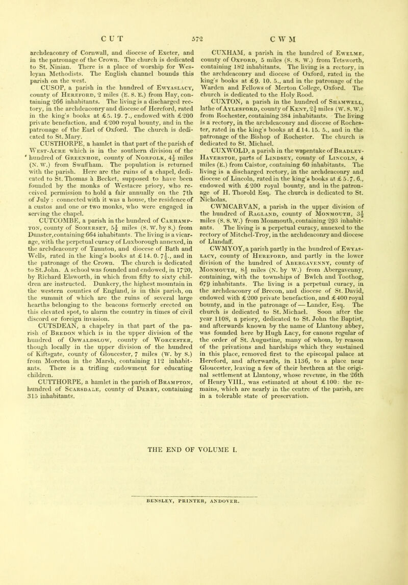 archdeaconry of Cornwall, and diocese of Exeter, and in the patronage of the Crown. The church is dedicated to St. Ninian. There is a place of worship for Wes- leyan Methodists. The English channel bounds this parish on the wrest. CUSOP, a parish in the hundred of Ewyaslacy, county of Hereford, 2 miles (E. S. E.) from Hay, con- taining 266 inhabitants. Tbe living is a discharged rec- tory, in the archdeaconry and diocese of Hereford, rated in the king’s books at £5. 19- 7-, endowed with £200 private benefaction, and £200 royal bounty, and in the patronage of the Earl of Oxford. The church is dedi- cated to St. Mary. CUSTHORPE, a hamlet in that part of the parish of West-Acre which is in the southern division of the ' hundred of Greenhoe, county of Norfolk, 4\ miles (N. W.) from Swaffham. The population is returned with the parish. Here are the ruins of a chapel, dedi- cated to St. Thomas h Becket, supposed to have been founded by the monks of Westacre priory, who re- ceived permission to hold a fair annually on the 7th of July : connected with it was a house, the residence of a custos and one or two monks, who were engaged in serving the chapel. CUTCOMBE, a parish in the hundred of Carhamp- ton, county of Somerset, 5^ miles (S. W. by S.) from Dunster, containing 664 inhabitants. The living is a vicar- age, with the perpetual curacy of Luxborough annexed, in the archdeaconry of Taunton, and diocese of Bath and Wells, rated in the king’s books at £ 14. 0. 7\-, and in the patronage of the Crown. The church is dedicated to St.John. A school was founded and endowed, in 1720, by Richard Elswortb, in which from fifty to sixty chil- dren are instructed. Dunkery, the highest mountain in the western counties of England, is in this parish, on the summit of which are the ruins of several large hearths belonging to the beacons formerly erected on this elevated spot, to alarm the country in times of civil discord or foreign invasion. CUTSDEAN, a chapelry in that part of the pa- rish of Bredon which is in the upper division of the hundred of Oswaldslow, county of Worcester, though locally in the upper division of the hundred of Kiftsgate, county of Gloucester, 7 miles (W. by S.) from Moreton in the Marsh, containing 112 inhabit- ants. There is a trifling endowment for educating children. CUTTHORPE, a hamlet in the parish of Brampton, hundred of Scarsdale, county of Derby, containing 315 inhabitants. CUXHAM, a parish in the hundred of Ewelme, county of Oxford, 5 miles (S. S. W.) from Tetsworth, containing 182 inhabitants. The living is a rectory, in the archdeaconry and diocese of Oxford, rated in the king’s books at £9. 10. 5., and in the patronage of the Warden and Fellows of Merton College, Oxford. The church is dedicated to the Holy Rood. CUXTON, a parish in the hundred of Shamwell, lathe of Aylesford, county of Kent, 2f miles (W. S. W.) from Rochester, containing 384 inhabitants. The living is a rectory, in the archdeaconry and diocese of Roches- ter, rated in the king's books at £14. 15. 5., and in the patronage of the Bishop of Rochester. The church is dedicated to St. Michael. CUXWOLD, a parish in the wapentake of Bradley- Haverstoe, parts of Lindsey, county of Lincoln, 4 miles (E.) from Caistor, containing 60 inhabitants. The living is a discharged rectory, in the archdeaconry and diocese of Lincoln, rated in the king’s books at £ 5.7. 6., endowed with £200 royal bounty, and in the patron- age of FI. Thorold Esq. The church is dedicated to St. Nicholas. CWMCARVAN, a parish in the upper division of the hundred of Ragland, county of Monmouth, 3£ miles (S. S.W.) from Monmouth, containing 293 inhabit- ants. The living is a perpetual curacy, annexed to the rectory of Mitchel-Troy, in the archdeaconry and diocese of Llandaff. CWMYOY, a parish partly in the hundred of Ewyas- lacy, county of Hereford, and partly in the lower division of the hundred of Abergavenny, county of Monmouth, 8^ miles (N. by W.) from Abergavenny, containing, with the townships of Bwlch and Toothog, 679 inhabitants. The living is a perpetual curacy, in the archdeaconry of Brecon, and diocese of St. David, endowed with £200 private benefaction, and £400 royal bounty, and in the patronage of — Lander, Esq. The church is dedicated to St. Michael. Soon after the year 1108, a priory, dedicated to St. John the Baptist, and afterwards known by the name of Llantony abbey, was founded here by Hugh Lacy, for canons regular of the order of St. Augustine, many of whom, by reason of the privations and hardships which they sustained in this place, removed first to the episcopal palace at Hereford, and afterwards, in 1136, to a place near Gloucester, leaving a few of their brethren at the origi- nal settlement at Llantony, whose revenue, in the 26th of Henry YIII., was estimated at about £100: the re- mains, which are nearly in the centre of the parish, are in a tolerable state of preservation. THE END OF VOLUME I. BENSLEY, PRINTER, ANDOVER.