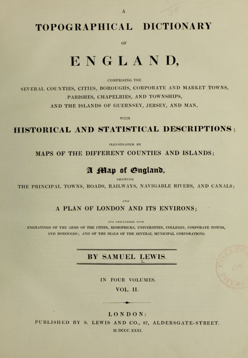 A TOPOGRAPHICAL DICTIONARY OF ENGLAND, COMPRISING THE SEVERAL COUNTIES, CITIES, BOROUGHS, CORPORATE AND MARKET TOWNS, PARISHES, CHAPELRIES, AND TOWNSHIPS, AND THE ISLANDS OF GUERNSEY, JERSEY, AND MAN, WITH HISTORICAL AND STATISTICAL DESCRIPTIONS ; ILLUSTRATED BY MAPS OF THE DIFFERENT COUNTIES AND ISLANDS; 3 iHap of <@ttglatriJ, SHEWING THE PRINCIPAL TOWNS, ROADS, RAILWAYS, NAVIGABLE RIVERS, AND CANALS; AND A PLAN OF LONDON AND ITS ENVIRONS; AN I) EMBEI.LISHED WITH ENGRAVINGS OF THE ARMS OF THE CITIES, BISHOPRICKS, UNIVERSITIES, COLLEGES, CORPORATE TOWNS, AND BOROUGHS; AND OF THE SEALS OF THE SEVERAL MUNICIPAL CORPORATIONS. BY SAMUEL LEWIS IN FOUR VOLUMES. VOL. II. LONDON: PUBLISHED BY S. LEWIS AND CO., 87, ALDERSGATE-STREET. M.DCCC.XXXI.