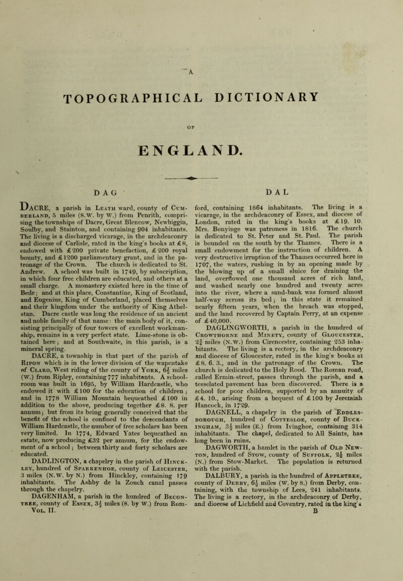 TOPOGRAPHICAL DICTIONARY or ENGLAND. DAG' Dacre, a parish in Leath ward, county of Cum- berland, 5 miles (S.W. by W.) from Penrith, compri- sing the townships of Dacre, Great Blencow, Newbiggin, Soulby, and Stainton, and containing 904 inhabitants. The living is a discharged vicarage, in the archdeaconry and diocese of Carlisle, rated in the king’s books at £ 8, endowed with £200 private benefaction, £200 royal bounty, and £ 1200 parliamentary grant, and in the pa- tronage of the Crown. The church is dedicated to St. Andrew. A school w'as built in 1749, by subscription, in which four free children are educated, and others at a small charge. A monastery existed here in the time of Bede; and at this place, Constantine, King of Scotland, and Eugenius, King of Cumberland, placed themselves and their kingdom under the authority of King Athel- stan. Dacre castle was long the residence of an ancient and noble family of that name: the main body of it, con- sisting principally of four towers of excellent workman- ship, remains in a very perfect state. Lime-stone is ob- tained here; and at Southwaite, in this parish, is a mineral spring. DACRE, a township in that part of the parish of Ripon which is in the lower division of the wapentake of Claro, West riding of the county of York, 65 miles (W.) from Ripley, containing 777 inhabitants. A school- room was built in 1695, by William Hardcastle, who endowed it with £100 for the education of children; and in 1778 William Mountain bequeathed £100 in addition to the above, producing together £8. 8. per annum; but from its being generally conceived that the benefit of the school is confined to the descendants of William Hardcastle, the number of free scholars has been very limited. In 1774, Edward Yates bequeathed an estate, now producing £32 per annum, for the endow- ment of a school; between thirty and forty scholars are educated. DADLINGTON, a chapelry in the parish cf Hinck- ley, hundred of Sparkenhoe, county of Leicester, 3 miles (N.W. by N.) from Hinckley, containing 179 inhabitants. The Ashby de la Zouch canal passes through the chapelry. DAGENHAM, a parish in the hundred of Becon- tree, county of Essex, 3^ miles (S. by W.) from Rom- VOL. II. DAL ford, containing 1864 inhabitants. The living is a vicarage, in the archdeaconry of Essex, and diocese of London, rated in the king’s books at £19- 10. Mrs. Bonyinge was patroness in 1816. The church is dedicated to St. Peter and St. Paul. The parish is bounded on the south by the Thames. There is a small endowment for the instruction of children. A very destructive irruption of the Thames occurred here in 1707, the waters, rushing in by an opening made by the blowing up of a small sluice for draining the land, overflowed one thousand acres of rich land, and washed nearly one hundred and twenty acres into the river, where a sand-bank wras formed almost half-way across its bed; in this state it remained nearly fifteen years, when the breach was stopped, and the land recovered by Captain Perry, at an expense of £40,000. DAGLINGWORTH, a parish in the hundred of Crowthorne and Minety, county of Gloucester, 2f miles (N.W.) from Cirencester, containing 253 inha- bitants. The living is a rectory, in the archdeaconry and diocese of Gloucester, rated in the king’s books at £8. 6. 3., and in the patronage of the Crown. The church is dedicated to the Holy Rood. The Roman road, called Ermin-street, passes through the parish, and a tesselated pavement has been discovered. There is a school for poor children, supported by an annuity of £4. 10., arising from a bequest of £100 by Jeremiah Hancock, in 1729. DAGNELL, a chapelry in the parish of Eddles- borough, hundred of Cottesloe, county of Buck- ingham, 3| miles (E.) from Ivinghoe, containing 314 inhabitants. The chapel, dedicated to All Saints, has long been in ruins. DAGWORTH, a hamlet in the parish of Old New- ton, hundred of Stow, county of Suffolk, 2^ miles (N.) from Stow-Market. The population is returned with the parish. DALBURY, a parish in the hundred of Appletuee, county of Derby, 6| miles (W. by S.) from Derby, con- taining, with the township of Lees, 241 inhabitants. The living is a rectory, in the archdeaconry of Derby, and diocese of Lichfield and Coventry, rated in the king’s B