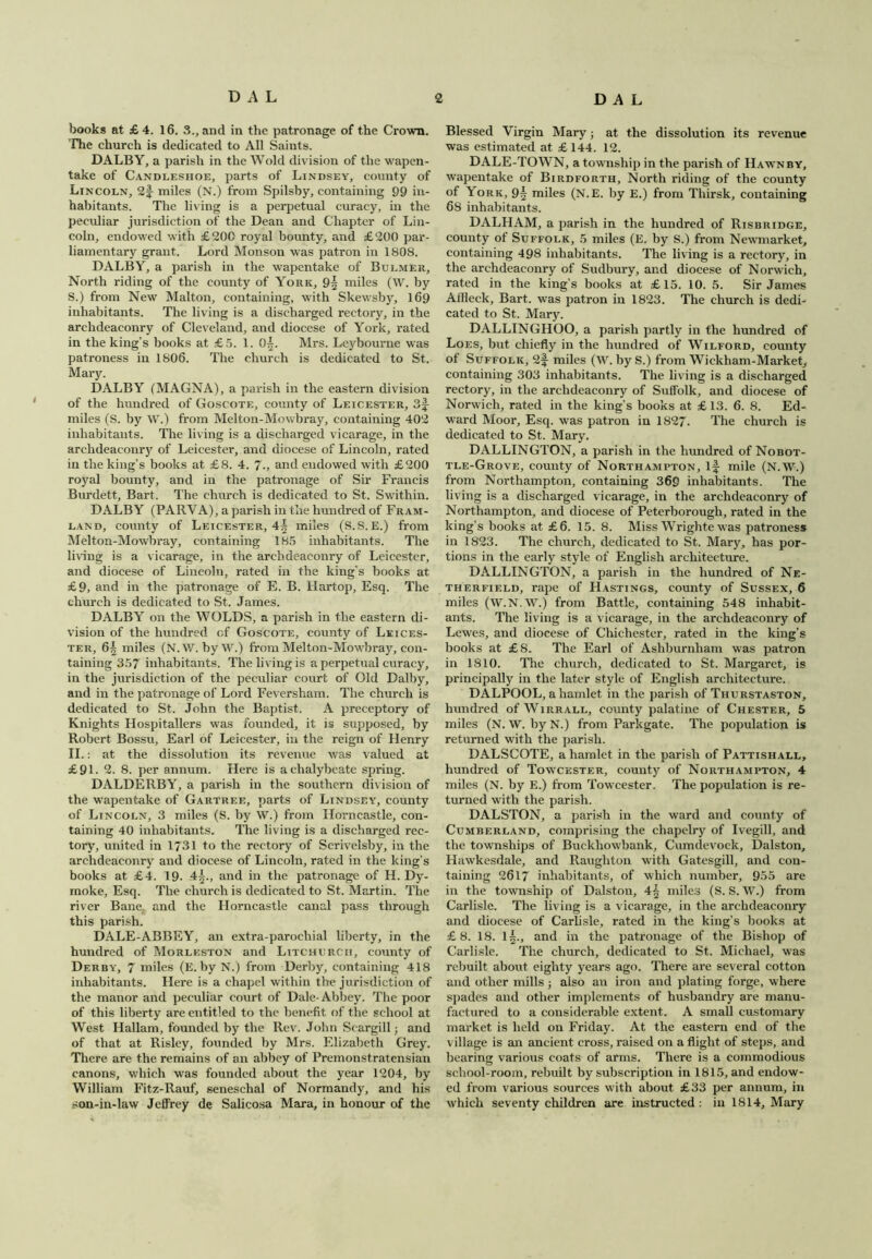 books at £4. 16. 3., and in the patronage of the Crown. The church is dedicated to All Saints. DALBY, a parish in the Wold division of the wapen- take of Candleshoe, parts of Lindsey, county of Lincoln, 2f- miles (N.) from Spilsby, containing 99 in- habitants. The living is a perpetual curacy, in the peculiar jurisdiction of the Dean and Chapter of Lin- coln, endowed with £200 royal bounty, and £200 par- liamentary grant. Lord Monson was patron in 1808. DALBY, a parish in the wapentake of Bulmer, North riding of the county of York, 9| miles (W. by S.) from New Malton, containing, with Skewsby, 169 inhabitants. The living is a discharged rectory, in the archdeaconry of Cleveland, and diocese of York, rated in the king’s books at £5. 1. 0^. Mrs. Leybourne was patroness in 1806. The church is dedicated to St. Mary. DALBY (MAGNA), a parish in the eastern division of the hundred of Goscote, county of Leicester, 3f miles (S. by W.) from Melton-Mowbray, containing 402 inhabitants. The living is a discharged vicarage, in the archdeaconry of Leicester, and diocese of Lincoln, rated in the king’s books at £8. 4. 7-, and endowed with £200 royal bounty, and in the patronage of Sir Francis Burdett, Bart, The church is dedicated to St. Swithin. DALBY (PARVA), a parish in the hundred of Fram- land, county of Leicester, 4^ miles (S.S.E.) from Melton-Mowbray, containing 185 inhabitants. The living is a vicarage, in the archdeaconry of Leicester, and diocese of Lincoln, rated in the king’s books at £9, and in the patronage of E. B. Hartop, Esq. The church is dedicated to St. James. DALBY on the WOLDS, a parish in the eastern di- vision of the hundred of Goscote, county of Leices- ter, 6§ miles (N.W. byW.) from Melton-Mowbray, con- taining 357 inhabitants. The living is a perpetual curacy, in the jurisdiction of the peculiar court of Old Dalby, and in the patronage of Lord Feversham. The church is dedicated to St. John the Baptist. A preceptory of Knights Hospitallers was founded, it is supposed, by Robert Bossu, Earl of Leicester, in the reign of Henry II.: at the dissolution its revenue was valued at £9L 2. 8. per annum. Here is a chalybeate spring. DALDERBY, a parish in the southern division of the wapentake of Gartree, parts of Lindsey, county of Lincoln, 3 miles (S. by W.) from Horncastle, con- taining 40 inhabitants. The living is a discharged rec- tory, united in 1731 to the rectory of Scrivelsby, in the archdeaconry and diocese of Lincoln, rated in the king’s books at £4. 19. 4^., and in the patronage of H. Dy- moke. Esq. The church is dedicated to St. Martin. The river Bane and the Horncastle canal pass through this parish. DALE-ABBEY, an extra-parochial liberty, in the hundred of Morleston and Litchurcii, county of Derby, 7 miles (E. by N.) from Derby, containing 418 inhabitants. Here is a chapel within the jurisdiction of the manor and peculiar court of Dale-Abbey. The poor of this liberty are entitled to the benefit of the school at West Hallam, founded by the Rev. John Scargill ■, and of that at Risley, founded by Mrs. Elizabeth Grey. There are the remains of an abbey of Premonstratensian canons, which was founded about the year 1204, by William Fitz-Rauf, seneschal of Normandy, and his son-in-law Jelfrey de Salicosa Mara, in honour of the Blessed Virgin Mary; at the dissolution its revenue was estimated at £144. 12. DALE-TOWN, a township in the parish of Hawn by, wapentake of Birdforth, North riding of the county of Iork, 9^ miles (N.E. by E.) from Tliirsk, containing 6S inhabitants. DALHAM, a parish in the hundred of Risbridge, county of Suffolk, 5 miles (E. by S.) from Newmarket, containing 498 inhabitants. The living is a rectory, in the archdeaconry of Sudbury, and diocese of Norwich, rated in the king's books at £15. 10. 5. Sir James AlHeck, Bart, was patron in 1823. The church is dedi- cated to St. Mary. DALLINGHOO, a parish partly in the hundred of Loes, but chiefly in the hundred of Wilford, county of Suffolk, 2f miles (W. by S.) from Wiekham-Market, containing 303 inhabitants. The living is a discharged rectory, in the archdeaconry of Suffolk, and diocese of Norwich, rated in the king's books at £ 13. 6. 8. Ed- ward Moor, Esq. was patron in 1827. The church is dedicated to St. Mary. DALLINGTON, a parish in the hundred of Nobot- tle-Grove, county of Northampton, if mile (N.W.) from Northampton, containing 369 inhabitants. The living is a discharged vicarage, in the archdeaconry of Northampton, and diocese of Peterborough, rated in the king’s books at £6. 15. 8. Miss Wrighte was patroness in 1823. The church, dedicated to St. Mary, has por- tions in the early style of English architecture. DALLINGTON, a parish in the hundred of Ne- therfield, rape of Hastings, county of Sussex, 6 miles (W.N.W.) from Battle, containing 548 inhabit- ants. The living is a vicarage, in the archdeaconry of Lewies, and diocese of Chichester, rated in the king’s books at £8. The Earl of Ashburnliam was patron in 1810. The church, dedicated to St. Margaret, is principally in the later style of English architecture. DALPOOL, a hamlet in the parish of Thurstaston, hundred of Wirrall, county palatine of Chester, 5 miles (N. W. byN.) from Parkgate. The population is returned with the parish. DALSCOTE, a hamlet in the parish of Pattishall, hundred of Towcester, county of Northampton, 4 miles (N. by E.) from Towcester. The population is re- turned with the parish. DALSTON, a parish in the ward and county of Cumberland, comprising the chapelry of Ivegill, and the townships of Buckhowbank, Cumdevock, Dalston, Hawkesdale, and Raugliton with Gatesgill, and con- taining 2617 inhabitants, of which number, 955 are in the township of Dalston, 4^ miles (S. S. W.) from Carlisle. The living is a vicarage, in the archdeaconry and diocese of Carlisle, rated in the king’s books at £8. 18. 1|., and in the patronage of the Bishop of Carlisle. The church, dedicated to St. Michael, was rebuilt about eighty years ago. There are several cotton and other mills; also an iron and plating forge, where spades and other implements of husbandry are manu- factured to a considerable extent. A small customary market is held on Friday. At the eastern end of the village is an ancient cross, raised on a flight of steps, and bearing various coats of arms. There is a commodious school-room, rebuilt by subscription in 1815, and endow- ed from various sources with about £33 per annum, in which seventy children are instructed : in 1814, Mary