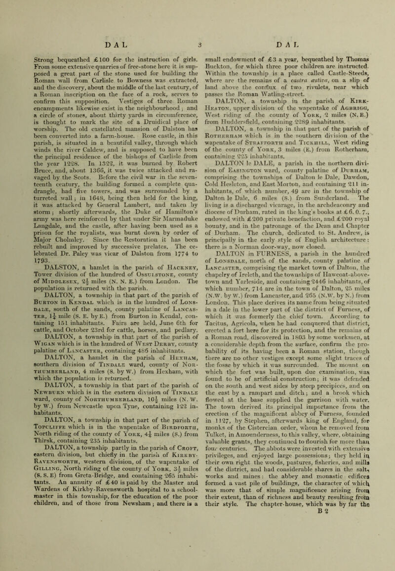Strong bequeathed £100 for the instruction of girls. From some extensive quarries of free-stone here it is sup- posed a great part of the stone used for building the Roman wall from Carlisle to Bowness was extracted, and the discovery, about the middle of the last century, of a Roman inscription on the face of a rock, serves to confirm this supposition. Vestiges of three Roman encampments likewise exist in the neighbourhood; and a circle of stones, about thirty yards in circumference, is thought to mark the site of a Druidical place of worship. The old castellated mansion of Dalston has been converted into a farm-house. Rose castle, in this parish, is situated in a beautiful valley, through which winds the river Caldew, and is supposed to have been the principal residence of the bishops of Carlisle from the year 1228. In 1322, it was burned by Robert Bruce, and, about 1366, it was twice attacked and ra- vaged by the Scots. Before the civil war in the seven- teenth century, the building formed a complete qua- drangle, had five towers, and was surrounded by a turreted wall; in 1648, being then held for the king, it was attacked by General Lambert, and taken by storm; shortly afterwards, the Duke of Hamilton’s army was here reinforced by that under Sir Marmaduke Langdale, and the castle, after having been used as a prison for the royalists, was burnt down by order of Major Cholinley. Since the Restoration it has been rebuilt and improved by successive prelates. The ce- lebrated Dr. Paley was vicar of Dalston from 1774 to 1793. DALSTON, a hamlet in the parish of Hackney, Tower division of the hundred of Ossulstone, county of Middlesex, 2^ miles (N. N. E.) from London. The population is returned with the parish. DALTON, a township in that part of the parish of Burton in Kendal which is in the hundred of Lons- dale, south of the sands, county palatine of Lancas- ter, l£ mile (S. E. byE.) from Burton in Kendal, con- taining 151 inhabitants. Fairs are held, June 6th for cattle, and October 23rd for cattle, horses, and pedlary. DALTON, a township in that part of the parish of Wigan which is in the hundred of West Derby, county palatine of Lancaster, containing 486 inhabitants. DALTON, a hamlet in the parish of Hexham, southern division of Tindale ward, county of Nor- thumberland, 4 miles (S. by W.) from Hexham, with which the population is returned. DALTON, a township in that part of the parish of Newburn which is in the eastern division of Tindale ward, county of Northumberland, 10| miles (N. W. by W.) from Newcastle upon Tyne, containing 122 in- habitants. DALTON, a township in that part of the parish of Topcliefe which is in the wapentake of Birdforth, North riding of the county of York, 4^ miles (S.) from Thirsk, containing 235 inhabitants. DALTON, a township partly in the parish of Croft, eastern division, but chiefly in the parish of Kirkby- Ravensworth, western division, of the wapentake of Gilling, North riding of the county of York, 3f miles (S. S. E) from Greta-Bridge, and containing 265 inhabi- tants. An annuity of £40 is paid by the Master and Wardens of Kirkby-Ravensworth hospital to a school- master in this township, for the education of the poor children, and of those from Newsham; and there is a small endowment of £3 a year, bequeathed by Thomas Buckton, for which three poor children are instructed. Within the township is a place called Castle-Steeds, where are the remains of a castra (estiva, on a slip of land above the conflux of two rivulets, near which passes the Roman Watling-street. DALTON, a township in the parish of Kirk- Heaton, upper division of the wapentake of Agbrigg, West riding of the county of York, 2 miles (N. E.) from Huddersfield, containing 2289 inhabitants. DALTON, a township in that part of the parish of Rotherham which is in the southern division of the wapentake of Strafforth and Tickhill, West riding of the county of York, 3 miles (E.) from Rotherham, containing 225 inhabitants. DALTON le DALE, a parish in the northern divi- sion of Easington ward, county palatine of Durham, comprising the townships of Dalton le Dale, Dawdon, Cold Hesleton, and East Morton, and containing 211 in- habitants, of which number, 49 are in the township of Dalton le Dale, 6 miles (S.) from Sunderland. The living is a discharged vicarage, in the archdeaconry and diocese of Durham, rated in the king’s books at £6. 0. 7-, endowed with £200 private benefaction, and £200 royal bounty, and in the patronage of the Dean and Chapter of Durham. The church, dedicated to St. Andrew, is principally in the early style of English architecture : there is a Norman door-wray, now closed. DALTON in FURNESS, a parish in the hundred of Lonsdale, north of the sands, county palatine of Lancaster, comprising the market town of Dalton, the chapelry of Ireleth, and the townships of Hawcoat-above- town and Yarlesiae, and containing 2446 inhabitants, of which number, 714 are in the town of Dalton, 25 miles (N.W. by W.) from Lancaster, and 265 (N.W. by N.) from London. This place derives its name from being situated in a dale in the lower part of the district of Furness, of which it was formerly the chief town. According to Tacitus, Agricola, when he had conquered that district, erected a fort here for its protection, and the remains of a Roman road, discovered in 1803 by some workmen, at a considerable depth from the surface, confirm the pro- bability of its having been a Roman station, though there are no other vestiges except some slight traces of the fosse by which it was surrounded. The mount on which the fort was built, upon due examination, was found to be of artificial construction; it was defended on the south and west sides by steep precipices, and on the east by a rampart and ditch; and a brook which flowed at the base supplied the garrison with water. The town derived its principal importance from the erection of the magnificent abbey of Furness, founded in 1127, by Stephen, afterwards king of England, for monks of the Cistercian order, whom he removed from Tulket, in Amounderness, to this valley, where, obtaining valuable grants, they continued to flourish for more than four centuries. The abbots were invested with extensive privileges, and enjoyed large possessions; they held in their own right the woods, pastures, fisheries, and mills of the district, and had considerable shares in the salt- works and mines: the abbey and monastic edifices formed a vast pile of buildings, the character of which was more that of simple magnificence arising froiq their extent, than of richness and beauty resulting from their style. The chapter-house, which was by far the B 2