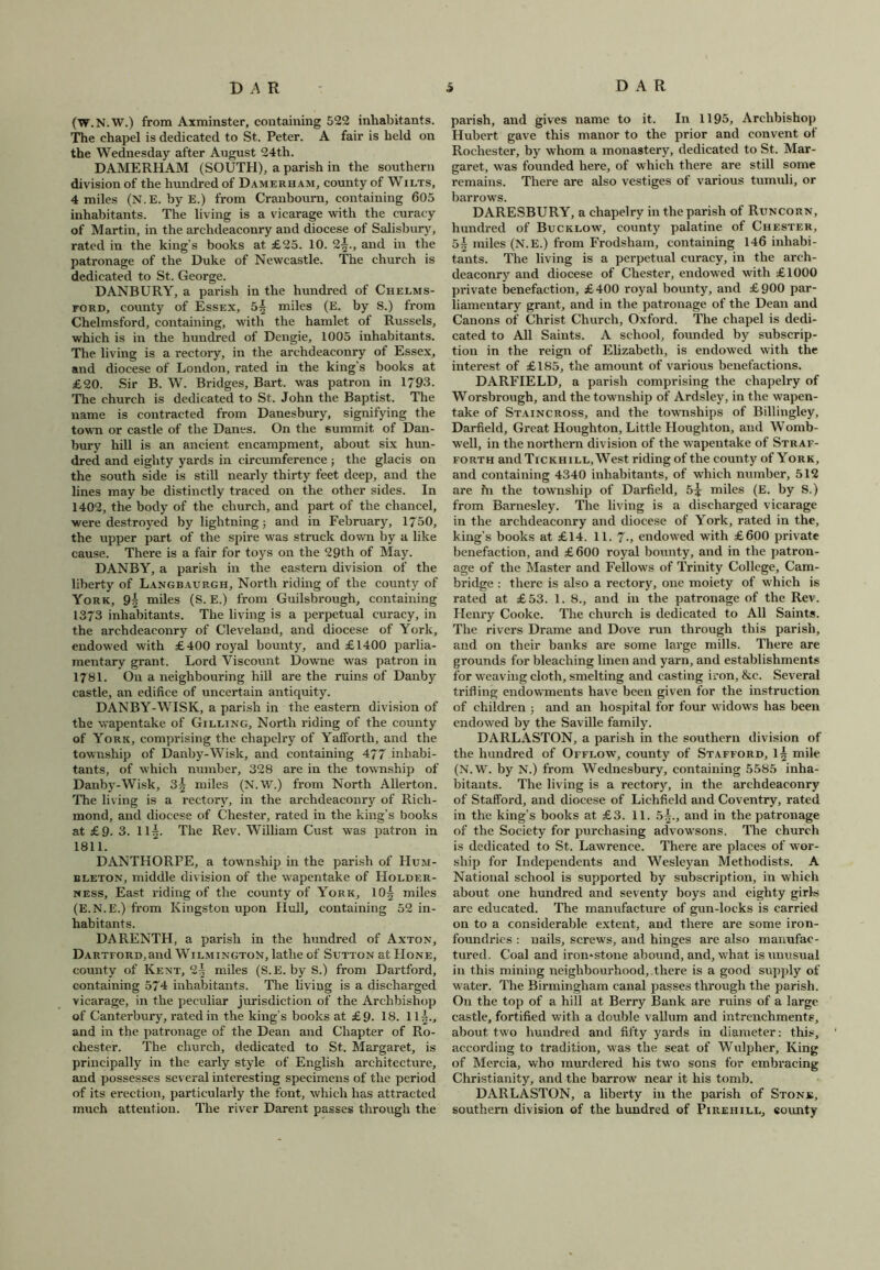 (W.N.W.) from Axminster, containing 522 inhabitants. The chapel is dedicated to St. Peter. A fair is held on the Wednesday after August 24th. DAMERHAM (SOUTH), a parish in the southern division of the hundred of Damerham, county of Wilts, 4 miles (N.E. by E.) from Cranbourn, containing 605 inhabitants. The living is a vicarage with the curacy of Martin, in the archdeaconry and diocese of Salisbury, rated in the king’s books at £25. 10. 2-§., and in the patronage of the Duke of Newcastle. The church is dedicated to St. George. DANBURY, a parish in the hundred of Chelms- ford, county of Essex, 5| miles (E. by S.) from Chelmsford, containing, with the hamlet of Russels, which is in the hundred of Dengie, 1005 inhabitants. The living is a rectory, in the archdeaconry of Essex, and diocese of London, rated in the king’s books at £20. Sir B. W. Bridges, Bart, was patron in 1793. The church is dedicated to St. John the Baptist. The name is contracted from Danesbury, signifying the town or castle of the Danes. On the summit of Dan- bury hill is an ancient encampment, about six hun- dred and eighty yards in circumference ; the glacis on the south side is still nearly thirty feet deep, and the lines may be distinctly traced on the other sides. In 1402, the body of the church, and part of the chancel, were destroyed by lightning; and in February, 1750, the upper part of the spire was struck down by a like cause. There is a fair for toys on the 29th of May. DANBY, a parish in the eastern division of the liberty of Langbaurgh, North riding of the county of York, miles (S. E.) from Guilsbrough, containing 1373 inhabitants. The living is a perpetual curacy, in the archdeaconry of Cleveland, and diocese of York, endowed with £400 royal bounty, and £1400 parlia- mentary grant. Lord Viscount Downe was patron in 1781. On a neighbouring hill are the ruins of Danby castle, an edifice of uncertain antiquity. DANBY-WISK, a parish in the eastern division of the wapentake of Gilling, North riding of the county of York, comprising the chapelry of Yafforth, and the township of Danby-Wislc, and containing 477 inhabi- tants, of which number, 328 are in the township of Danby-Wisk, 3^ miles (N.W.) from North Alierton. The living is a rectory, in the archdeaconry of Rich- mond, and diocese of Chester, rated in the king’s books at £9. 3. 115. The Rev. William Cust was patron in 1811. DANTHORPE, a township in the parish of Hum- bleton, middle division of the wapentake of Holder- ness, East riding of the county of York, 10| miles (E.N.E.) from Kingston upon Hull, containing 52 in- habitants. DARENTH, a parish in the hundred of Axtqn, DARTFORD,and Wilmington, lathe of Sutton at Hone, county of Kent, 2^ miles (S.E. by S.) from Dartford, containing 574 inhabitants. The living is a discharged vicarage, in the peculiar jurisdiction of the Archbishop of Canterbury, rated in the king’s books at £9. 18. 11-*-., and in the patronage of the Dean and Chapter of Ro- chester. The church, dedicated to St. Margaret, is principally in the early style of English architecture, and possesses several interesting specimens of the period of its erection, particularly the font, which has attracted much attention. The river Darent passes through the parish, and gives name to it. In 1195, Archbishop Hubert gave this manor to the prior and convent of Rochester, by whom a monastery, dedicated to St. Mar- garet, was founded here, of which there are still some remains. There are also vestiges of various tumuli, or barrows. DARESBURY, a chapelry in the parish of Runcorn, hundred of Bucklow, county palatine of Chester, 5| miles (N.E.) from Frodsham, containing 146 inhabi- tants. The living is a perpetual curacy, in the arch- deaconry and diocese of Chester, endowed with £1000 private benefaction, £400 royal bounty, and £900 par- liamentary grant, and in the patronage of the Dean and Canons of Christ Church, Oxford. The chapel is dedi- cated to All Saints. A school, founded by subscrip- tion in the reign of Elizabeth, is endowed with the interest of £185, the amount of various benefactions. DARFIELD, a parish comprising the chapelry of Worsbrough, and the township of Ardsley, in the wapen- take of Staincross, and the townships of Billingley, Darfield, Great Houghton, Little Houghton, and Womb- well, in the northern division of the wapentake of Straf- forth and Tickhill, West riding of the county of York, and containing 4340 inhabitants, of which number, 512 are fn the township of Darfield, 5^ miles (E. by S.) from Barnesley. The living is a discharged vicarage in the archdeaconry and diocese of York, rated in the, king’s books at £14. 11. 7-, endowed with £600 private benefaction, and £600 royal bounty, and in the patron- age of the Master and Fellows of Trinity College, Cam- bridge : there is also a rectory, one moiety of which is rated at £53. 1. 8., and in the patronage of the Rev. Henry Cooke. The church is dedicated to All Saints. The rivers Drame and Dove run through this parish, and on their banks are some large mills. There are grounds for bleaching linen and yarn, and establishments for weaving cloth, smelting and casting iron, &c. Several trifling endowments have been given for the instruction of children ; and an hospital for four widows has been endowed by the Saville family. DARLASTON, a parish in the southern division of the hundred of Offlow, county of Stafford, I5 mile (N.W. by N.) from Wednesbury, containing 5585 inha- bitants. The living is a rectory, in the archdeaconry of Stafford, and diocese of Lichfield and Coventry, rated in the king’s books at £3. 11. 5§., and in the patronage of the Society for purchasing advowsons. The church is dedicated to St. Lawrence. There are places of wor- ship for Independents and Wesleyan Methodists. A National school is supported by subscription, in which about one hundred and seventy boys and eighty girls are educated. The manufacture of gun-locks is carried on to a considerable extent, and there are some iron- foundries : nails, screws, and hinges are also manufac- tured. Coal and iron-stone abound, and, what is unusual in this mining neighbourhood, there is a good supply of water. The Birmingham canal passes through the parish. On the top of a hill at Berry Bank are ruins of a large castle, fortified with a double vallum and intrenchments, about two hundred and fifty yards in diameter: this, according to tradition, was the seat of Wulpher, King of Mercia, who murdered his two sons for embracing Christianity, and the barrow near it his tomb. DARLASTON, a liberty in the parish of Stone, southern division of the hundred of Pirefiill, county