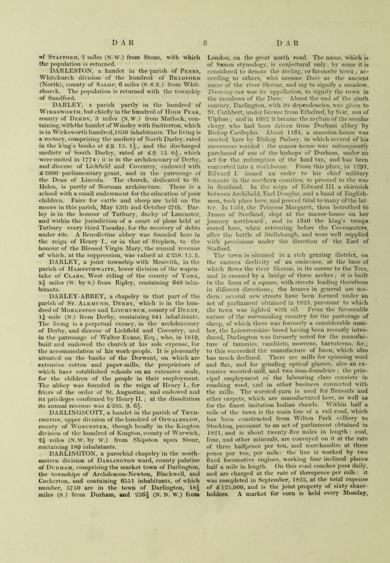 of Stafford, 2 miles (N.W.) from Stone, with which the population is returned. DARLESTON, a hamlet in the parish of Prees, Whitchurch division of the hundred of Bradford (North), county of Salop, 6 miles (S.S.E.) from Whit- church. The population is returned with the township of Sandford. DARLEY, a parish partly in the hundred of Wirksworth, but chiefly in the hundred of High Peak, county of Derby, 3 miles (N.W.) from Matlock, con- taining, with the hamlet of Winsley with Snitterton, which is in Wirksworth hundred, 1830 inhabitants. The living is a rectory, comprising the mediety of North Darley, rated in the king's books at £9- 13. 1^., and the discharged mediety of South Darley, rated at £9- 13. 0^., which were united in 1774 ; it is in the archdeaconry of Derby, and diocese of Lichfield and Coventry, endowed with £'2000 parliamentary grant, and in the patronage of the Dean of Lincoln. The church, dedicated to St. Helen, is partly of Norman architecture. There is a school with a small endowment for the education of poor children. Fairs for cattle and sheep are held on the moors in this parish. May 13th and October 27th. Dar- ley is in the honour of Tutbury, duchy of Lancaster, and within the jurisdiction of a court of pleas held at Tutbury every third Tuesday, for the recovery of debts under 40s. A Benedictine abbey was founded here in the reign of Henry I., or in that of Stephen, to the honour of the Blessed Virgin Mary, the annual revenue of which, at the suppression, was valued at £258. 13. 5. DARLEY, a joint township with Menwith, in the parish of Hampsthwaite, lower division of the wapen- take of Claro, West riding of the county of York, 5^ miles (W. by S.) from Ripley, containing 648 inha- bitants. DARLEY-ABBEY, a chapelry in that part of the parish of St. Alkmund, Derby, which is in the hun- dred of Morlf.ston and Litciiurch, county of Derby, l^r mile (N.) from Derby, containing 841 inhabitants. The living is a perpetual curacy, in the archdeaconry of Derby, and diocese of Lichfield and Coventry, and in the patronage of Walter Evans, Esq., who, in 1819, built and endowed the church at his sole expense, for the accommodation of his work-people. It is pleasantly situated on the banks of the Derwent, on which are extensive cotton and paper-mills, the proprietors of which have established schools on an extensive scale, for the children of the people in their employment. The abbey was founded in the reign of Henry I., for friars of the order of St. Augustine, and endowed and its privileges confirmed by Henry II.; at the dissolution its annual revenue was £285. 9. 6^. DARLINGSCOTT, a hamlet in the parish of Tred- ington, upper division of the hundred of Oswaldslow, county of Worcester, though locally in the Kington division of the hundred of Kington, county of Warwick, 2^ miles (N.W. by W.) from Shipston upon Stour, containing 189 inhabitants. DARLINGTON, a parochial chapelry in the south- eastern division of Darlington ward, county palatine of Durham, comprising the market town of Darlington, the townships of Archdeacon-Newton, Blackwell, and Cockerton, and containing 6551 inhabitants, of which number, 5750 are in the town of Darlington, 18^ miles (S.) from Durham, and 236£ (N. N. W.) from London, on the great north road. The name, which is of Saxon etymology, is conjectural only; by some it is considered to denote the darling, or favourite town ; ac- cording to others, wdio assume Dare as the ancient name of the river Skerne, and ing to signify a meadow, Dare-ing-tun was its appellation, to signify the town in the meadows of the Dare. About the end of the ninth century, Darlington, with its dependencies, was given to St. Cuthbert, under license from Ethelred, by Seir, son of Ulphus ; and in 1082 it became the asylum of the secular clergy, who had been driven from Durham abbey by Bishop Carilepho. About 1164, a mansion-house was erected here by Bishop Pudsey, in which several of his successors resided : the manor-house was subsequently purchased of one of the bishops of Durham, under an act for the redemption of the land tax, and has been converted into a workhouse. From this place, in 1291, Edward I. issued an order to his chief military tenants in the northern counties, to proceed to the war in Scotland. In the reign of Edward III. a skirmish between Archibald, Earl Douglas, and a band of English- men, took place here, and proved fatal to many of the lat- ter. In 1504, the Princess Margaret, then betrothed to James of Scotland, slept at the manor-house on her journey northward; and in 1640 the king’s troops rested here, when retreating before the Covenanters, after the battle of Stellahaugh, and were well supplied with provisions under the direction of the Earl of Stafford. The town is situated in a rich grazing district, on the eastern declivity of an eminence, at the base of which flows the river Skerne, in its course to the Tees, and is crossed by a bridge of three arches ; it is built in the form of a square, with streets leading therefrom in different directions; the houses in general are mo- dern : several new streets have been formed under an act of parliament obtained in 1823, pursuant to which the town was lighted with oil. From the favourable nature of the surrounding country for the pasturage of sheep, of which there was formerly a considerable num- ber, the Leicestershire breed having been recently intro- duced, Darlington was formerly noted for the manufac- ture of tammies, camblets, moreens, harrateens, &c.; to this succeeded the manufacture of linen, which also has much declined. There are mills for spinning wool and flax, and for grinding optical glasses, also an ex- tensive worsted-mill, and two iron-foundries ; the prin- cipal employment of the labouring class consists in combing wool, and in other business connected with the mills. The worsted-yarn is used for Brussels and other carpets, which are manufactured here, as well as for the finest imitation Indian shawls. Within half a mile of the town is the main line of a rail road, which has been constructed from Wilton Park colliery to Stocktou, pursuant to an act of parliament obtained in 1821, anil is about twenty-five miles in length: coal, lime, and other minerals, are conveyed on it at the rate of three halfpence per ton, and merchandise at three pence per ton, per mile: the line is worked by two fixed locomotive engines, working four inclined planes half a mile in length. On this road coaches pass daily, and are charged at the rate of threepence per mile: it was completed in September, 1825, at the total expense of £ 125,000, and is the joint property of sixty share- holders. A market for corn is held every Monday,