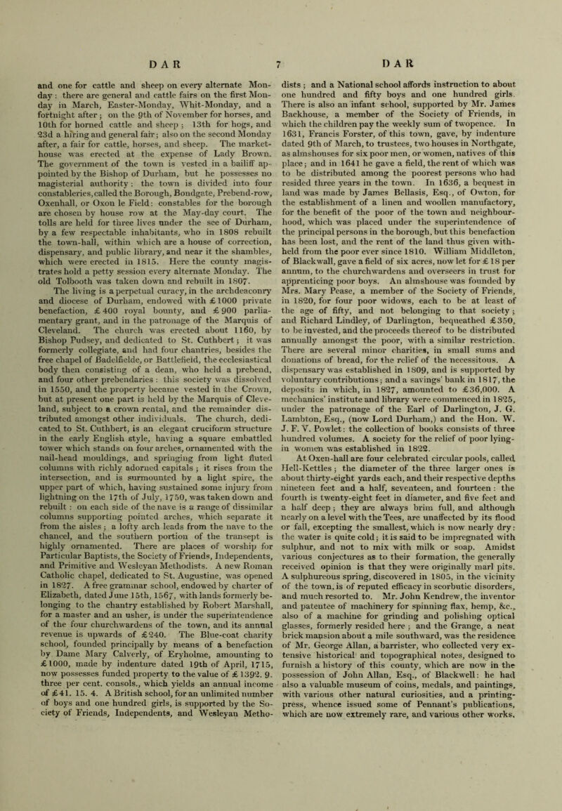 and one for cattle and sheep on every alternate Mon- day : there are general and cattle fairs on the first Mon- day in March, Easter-Monday, Whit-Monday, and a fortnight after ; on the 9th of November for horses, and 10th for horned cattle and sheep ; 13th for hogs, and 23d a hiring and general fair; also on the second Monday after, a fair for cattle, horses, and sheep. The market- house was erected at the expense of Lady Brown. The government of the town is vested in a bailiff ap- pointed by the Bishop of Durham, but he possesses no magisterial authority: the town is divided into four constableries, called the Borough, Bondgate, Prebend-row, Oxenhall, or Oxon le Field: constables for the borough are chosen by house row at the May-day court. The tolls are held for three lives under the see of Durham, by a few respectable inhabitants, who in 1808 rebuilt the town-hall, within which are a house of correction, dispensary, and public library, and near it the shambles, which were erected in 1815. Here the county magis- trates hold a petty session every alternate Monday. The old Tolbooth was taken down and rebuilt in 1807- The living is a perpetual curacy, in the archdeaconry and diocese of Durham, endowed with £1000 private benefaction, £ 400 royal bounty, and £ 900 parlia- mentary grant, and in the patronage of the Marquis of Cleveland. The church was erected about 1160, by Bishop Pudsey, and dedicated to St. Cuthbert; it was formerly collegiate, and had four chantries, besides the free chapel of Badelfielde, or Battlefield, the ecclesiastical body then consisting of a dean, who held a prebend, and four other prebendaries : this society was dissolved in 1550, and the property became vested in the Crown, but at present one part is held by the Marquis of Cleve- land, subject to a crown rental, and the remainder dis- tributed amongst other individuals. The church, dedi- cated to St. Cuthbert, is an elegant cruciform structure in the early English style, having a square embattled tower which stands on four arches, ornamented with the nail-head mouldings, and springing from light fluted columns with richly adorned capitals ; it rises from the intersection, and is surmounted by a light spire, the upper part of which, having sustained some injury from lightning on the 17th of July, 1750, was taken down and rebuilt : on each side of the nave is a range of dissimilar columns supporting pointed arches, which separate it from the aisles ; a lofty arch leads from the nave to the chancel, and the southern portion of the transept is highly ornamented. There are places of worship for Particular Baptists, the Society of Friends, Independents, and Primitive and Wesleyan Methodists. Anew Roman Catholic chapel, dedicated to St. Augustine, was opened in 1827- A free grammar school, endowed by charter of Elizabeth, dated June 15th, 1567, with lands formerly be- longing to the chantry established by Robert Marshall, for a master and an usher, is under the superintendence of the four churchwardens of the town, and its annual revenue is upwards of £240. The Blue-coat charity school, founded principally by means of a benefaction by Dame Mary Calverly, of Eryholme, amounting to £1000, made by indenture dated 19th of April, 1715, now possesses funded property to the value of £ 1392. 9. three per cent, consols., which yields an annual income of £41. 15.4. A British school, for an unlimited number of boys and one hundred girls, is supported by the So- ciety of Friends, Independents, and Wesleyan Metho- dists ; and a National school affords instruction to about one hundred and fifty boys and one hundred girls. There is also an infant school, supported by Mr. James Backhouse, a member of the Society of Friends, in which the children pay the weekly sum of twopence. In 1631, Francis Forster, of this town, gave, by indenture dated 9th of March, to trustees, two houses in Northgate, as almshouses for six poor men, or women, natives of this place; and in 1641 he gave a field, the rent of which was to be distributed among the poorest persons who had resided three years in the town. In 1636, a bequest in land was made by James Bellasis, Esq., of Owton, for the establishment of a linen and woollen manufactory, for the benefit of the poor of the town and neighbour- hood, which was placed under the superintendence of the principal persons in the borough, but this benefaction has been lost, and the rent of the land thus given with- held from the poor ever since 1810. William Middleton, of Blackwall, gave a field of six acres, now let for £ 18 per annum, to the churchwardens and overseers in trust for apprenticing poor boys. An almshouse was founded by Mrs. Mary Pease, a member of the Society of Friends, in 1820, for four poor widows, each to be at least of the age of fifty, and not belonging to that society; and Richard Lindley, of Darlington, bequeathed £350, to be invested, and the proceeds thereof to be distributed annually amongst the poor, with a similar restriction. There are several minor charities, in small sums and donations of bread, for the relief of the necessitous. A dispensary was established in 1809, and is supported by voluntary contributions; and a savings’ bank in 1817, the deposits in which, in 1827, amounted to £36,000. A mechanics’ institute and library were commenced in 1825, under the patronage of the Earl of Darlington, J. G„ Lambton, Esq., (now Lord Durham,) and the Hon. W. J. F. V. Powlet: the collection of books consists of three hundred volumes. A society for the relief of poor lying- in women was established in 1822. At Oxen-hall are four celebrated circular pools, called Hell-Kettles; the diameter of the three larger ones is about thirty-eight yards each, and their respective depths nineteen feet and a half, seventeen, and fourteen : the fourth is twenty-eight feet in diameter, and five feet and a half deep ; they are always brim full, and although nearly on a level with the Tees, are unaffected by its flood or fall, excepting the smallest,which is now nearly dry: the water is quite cold; it is said to be impregnated with sulphur, and not to mix with milk or soap. Amidst various conjectures as to their formation, the generally received opinion is that they were originally marl pits. A sulphureous spring, discovered in 1805, in the vicinity of the town, is of reputed efficacy in scorbutic disorders, and much resorted to. Mr. John Kendrew, the inventor and patentee of machinery for spinning flax, hemp, &e.„ also of a machine for grinding and polishing optical glasses, formerly resided here ; and the Grange, a neat brick mansion about a mile southward, was the residence of Mr. George Allan, a barrister, who collected very ex- tensive historical and topographical notes, designed to furnish a history of this county, which are now in the possession of John Allan, Esq., of Blackwell: he had also a valuable museum of coins, medals, and paintings, with various other natural curiosities, and a printing- press, whence issued some of Pennant’s publications, which are now extremely rare, and various other works.