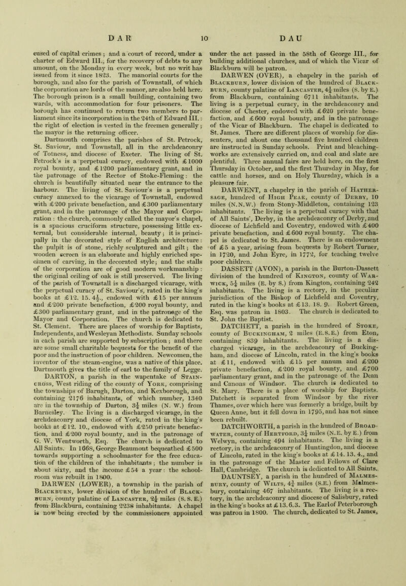 cused of capital crimes ; and a court of record, under a charter of Edward III., for the recovery of debts to any amount, on the Monday in every week, but no writ has issued from it since 1823. The manorial courts for the borough, and also for the parish of Townstall, of which the corporation are lords of the manor, are also held here. The borough prison is a small building, containing two wards, with accommodation for four prisoners. The borough has continued to return two members to par- liament since its incorporation in the 24th of Edward III.: the right of election is vested in the freemen generally; the mayor is the returning officer. Dartmouth comprises the parishes of St. Petrock, St. Saviour, and Townstall, all in the archdeaconry of Totness, and diocese of Exeter. The living of St. Petrock’s is a perpetual curacy, endowed with £1000 royal bounty, and £ 1200 parliamentary grant, and in the patronage of the Rector of Stoke-Fleming: the church is beautifully situated near the entrance to the harbour. The living of St. Saviour’s is a perpetual curacy annexed to the vicarage of Townstall, endowed with £200 private benefaction, and £300 parliamentary grant, and in the patronage of the Mayor and Corpo- ration : the church, commonly called the mayor’s chapel, is a spacious cruciform structure, possessing little ex- ternal, but considerable internal, beauty; it is princi- pally in the decorated style of English architecture : the pulpit is of stone, richly sculptured and gilt; the wooden screen is an elaborate and highly enriched spe- cimen of carving, in the decorated style; and the stalls of the corporation are of good modern workmanship : the original ceiling of oak is still preserved. The living of the parish of Townstall is a discharged vicarage, with the perpetual curacy of St. Saviour’s, rated in the king’s books at £12. 15.4^., endowed with £15 per annum and £200 private benefaction, £200 royal bounty, and £300 parliamentary grant, and in the patronage of the Mayor and Corporation. The church is dedicated to St. Clement. There are places of worship for Baptists, Independents, andWesleyan Methodists. Sunday schools in each parish are supported by subscription ; and there are some small charitable bequests for the benefit of the poor and the instruction of poor children. Newcomen, the iuventor of the steam-engine, was a native of this place. Dartmouth gives the title of earl to the family of Legge. DARTON, a parish in the wapentake of Stain- cross, West riding of the county of York, comprising the townships of Barugh, Darton, and Kexborough, and containing 2176 inhabitants, of which number, 1340 are in the township of Darton, 3^ miles (N. W.) from Barnesley. The living is a discharged vicarage, in the archdeaconry and diocese of York, rated in the king’s books at £12. 10., endowed with £250 private benefac- tion, and £200 royal bounty, and in the patronage of G. W. Wentworth, Esq. The church is dedicated to All Saints. In 1068, George Beaumont bequeathed £500 towards supporting a schoolmaster for the free educa- tion of the children of the inhabitants; the number is about sixty, and the income £ 54 a year: the school- room Was rebuilt in 1800. DARWEN (LOWER), a township in the parish of Blackburn, lower division of the hundred of Black- burn, county palatine of Lancaster, 2* miles (S. S. E.) from Blackburn, containing 2238 inhabitants. A chapel is now being erected by the commissioners appointed under the act passed in the 58th of George III., for building additional churches, and of which the Vicar of Blackburn will be patron. DARWEN (OVER), a chapelry in the parish of Blackburn, lower division of the hundred of Black- burn, county palatine of Lancaster, 4^ miles (S. byE.) from Blackburn, containing 67 H inhabitants. The living is a perpetual curacy, in the archdeaconry and diocese of Chester, endowed with £ 620 private bene- faction, and £600 royal bounty, and in the patronage of the Vicar of Blackburn. The chapel is dedicated to St. James. There are different places of worship for dis- senters, and about one thousand five hundred children are instructed in Sunday schools. Print and bleaehing- works are extensively carried on, and coal and slate are plentiful. Three annual fairs are held here, on the first Thursday in October, and the first Thursday in May, for cattle and horses, and on Holy Thursday, which is a pleasure fair. DARWENT, a chapelry in the parish of Hather- sage, hundred of High Peak, county of Derby, 10 miles (N.N.W.) from Stony-Middleton, containing 123 inhabitants. The living is a perpetual curacy with that of All Saints’, Derby, in the archdeaconry of Dei'by, and diocese of Lichfield and Coventry, endowed with £400 private benefaction, and £ 600 royal bounty. The cha- pel is dedicated to St. James. There is an endowment of £5 a year, arising from bequests by Robert Turner, in 1720, and John Eyre, in 1772, for teaching twelve poor children. DASSETT (AVON), a parish in the Burton-Dassett division of the hundred of Kington, county of War- wick, 5^ miles (E. by S.) from Kington, containing 242 inhabitants. The living is a rectory, in the peculiar jurisdiction of the Bishop of Lichfield and Coventry, rated in the king’s books at £13. 18. 9• Robert Green, Esq. was patron in 1S03. The church is dedicated to St. John the Baptist. DATCHETT, a parish in the hundred of Stoke, county of Buckingham, 2 miles (E.S. E.) from Eton, containing 839 inhabitants. The living is a dis- charged vicarage, in the archdeaconry of Bucking- ham, and diocese of Lincoln, rated in the king’s books at £11, endowed with £15 per annum and £200 private benefaction, £200 royal bounty, and £700 parliamentary grant, and in the patronage of the Dean and Canons of Windsor. The church is dedicated to St. Mary. There is a place of worship for Baptists. Datchett is separated from Windsor by the river Thames, over which here was formerly a bridge, built by Queen Anne, but it fell down in 1795, and has not since been rebuilt. DATCIIWORTH, a parish in the hundred of Broad- water, county of Hertford, 3^ miles (N.E. by E.) from Welwyn, containing 494 inhabitants. The living is a rectory, in the archdeaconry of Huntingdon, and diocese of Lincoln, rated in the king’s books at £ 14. 13. 4., and in the patronage of the Master and Fellows of Clare Hall, Cambridge. The church is dedicated to All Saints. DAUNTSEY, a parish in the hundred of Malmes- bury, county of Wilts, 4f- miles (S.E.) from Malmes- bury, containing 467 inhabitants. The living is a rec- tory, in the archdeaconry and diocese of Salisbury, rated in the king’s books at £ 13.6.3. The Earl of Peterborough was patron in 1800. The church, dedicated to St. James,.