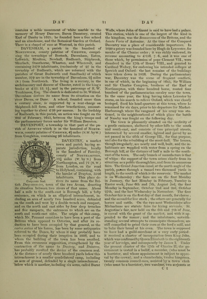 contains a noble monument of white marble to the memory of Henry Danvers, Baron Dauntsey, created Earl of Danby in 1625; be founded here a free school and an almshouse, and the Botanical Garden at Oxford. There is a chapel of ease at Westend, in this parish. DAVENHAM, a parish in the hundred of Northwich, county palatine of Chester, compri- sing the townships of Bostoek, Davenliam, Eaton, Leftwich, Moulton, Newhall, Rudheath, Shipbrook, Shurlach, Stanthorne, Wharton, and Whatcroft, and containing 3470 inhabitants, (exclusively of 97 in the township of Rudheath, which are returned with the parishes of Great Budworth and Sandbach) of which number, 379 are in the township of Davenham, 2^ miles (S.) from Northwich. The living is a rectory, in the archdeaconry and diocese of Chester, rated in the king’s books at £23. 13. l|., and in the patronage of R. W. Tomkinson, Esq. The church is dedicated to St. Wilfred. Davenham derives its name from its situation on the l'iver Daven, or Dane. A school, founded more than a century since, is supported by a rent-charge on Shipbrook-hill farm, and other benefactions, amount- ing together to about £20 per annum. In the lordship of Rudheath, in this parish, an action was fought on the 22d of February, 1643, between the king's troops and the parliamentary forces under Sir William Brereton. DAVENPORT, a township in that part of the pa- rish of Astbury which is in the hundred of Nohth- wich, county palatine of Chester, miles (N.W. byW.) from Congleton, containing 96 inhabitants. DAVENTRY, a market town and parish having se- parate jurisdiction, locally in the hundred of Fawsley, county of Northampton, 12^ miles (W. by N.) from Northampton, and 72 (N.W.) from London, on the road to Holyhead, containing, with the hamlet of Drayton, 3326 inhabitants. This place de- Corporate Seal. rives its name from the Bri- tish Dwy-avon-tre, town of the two Avons, denoting its situation between two rivers of that name. About half a mile to the south-east is Borough hill, a lofty eminence, on which is an elliptical intrenchment, in- cluding an area of nearly two hundred acres, defended on the south and west by a double trench and rampart, and on the north and east sides by four deep trenches and five ramparts, the entrances to which are on the south and south-east sides. The origin of this camp, which Mr. Pennant considers to have been a post of the Britons when opposed to Ostorius, and after its re- duction to have been occupied by that general, as the castra cestiva of his forces, has been by some antiquaries referred to the Danes, by whom it may probably have been occupied during their irruption in 1006, and to whom the building of the town has been ascribed. From this erroneous supposition, strengthened by the contraction of the name to Danlrey, and Daintree, has probably resulted the device of the common seal. At the distance of nearly three hundred yards below this intrenchment is a smaller quadrilateral camp, including an acre of ground, defended by a single intrenchment; below which is another, including six acres, called Burnt Walls, where John of Gaunt is said to have had a palace. This station, which is one of the largest of the kind in the kingdom, was the Bennavenna of the Britons, and the Isanta Varia of Antonine. At the time of the Conquest Daventry was a place of considerable importance. In 1090 a priory was founded here by Hugh de Leycester, for monks of the Cluniac order; it was richly endowed, its revenue amounting to £236. 7- 6., and it was one of those which, by permission of pope Clement VII., were dissolved in the 17th of Henry VIII., and granted to Cardinal Wolsey, for endowing his intended colleges at Ipswich and Oxford: the last remains of the buildings were taken down in 1826. During the parliamentary war, Daventry was the scene of frequent conflicts, in one of which, in the beginning of 1645, Sir William and Sir Charles Compton, brothers of the Earl of Northampton, with three hundred horse, routed four hundred of the parliamentarian cavalry near the town. In the same year, the king having taken Leicester by storm, on his march to relieve Oxford, which was closely besieged, fixed his head-quarters at this town, where he remained for six days, prior to his departure for Market- Harborough where the vanguard of his army was sta- tioned, in the neighbourhood of which place the battle of Naseby was fought on the following day. The town is pleasantly situated on the acclivity of a gentle eminence, sheltered by other bills to the south and south-east, and consists of two principal streets, intersected by several smaller, lighted and paved by an act passed in the 46th of George III., for that purpose, and also for the rebuilding of the moot-hall. The houses, though irregularly, are neatly and well, built, and the in- habitants are supplied with water from a spring on the Borough bill, at the distance of half a mile to the south- east of the town. The only branch of manufacture is that of whips : the support of the town arises chiefly from its situation as a public thoroughfare, and from its numerous fairs. The Grand Junction canal, at the north angle of the parish, passes through a tunnel two thousand yards in length, to the south of which is the reservoir. The market is on Wednesday : the fairs are on the first Monday in January, the last Monday in February, Tuesday in Easter week, June 6th and 7th, August 3rd, the first Monday in September, October 2nd and 3rd, October 27th, and the last Wednesday in November. The first October fair is on the first day of that month, for cheese ; and the second for live stock ; the others are generally for horses and cattle. On the t\yo next Wednesdays after Michaelmas are statute fairs for hiring servants. St. Augustine’s fair, now held on the 6th and 7th of June, is coeval with the grant of the market, and with it. ap- pended to the manor; and the inhabitants, notwith- standing several attempts to emancipate themselves, are still compelled to grind their corn at the lord’s mill, and to bake their bread at his oven. The town is supposed to have had a guild-merchant at a very early period : it received a charter of incorporation from King John, which was confirmedby Queen Elizabeth in the eighteenth year of her reign, and subsequently by James I. Under the present charter of the 27th of Charles II. the go- vernment is vested in a bailiff, a recorder, (who must be a barrister, and whose appointment is subject to appro- val by the crown), and a chamberlain, twelve burgesses, twenty common council-men, assisted by a - town clerk (who must be a barrister), two wardens, two serjeants at
