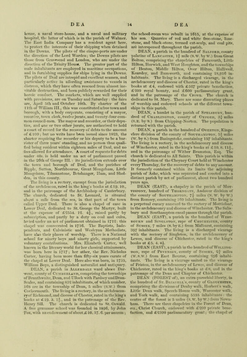 house, a naval store-house, and a naval and military hospital, the latter of which is in the parish of Walmer. The East India Company has a resident agent here, to protect the interests of their shipping when detained in the Downs. The pilots of the cinque-ports are under the direction of the Lord Warden ; the Downs pilots are those from Gravesend and London, who are under the direction of the Trinity House. The greater part of the male inhabitants are employed in maritime occupations, and in furnishing supplies for ships lying in the Downs. The pilots of Deal are intrepid and excellent seamen, and particularly active in affording assistance to vessels in distress, which they have often rescued from almost ine- vitable destruction, and been publicly rewarded for their heroic conduct. The markets, which are well supplied with provisions, are on Tuesday and Saturday : the fairs are, April 5th and October 10th. By charter of the 11th of William III., this was constituted afree town and borough, with a body corporate, consisting of a mayor, recorder, town clerk, twelve jurats, and twenty-four com- mon council-men. The mayor and recorder, or their depu- ties, and one or two other jurats, are authorised to hold a court of record for the recovery of debts to the amount of £ 100 ; but no writs have been issued since 1823, the charter requiring the recorder or his deputy to be a bar- rister of three years’ standing, and no person thus quali- fied being resident within eighteen miles of Deal, and no lees allowed for attendance. A court of requests for debts under 40s. is held under an act of parliament passed in the 26th of George III. : its jurisdiction extends over the town and borough of Deal, and the parishes of Ripple, Sutton, Northbourne, Great Mongeham, Little Mongeham, Tilmanstone, Betshanger, Ham, and Shol- den, in this county. The living is a rectory, exempt from the jurisdiction of the archdeacon, rated in the king’s books at £19- 10., and in the patronage of the Archbishop of Canterbury. The church, dedicated to St. Leonard, is situated about a mile from the sea, in that part of the town called Upper Deal. There is also a chapel of ease in Lower Deal, dedicated to St. George the Martyr, built at the expense of £2554. 12. 4f., raised partly by subscription, and partly by a duty on coal and culm, lev ied under an act of parliament obtained in 1712: this chapel was consecrated in 1716. The Baptists, Inde- pendents, and Calvinistic and Wesleyan Methodists, have also their places of worship. There is a National school for ninety boys and ninety girls, supported by voluntary contributions. Mrs. Elizabeth Carter, well known in the literary world for her classical attainments, was born here in 1717; her ather, the Rev. Nicholas Carter, having been more than fifty-six years curate of the chapel at Lower Deal. Here also was born, in 1735, William Boys, a distinguished naturalist and antiquary. DEAN, a parish in Allerdale ward above Dar- went, county of Cumberland, comprising the townships of Branthwaite, Dean, and Ullock with Parclsey and Dean- Scales, and containing 832 inhabitants, of which number, 168 are in the township of Dean, 5 miles (S.W.) from Cockermouth. The living is a rectory, in the archdeacon- ry of Richmond, and diocese of Chester, rated in the king's books at £19. 3. 1^., and in the patronage of the Rev. Henry Sill. The church is dedicated to St. Oswald. A free grammar school was founded in 1596, by John Eox, with an endowment of about £ 10. 17. 6. per annum ; the school-room was rebuilt in 1615, at the expense of his son. Quarries of red and white free-stone, lime- stone, and black-stone, termed cat-scalp, and coal pits, are interspersed throughout the parish. DEAN, a parish in the hundred of Salford, county palatine of Lancaster, if- mile (S.W. by W.) from Great Bolton, comprising the chapelries of Farnworth, Little Hilton, Horwick, and West Houghton, and the townships of Heaton, Middle Hilton, Over Hilton, Halliwell, Kearsley, and Rum worth, and containing 18,916 in- habitants. The living is a discharged vicarage, in the archdeaconry and diocese of Chester, rated in the king's books at £4, endowed with £527 private benefaction, £200 royal bounty, and £600 parliamentary grant, and in the patronage of the Crown. The church is dedicated to St. Mary. There are some dissenting places of worship and endowed schools at the different town- ships in this parish. DEAN, a hamlet in the parish of Spelsbury, hun- dred of Chadlington, county of Oxford, 3f miles (S.E. by S.) from Chipping-Norton. The population is returned with the parish. DEAN, a parish in the hundred of Overton, Kings- clere division of the county of Southampton, 5| miles (W. by S.) from Basingstoke, containing 157 inhabitants. The living is a rectory, in the archdeaconry and diocese of Winchester, rated in the king’s books at £10. 8. 11^., and in the patronage of Wither Bramston, Esq. The church is dedicated to All Saints. This parish is within the jurisdiction of the Cheyney Court held at Winchester every Thursday, for the recovery of debts to any amount. It formerly contained within its limits the adjoining parish of Ashe, which was separated and erected into a distinct parish by act of parliament, about two hundred years ago. DEAN (EAST), a chapelry in the parish of Mot- tisfont, hundred of Thorngate, Andover division of the county of Southampton, 7t miles (N. W. by W.) from Romsey, containing 160 inhabitants. The living is a perpetual curacy annexed to the rectory of Mottisfont, in the archdeaconry and diocese of Winchester. The Salis - bury and Southampton canal passes through the parish. DEAN (EAST), a parish in the hundred of West- bourn and Singleton, rape of Chichester, county of Sussex, 7 miles (S. by E.) from Midhurst, containing 397 inhabitants. The living is a discharged vicarage with the rectory of Singleton, in the archdeaconry of Lewes, and diocese of Chichester, rated in the king’s books at £5. 4. 4^. DEAN (EAST), a parish in the hundred of Willing- don, rape of Pevensey, county of Sussex, 2f miles (W. S.W.) from East Bourne, containing 296 inhabi- tants. The living is a vicarage united to the vicarage of Friston, in the archdeaconry of Lewes, and diocese of Chichester, rated in the king’s books at £8, and in the patronage of the Dean and Chapter of Chichester. DEAN (FOREST of), an extra- parochial liberty, in the hundred of St. Buiavell’s, county of Gloucester, comprising the divisions of Denby walk, Herbert’s walk. Little Dean walk, Speech-House walk, Worcester walk, and York walk, and containing 5535 inhabitants : the centre of the forest is 5 miles (S.W. by W.) from Newn- ham. There are three chapelries in the Forest of Dean, viz., Christ Church, endowed with £200 private bene- faction, and £2300 parliamentary grant; the chapel of