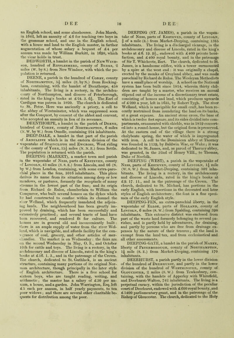 DEE lb DEE an English school, and some almshouses. John Marsh, in 1642, left an annuity of £6 for teaching two boys in the grammar school, and one in the English school, with a house and land to the English master, in farther augmentation of whose salary a bequest of £4 per annum was made by William Burkitt, in 1698, which the vicar holds in trust. DEDW.ORTH, a hamlet in the parish of NewWind- sor, hundred of Rifplesmere, county of Berks, 2 miles (W. by S.) from New Windsor, with which the po- pulation is returned. DEENE, a parish in the hundred of Corby, county of Northampton, 5| miles (E. byN.) from Rocking- ham, containing, with the hamlet of Deenthorpe, 458 inhabitants. The living is a rectory, in the archdea- conry of Northampton, and diocese of Peterborough, rated in the king's books at £24. 3. 6^. The Earl of Cardigan was patron in 1820. The church is dedicated to St. Peter. Here was anciently a priory, a cell to the abbey of Westminster, which was suppressed soon after the Conquest, by consent of the abbot and convent, who accepted an annuity in lieu of its revenues. DEENTHORPE, a hamlet in the parish of Deene, hundred of Corby, county of Northampton, 6 miles (N. W. by W.) from Oundle, containing 224 inhabitants. DEEP-DALE, a hamlet in that part of the parish of Arncliffe which is in the eastern division of the wapentake of Staincliffe and Ewcross, West riding of the county of York, 15| miles (N. N. E.) from Settle. The population is returned with the parish. DEEPING (MARKET), a market town and parish in the wapentake of Ness, parts of Kesteven, county of Lincoln, 43 miles (S. S. E.) from Lincoln, and 86 (N. by W.) from London, containing, with some extra-paro- chial places in the fens, 1016 inhabitants. This place derives its name from its situation among deep or low meadows, or pastures, formerly the receptacle of many streams in the lowest part of the fens; and its origin from Richard de Rulos, chamberlain to William the Conqueror, who built several houses on the dykes which be had constructed to confine within its channel the river Welland, which frequently inundated the adjoin- ing lands. The neighbourhood has been greatly im- proved by draining, which has been successfully and extensively practised; and several tracts of land have been recovered, and rendered fit for culture. The houses are in general old and inconveniently built: there is an ample supply of water from the river Wel- land, which is navigable, and affords facility for the con- veyance of coal, grocery, and other articles of mer- chandise. The market is on Wednesday : the fairs are on the second Wednesday in May, O. S., and October 10th for cattle and toys. The living is a rectory, in the archdeaconry and diocese of Lincoln, rated in the king’s books at £ 16. 1. 3., and in the patronage of the Crown. The church, dedicated to St. Guthlack, is an ancient structure, containing many portions of its original Nor- man architecture, though principally in the later style of English architecture. There is a free school for sixteen boys, who are taught reading, writing, and arithmetic; the master has a salary of £30 per an- num, a house, and a garden. John Warrington, Esq. left £5 each per annum, in half yearly payments, to ten poor widows ; and there are several other charitable be- quests for distribution among the poor. DEEPING (ST. JAMES), a parish in the wapen- take of Ness, parts of Kesteven, county of Lincoln, f of a mile (E.) from Market-Deeping, containing 1385 inhabitants. The living is a discharged vicarage, in the archdeaconry and diocese of Lincoln, rated in the king’s books at £6. 19- 9|., endowed with £400 private bene- faction, and £400 royal bounty, and in the patronage of Sir T. Wliichcote, Bart. The church, dedicated to St. James, is a handsome edifice, with a tower surmounted by a spire at the west end : it was originally a chapel, erected by the monks of Croyland abbey, and was made parochial by Richard de Rulos. The Wesleyan Methodists have a small place of worship. A school on the National system has been built since 1814, wherein thirty chil- dren are taught by a master, who receives an annual stipend out of the income of a discretionary trust estate, consisting of houses and land, which produces upwards of £200 a year, left in 1635, by Robert Tygh. The river Welland, which is navigable for small craft, has been re- cently restrained from inundating the land on its banks, at a great expense. An ancient stone cross, the base of which is twelve feet square, and its sides divided into com- partments, ornamented with shields, was in 1819 convert- ed into a round-house, but the original form is preserved. At the eastern end of the village there is a strong chalybeate spring, the water of which is impregnated with iron. A cell to the Dominican abbey at Tliomey was founded in 1139, by Baldwin Wac, or Wake ; it was dedicated to St. James, and, as parcel of Thorney abbey, was granted, in the 32nd of Henry VIII., to Thomas, Duke of Norfolk. DEEPING (WEST), a parish in the wapentake of Ness, parts of Kesteven, county of Lincoln, 1^ mile (W. S. W.) from Market-Deeping, containing 302 inha- bitants. The living is a rectory, in the archdeaconry and diocese of Lincoln, rated in the king’s books at £9. 17- 11., and in the patronage of the Crown. The church, dedicated to St. Michael, has portions in the early English, with insertions in the decorated and later styles of English architecture ; the font is a fine speci- men of the early English style. DEEPING-FEN, an extra-parochial liberty, in the wapentake of Elloe, parts of Holland, county of Lincoln, 6 miles (S. W.) from Spalding, containing 393 inhabitants. This extensive district was enclosed from part of the waste land formerly belonging to several pa- rishes, and is partly held by adventurers, for draining, and partly by persons who are free from drainage ex- penses by the nature of their tenures; all the land is exempt from the land tax, and from ecclesiastical and all other assessments. DEEPING-GATE, a hamlet in the parish of Maxey, liberty of Peterborough, county of Northampton, mile (S. E.) from Market-Deeping, containing 170 inhabitants. DEERHURST, a parish partly in the lower division of the hundred of Deerhurst, and partly in the lower division of the hundred of Westminster, county of Gloucester, 2 miles (S. W.) from Tewkesbury, con- taining, with the hamlets of Apperley with Wliitefield, and Deerhurst-Walton, 742 inhabitants. The living is a perpetual curacy, within the jurisdiction of the peculiar court of Deerhurst, endowed with £ 600 royal bounty, and £ 1400 parliamentary grant, and in the patronage of the Bishop of Gloucester. The church, dedicated to the Holy