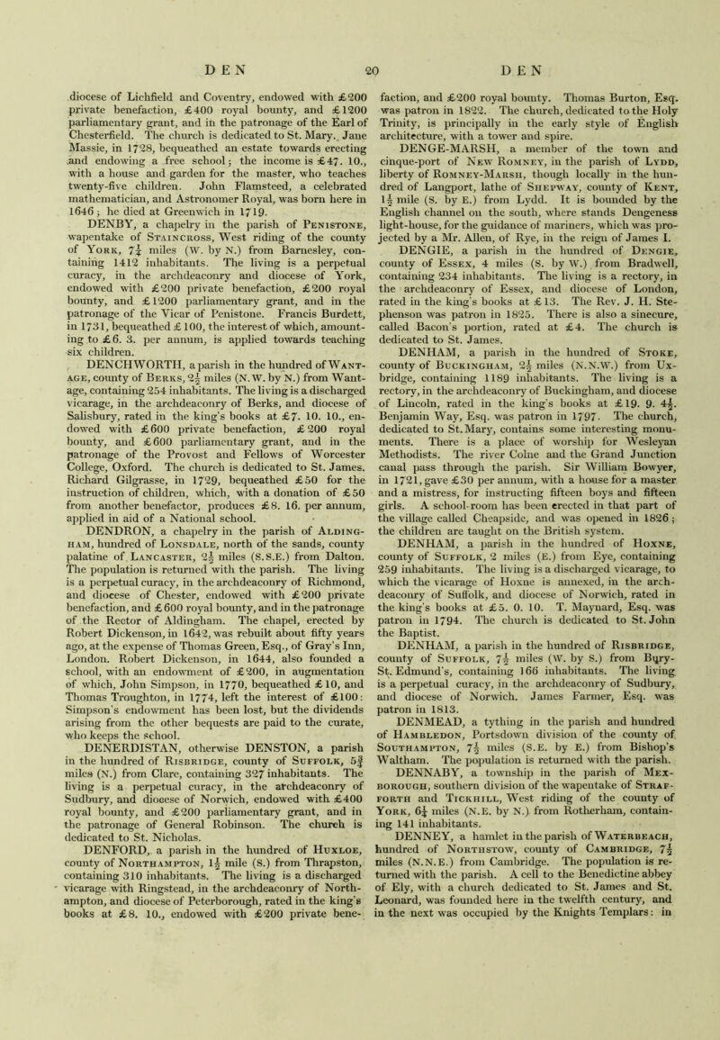 diocese of Lichfield and Coventry, endowed with £200 private benefaction, £400 royal bounty, and £1200 parliamentary grant, and in the patronage of the Earl of Chesterfield. The church is dedicated to St. Mary. Jane Massie, in 1728, bequeathed an estate towards erecting .and endowing a free school; the income is £47. 10., with a house and garden for the master, who teaches twenty-five children. John Flamsteed, a celebrated mathematician, and Astronomer Royal, was born here in 1646 ; he died at Greenwich in 1719. DENBY, a chapelry in the parish of Penistone, wapentake of Staincross, West riding of the county of York, 7\ miles (W. by N.) from Barnesley, con- taining 1412 inhabitants. The living is a perpetual curacy, in the archdeaconry and diocese of York, endowed with £200 private benefaction, £200 royal bounty, and £ 1200 parliamentary grant, and in the patronage of the Vicar of Penistone. Francis Burdett, in 1781, bequeathed £ 100, the interest of which, amount- ing to £6. 3. per annum, is applied towards teaching six children. DENCH WORTH, a parish in the hundred of Want- age, county of Berks, 2^ miles (N. W. by N.) from Want- age, containing 254 inhabitants. The living is a discharged vicarage, in the archdeaconry of Berks, and diocese of Salisbury, rated in the king’s books at £7. 10. 10., en- dowed with £ 600 private benefaction, £ 200 royal bounty, and £600 parliamentary grant, and in the patronage of the Provost and Fellows of Worcester College, Oxford. The church is dedicated to St. James. Richard Gilgrasse, in 1729, bequeathed £50 for the instruction of children, which, with a donation of £50 from another benefactor, produces £8. 16. per annum, applied in aid of a National school. DENDRON, a chapelry in the parish of Alding- ham, hundred of Lonsdale, north of the sands, county palatine of Lancaster, 2| miles (S. S.E.) from Dalton. The population is returned with the parish. The living is a perpetual curacy, in the archdeaconry of Richmond, and diocese of Chester, endowed with £200 private benefaction, and £ 600 royal bounty, and in the patronage of the Rector of Aldingham. The chapel, erected by Robert Dickenson, in 1642, was rebuilt about fifty years ago, at the expense of Thomas Green, Esq., of Gray’s Inn, London. Robert Dickenson, in 1644, also founded a school, with an endowment of £200, in augmentation of which, John Simpson, in 1770, bequeathed £10, and Thomas Troughton, in 1774, left the interest of £100: Simpson's endowment has been lost, but the dividends arising from the other bequests are paid to the curate, who keeps the school. DENERDISTAN, otherwise DENSTON, a parish in the hundred of Risbridge, county of Suffolk, 5f miles (N.) from Clare, containing 327 inhabitants. The living is a perpetual curacy, in the archdeaconry of Sudbury, and diocese of Norwich, endowed with £400 royal bounty, and £200 parliamentary grant, and in the patronage of General Robinson. The church is dedicated to St. Nicholas. DENFORD, a parish in the hundred of Huxloe, county of Northampton, 1^ mile (S.) from Thrapston, containing 310 inhabitants. The living is a discharged vicarage with Ringstead, in the archdeaconry of North- ampton, and diocese of Peterborough, rated in the king’s books at £8. 10., endowed with £200 private bene- faction, and £200 royal bounty. Thomas Burton, Esq. was patron in 1822. The church, dedicated to the Holy Trinity, is principally in the early style of English architecture, with a tower and spire. DENGE-MARSH, a member of the town and cinque-port of New Romney, in the parish of Lydd, liberty of Romney-Marsh, though locally in the hun- dred of Langport, lathe of Shepway, county of Kent, mile (S. by E.) from Lydd. It is bounded by the English channel on the south, where stands Dengeness light-house, for the guidance of mariners, which was pro- jected by a Mr. Allen, of Rye, in the reign of James I. DENGIE, a parish in the hundred of Dengie, county of Essex, 4 miles (S. by W.) from Bradwell, containing 234 inhabitants. The living is a rectory, in the archdeaconry of Essex, and diocese of London, rated in the king’s books at £ 13. The Rev. J. H. Ste- phenson was patron in 1825. There is also a sinecure, called Bacon’s portion, rated at £4. The church is dedicated to St. James. DENHAM, a parish in the hundred of Stoke, county of Buckingham, 2^ miles (N.N.W.) from Ux- bridge, containing 1189 inhabitants. The living is a rectory, in the archdeaconry of Buckingham, and diocese of Lincoln, rated in the king’s books at £19. 9. 4^. Benjamin Way, Esq. was patron in 1797- The church, dedicated to St. Mary, contains some interesting monu- ments. There is a place of worship for Wesleyan Methodists. The river Colne and the Grand Junction canal pass through the parish. Sir William Bowyer, in 1721, gave £30 per annum, with a house for a master and a mistress, for instructing fifteen boys and fifteen girls. A school-room has been erected in that part of the village called Cheapsidc, and was opened in 1826 ; the children are taught on the British system. DENHAM, a parish in the hundred of Hoxne, county of Suffolk, 2 miles (E.) from Eye, containing 259 inhabitants. The living is a discharged vicarage, to which the vicarage of Hoxne is annexed, in the arch- deaconry of Suffolk, and diocese of Norwich, rated in the king’s books at £5. 0. 10. T. Maynard, Esq. was patron in 1794. The church is dedicated to St. John the Baptist. DENHAM, a parish in the hundred of Risbridge, county of Suffolk, 7\ miles (W. by S.) from Bqry- St. Edmund’s, containing 166 inhabitants. The living is a perpetual curacy, in the archdeaconry of Sudbury, and diocese of Norwich. James Farmer, Esq. was patron in 1813. DENMEAD, a tything in the parish and hundred of Hambledon, Portsdown division of the county of Southampton, 7\ miles (S.E. by E.) from Bishop’s Waltham. The population is returned with the parish. DENNABY, a township in the parish of Mex- borough, southern division of the wapentake of Straf- forth and Tickhill, West riding of the county of York, 6^ miles (N.E. by N.) from Rotherham, contain- ing 141 inhabitants. DENNEY, a hamlet in the parish of Waterbeach, hundred of Northstow, county of Cambridge, 7~ miles (N.N.E.) from Cambridge. The population is re- turned with the parish. A cell to the Benedictine abbey of Ely, with a church dedicated to St. James and St. Leonard, was founded here in the twelfth century, and in the next was occupied by the Knights Templars: in