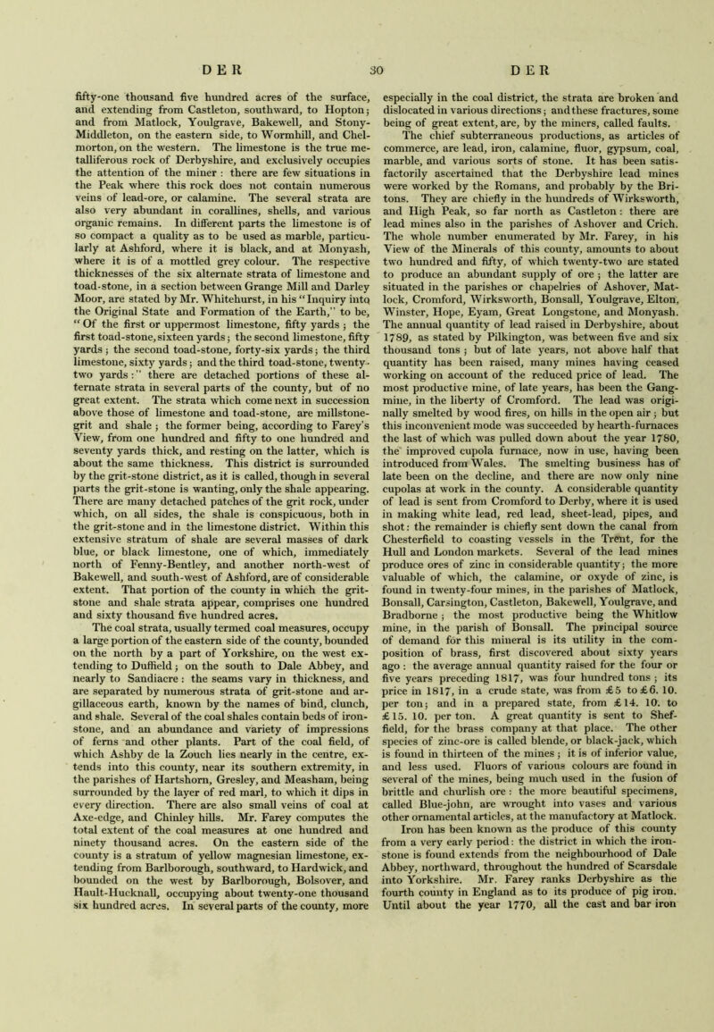 fifty-one thousand five hundred acres of the surface, and extending from Castleton, southward, to Hopton; and from Matlock, Youlgrave, Bakewell, and Stony- Middleton, on the eastern side, to Wormhill, and Chel- morton, on the western. The limestone is the true me- talliferous rock of Derbyshire, and exclusively occupies the attention of the miner : there are few situations in the Peak where this rock does not contain numerous veins of lead-ore, or calamine. The several strata are also very abundant in corallines, shells, and various organic remains. In different parts the limestone is of so compact a quality as to be used as marble, particu- larly at Ashford, where it is black, and at Monyash, where it is of a mottled grey colour. The respective thicknesses of the six alternate strata of limestone and toad-stone, in a section between Grange Mill and Darley Moor, are stated by Mr. Whitehurst, in his “Inquiry intq the Original State and Formation of the Earth,” to be, “ Of the first or uppermost limestone, fifty yards ; the first toad-stone, sixteen yards; the second limestone, fifty yards ; the second toad-stone, forty-six yards; the third limestone, sixty yards; and the third toad-stone, twenty - two yards : ” there are detached portions of these al- ternate strata in several parts of the county, but of no great extent. The strata which come next in succession above those of limestone and toad-stone, are millstone- grit and shale ; the former being, according to Farey’s View, from one hundred and fifty to one hundred and seventy yards thick, and resting on the latter, which is about the same thickness. This district is surrounded by the grit-stone district, as it is called, though in several parts the grit-stone is wanting, only the shale appearing. There are many detached patches of the grit rock, under which, on all sides, the shale is conspicuous, both in the grit-stone and in the limestone district. Within this extensive stratum of shale are several masses of dark blue, or black limestone, one of which, immediately north of Fenny-Bentley, and another north-west of Bakewell, and south-west of Ashford, are of considerable extent. That portion of the county in which the grit- stone and shale strata appear, comprises one hundred and sixty thousand five hundred acres. The coal strata, usually termed coal measures, occupy a large portion of the eastern side of the county, bounded on the north by a part of Yorkshire, on the west ex- tending to Duffield; on the south to Dale Abbey, and nearly to Sandiacre : the seams vary in thickness, and are separated by numerous strata of grit-stone and ar- gillaceous earth, known by the names of bind, clunch, and shale. Several of the coal shales contain beds of iron- stone, and an abundance and variety of impressions of ferns and other plants. Part of the coal field, of which Ashby de la Zouch lies nearly in the centre, ex- tends into this county, near its southern extremity, in the parishes of Hartshorn, Gresley, and Measham, being surrounded by the layer of red marl, to which it dips in every direction. There are also small veins of coal at Axe-edge, and Chinley hills. Mr. Farey computes the total extent of the coal measures at one hundred and ninety thousand acres. On the eastern side of the county is a stratum of yellow magnesian limestone, ex- tending from Barlborough, southward, to Hardwick, and bounded on the west by Barlborough, Bolsover, and Hault-IIucknall, occupying about twenty-one thousand six hundred acres. In several parts of the county, more especially in the coal district, the strata are broken and dislocated in various directions; and these fractures, some being of great extent, are, by the miners, called faults. The chief subterraneous productions, as articles of commerce, are lead, iron, calamine, fluor, gypsum, coal, marble, and various sorts of stone. It has been satis- factorily ascertained that the Derbyshire lead mines were worked by the Romans, and probably by the Bri- tons. They are chiefly in the hundreds of Wirksworth, and High Peak, so far north as Castleton: there are lead mines also in the parishes of Ashover and Crich. The whole number enumerated by Mr. Farey, in his View of the Minerals of this county, amounts to about two hundred and fifty, of which twenty-two are stated to produce an abundant supply of ore ; the latter are situated in the parishes or chapelries of Ashover, Mat- lock, Cromford, Wirksworth, Bonsall, Youlgrave, Elton, Winster, Hope, Eyam, Great Longstone, and Monyash. The annual quantity of lead raised in Derbyshire, about 1789, as stated by Pilkington, was between five and six thousand tons ; but of late years, not above half that quantity has been raised, many mines having ceased working on account of the reduced price of lead. The most productive mine, of late years, has been the Gang- mine, in the liberty of Cromford. The lead was origi- nally smelted by wood fires, on hills in the open air ; but this inconvenient mode was succeeded by hearth-furnaces the last of which was pulled down about the year 1780, the improved cupola furnace, now in use, having been introduced from Wales. The smelting business has of late been on the decline, and there are now only nine cupolas at work in the county. A considerable quantity of lead is sent from Cromford to Derby, where it is used in making white lead, red lead, sheet-lead, pipes, and shot: the remainder is chiefly sent down the canal from Chesterfield to coasting vessels in the Trent, for the Hull and London markets. Several of the lead mines produce ores of zinc in considerable quantity; the more valuable of which, the calamine, or oxyde of zinc, is found in twenty-four mines, in the parishes of Matlock, Bonsall, Carsington, Castleton, Bakewell, Youlgrave, and Bradborne ; the most productive being the Whitlow mine, in the parish of Bonsall. The principal source of demand for this mineral is its utility in the com- position of brass, first discovered about sixty years ago : the average annual quantity raised for the four or five years preceding 1817, was four hundred tons ; its price in 1817, in a crude state, was from £5 to £6. 10. per ton; and in a prepared state, from £14. 10. to £15. 10. per ton. A great quantity is sent to Shef- field, for the brass company at that place. The other species of zinc-ore is called blende, or black-jack, which is found in thirteen of the mines ; it is of inferior value, and less used. Fluors of various colours are found in several of the mines, being much used in the fusion of brittle and churlish ore : the more beautiful specimens, called Blue-john, are wrought into vases and various other ornamental articles, at the manufactory at Matlock. Iron has been known as the produce of this county from a very early period: the district in which the iron- stone is found extends from the neighbourhood of Dale Abbey, northward, throughout the hundred of Scarsdale into Yorkshire. Mr. Farey ranks Derbyshire as the fourth county in England as to its produce of pig iron. Until about the year 1770, all the cast and bar iron