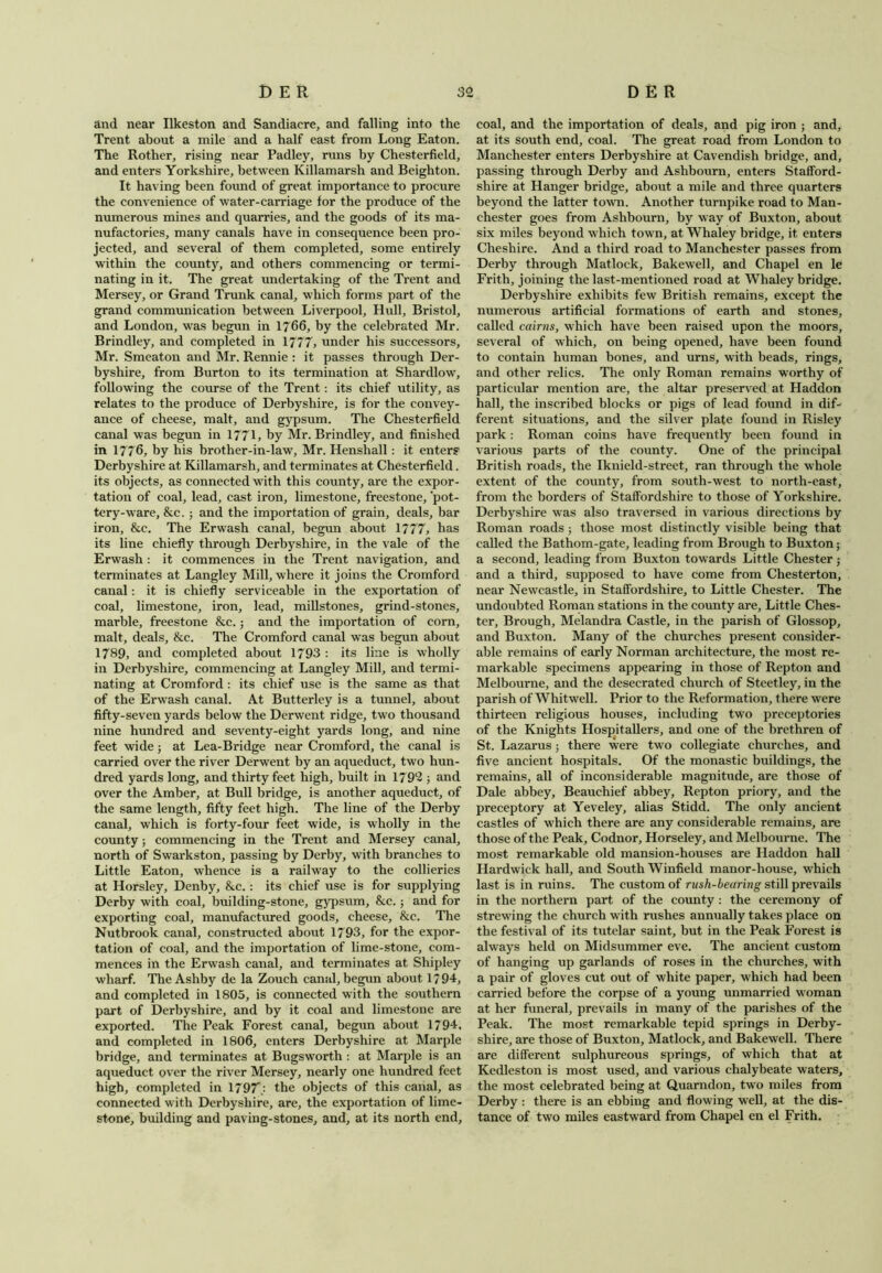 and near Ilkeston and Sandiacre, and falling into the Trent about a mile and a half east from Long Eaton. The Rother, rising near Padley, runs by Chesterfield, and enters Yorkshire, between Killamarsh and Beighton. It having been found of great importance to procure the convenience of water-carriage for the produce of the numerous mines and quarries, and the goods of its ma- nufactories, many canals have in consequence been pro- jected, and several of them completed, some entirely within the county, and others commencing or termi- nating in it. The great undertaking of the Trent and Mersey, or Grand Trunk canal, which forms part of the grand communication between Liverpool, Hull, Bristol, and London, was begun in 1766, by the celebrated Mr. Brindley, and completed in 1777, under his successors, Mr. Smeaton and Mr. Rennie : it passes through Der- byshire, from Burton to its termination at Shardlow, following the course of the Trent: its chief utility, as relates to the produce of Derbyshire, is for the convey- ance of cheese, malt, and gypsum. The Chesterfield canal was begun in 1771, by Mr. Brindley, and finished in 1776, by his brother-in-law, Mr. Henshall: it enters Derbyshire at Killamarsh, and terminates at Chesterfield. its objects, as connected with this county, are the expor- tation of coal, lead, cast iron, limestone, freestone, 'pot- tery-ware, &c.; and the importation of grain, deals, bar iron, &c. The Erwash canal, begun about 1777, has its line chiefly through Derbyshire, in the vale of the Erwash : it commences in the Trent navigation, and terminates at Langley Mill, where it joins the Cromford canal: it is chiefly serviceable in the exportation of coal, limestone, iron, lead, millstones, grind-stones, marble, freestone &c.; and the importation of corn, malt, deals, &c. The Cromford canal was begun about 1789, and completed about 1793 : its line is wholly in Derbyshire, commencing at Langley Mill, and termi- nating at Cromford : its chief use is the same as that of the Erwash canal. At Butterley is a tunnel, about fifty-seven yards below the Derwent ridge, two thousand nine hundred and seventy-eight yards long, and nine feet wide; at Lea-Bridge near Cromford, the canal is carried over the river Derwent by an aqueduct, two hun- dred yards long, and thirty feet high, built in 1792 ; and over the Amber, at Bull bridge, is another aqueduct, of the same length, fifty feet high. The line of the Derby canal, which is forty-four feet wide, is wholly in the county; commencing in the Trent and Mersey canal, north of Swarkston, passing by Derby, with branches to Little Eaton, whence is a railway to the collieries at Horsley, Denby, &c.: its chief use is for supplying Derby with coal, building-stone, gypsum, &c.; and for exporting coal, manufactured goods, cheese, &c. The Nutbrook canal, constructed about 1793, for the expor- tation of coal, and the importation of lime-stone, com- mences in the Erwash canal, and terminates at Shipley wharf. The Ashby de la Zouch canal, begun about 1794, and completed in 1805, is connected with the southern part of Derbyshire, and by it coal and limestone are exported. The Peak Forest canal, begun about 1794, and completed in 1806, enters Derbyshire at Marple bridge, and terminates at Bugsworth : at Marple is an aqueduct over the river Mersey, nearly one hundred feet high, completed in 1797; the objects of this canal, as connected with Derbyshire, are, the exportation of lime- stone, building and paving-stones, and, at its north end. coal, and the importation of deals, and pig iron ; and, at its south end, coal. The great road from London to Manchester enters Derbyshire at Cavendish bridge, and, passing through Derby and Ashbourn, enters Stafford- shire at Hanger bridge, about a mile and three quarters beyond the latter town. Another turnpike road to Man- chester goes from Ashbourn, by way of Buxton, about six miles beyond which town, at Whaley bridge, it enters Cheshire. And a third road to Manchester passes from Derby through Matlock, Bakewell, and Chapel en le Frith, joining the last-mentioned road at Whaley bridge. Derbyshire exhibits few British remains, except the numerous artificial formations of earth and stones, called cairns, which have been raised upon the moors, several of which, on being opened, have been found to contain human bones, and urns, with beads, rings, and other relics. The only Roman remains worthy of particular mention are, the altar preserved at Haddon hall, the inscribed blocks or pigs of lead found in dif- ferent situations, and the silver plate found in Risley park: Roman coins have frequently been found in various parts of the county. One of the principal British roads, the Iknield-street, ran through the whole extent of the county, from south-west to north-east, from the borders of Staffordshire to those of Yorkshire. Derbyshire was also traversed in various directions by Roman roads; those most distinctly visible being that called the Bathom-gate, leading from Brough to Buxton; a second, leading from Buxton towards Little Chester; and a third, supposed to have come from Chesterton, near Newcastle, in Staffordshire, to Little Chester. The undoubted Roman stations in the county are. Little Ches- ter, Brough, Melandra Castle, in the parish of Glossop, and Buxton. Many of the churches present consider- able remains of early Norman architecture, the most re- markable specimens appearing in those of Repton and Melbourne, and the desecrated church of Stcetley, in the parish of Whitwell. Prior to the Reformation, there were thirteen religious houses, including two preceptories of the Knights Hospitallers, and one of the brethren of St. Lazarus 5 there were two collegiate churches, and five ancient hospitals. Of the monastic buildings, the remains, all of inconsiderable magnitude, are those of Dale abbey, Beauchief abbey, Repton priory, and the preceptory at Yeveley, alias Stidd. The only ancient castles of which there are any considerable remains, are those of the Peak, Codnor, Horseley, and Melbourne. The most remarkable old mansion-houses are Haddon hall Hardwick hall, and South Winfield manor-house, which last is in ruins. The custom of rush-bearing still prevails in the northern part of the county: the ceremony of strewing the church with rushes annually takes place on the festival of its tutelar saint, but in the Peak Forest is always held on Midsummer eve. The ancient custom of hanging up garlands of roses in the churches, with a pair of gloves cut out of white paper, which had been carried before the corpse of a young unmarried woman at her funeral, prevails in many of the parishes of the Peak. The most remarkable tepid springs in Derby- shire, are those of Buxton, Matlock, and Bakewell. There are different sulphureous springs, of which that at Kedleston is most used, and various chalybeate waters, the most celebrated being at Quarndon, two miles from Derby : there is an ebbing and flowing well, at the dis- tance of two miles eastward from Chapel en el Frith.