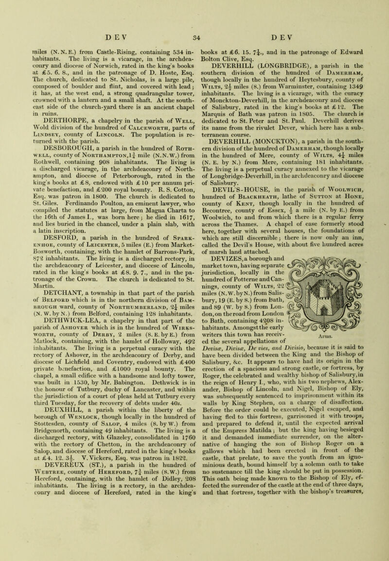 miles (N. N. E.) from Castle-Rising, containing 534 in- habitants. The living is a vicarage, in the archdea- conry and diocese of Norwich, rated in the king’s books at £5. 6. 8., and in the patronage of D. Hoste, Esq. The church, dedicated to St. Nicholas, is a large pile, composed of boulder and flint, and covered with lead ; it has, at the west end, a strong quadrangular tower, crowned with a lantern and a small shaft. At the south- east side of the church-yard there is an ancient chapel in ruins. DERTHORPE, a chapelry in the parish of Well, Wold division of the hundred of Calceworth, parts of Lindsey, county of Lincoln. The population is re- turned with the parish. DESBOROUGH, a parish in the hundred of Roth- well, county of Northampton,if mile (N.N.W.) from Rothwell, containing 908 inhabitants. The living is a discharged vicarage, in the archdeaconry of North- ampton, and diocese of Peterborough, rated in the king’s books at £8, endowed with £10 per annum pri- vate benefaction, and £200 royal bounty. R. S. Cotton, Esq. was patron in 1800. The church is dedicated to St. Giles. Ferdinando Poulton, an eminent lawyer, who compiled the statutes at large, from Magna Charta to the 16th of James I., was born here; he died in 1617, and lies buried in the chancel, under a plain slab, with a latin inscription. DESFORD, a parish in the hundred of Spark- enhoe, county of Leicester, 5 miles (E.) from Market- Bosworth, containing, with the hamlet of Barrons-Park, 872 inhabitants. The living is a discharged rectory, in the archdeaconry of Leicester, and diocese of Lincoln, rated in the king’s books at £8. 9. 7., and in the pa- tronage of the Crown. The church is dedicated to St. Martin. DETCHANT, a township in that part of the parish of Belford which is in the northern division of Bam- brough ward, county of Northumberland, 2f miles (N. W. byN.) from Belford, containing 128 inhabitants. DETHWICK-LEA, a chapelry in that part of the parish of Ashover which is in the hundred of Wirks- worth, county of Derby, 2 miles (S. E. byE.) from Matlock, containing, with the hamlet of Holloway, 492 inhabitants. The living is a perpetual curacy with the rectory of Ashover, in the archdeaconry of Derby, and diocese of Lichfield and Coventry, endowed with £400 private benefaction, and £1000 royal bounty. The chapel, a small edifice with a handsome and lofty tower, was built in 1530, by Mr. Babington. Dethwick is in the honour of Tutbury, duchy of Lancaster, and within the jurisdiction of a court of pleas held at Tutbury every third Tuesday, for the recovery of debts under 40s. DEUXHILL, a parish within the liberty of the borough of Wenlock, though locally in the hundred of Stottesden, county of Salop, 4 miles (S. byW.) from Bridgenorth, containing 49 inhabitants. The living is a discharged rectory, with Glazeley, consolidated in 1760 with the rectory of Chetton, in the archdeaconry of Salop, and diocese of Hereford, rated in the king's books at £4. 12. 3|. V.Vickers, Esq. was patron in 1822. DEVEREUX (ST.), a parish in the hundred of Webtree, county of Hereford, 7f miles (S.W.) from Hereford, containing, with the hamlet of Didley, 208 inhabitants. The living is a rectory, in the archdea- conry and diocese of Hereford, rated in the king's books at £6. 15. 7\., and in the patronage of Edward Bolton Clive, Esq. DEVERHILL (LONGBRIDGE), a parish in the southern division of the hundred of Damerham, though locally in the hundred of Heytesbury, county of Wilts, 2^ miles (S.) from Warminster, containing 1349 inhabitants. The living is a vicarage, with the curacy of Monckton-Deverhill, in the archdeaconry and diocese of Salisbury, rated in the king’s books at £ 12. The Marquis of Bath was patron in 1805. The church is dedicated to St. Peter and St. Paul. Deverhill derives its name from the rivulet Dever, which here has a sub terranean course. DEVERHILL (MONCKTON), a parish in the south- ern division of the hundred of Damerham, though locally in the hundred of Mere, county of Wilts, 4^ miles (N. E. by N.) from Mere, containing 181 inhabitants. The living is a perpetual curacy annexed to the vicarage of Longbridge-Deverhill, in the archdeaconry and diocese of Salisbury. DEVIL’S-HOUSE, in the parish of Woolwich, hundred of Blackheath, lathe of Sutton at Hone, county of Kent, though locally in the hundred of Becontree, county of Essex, \ a mile (N. by E.) from Woolwich, to and from which there is a regular ferry across the Thames. A chapel of ease formerly stood here, together with several houses, the foundations of which are still discernible; there is now only an inn, called the Devil’s House, with about five hundred acres of marsh land attached. DEVIZES, a borough and market town, having separate jurisdiction, locally in the hundred of Potterne and Can- nings, county of Wilts, 22 miles (N.W. byN.) from Salis- bury, 19 (E. by S.) from Bath, and 89 (W. by S.) from Lon- don, on the road from London to Bath, containing 4208 in- habitants. Amongsttlie early writers this town has receiv- ed the several appellations of Devisa, Divisa, De vies, and Divisio, because it is said to have been divided between the King and the Bishop of Salisbury, &c. It appears to have had its origin in the erection of a spacious and strong castle, or fortress, by Roger, the celebrated and wealthy bishop of Salisbury,in the reign of Henry I., who, with his two nephews, Alex- ander, Bishop of Lincoln, and Nigel, Bishop of Ely, was subsequently sentenced to imprisonment within its walls by King Stephen, on a charge of disaffection. Before the order could be executed, Nigel escaped, and having fled to this fortress, garrisoned it with troops, and prepared to defend it, until the expected arrival of the Empress Matilda; but the king having besieged it and demanded immediate surrender, on the alter- native of hanging the son of Bishop Roger on a gallows which had been erected in front of the castle, that prelate, to save the youth from an igno- minious death, bound himself by a solemn oath to take no sustenance till the king should be put in possession. This oath being made known to the Bishop of Ely, ef- fected the surrender of the castle at the end of three days, and that fortress, together with the bishop’s treasures.