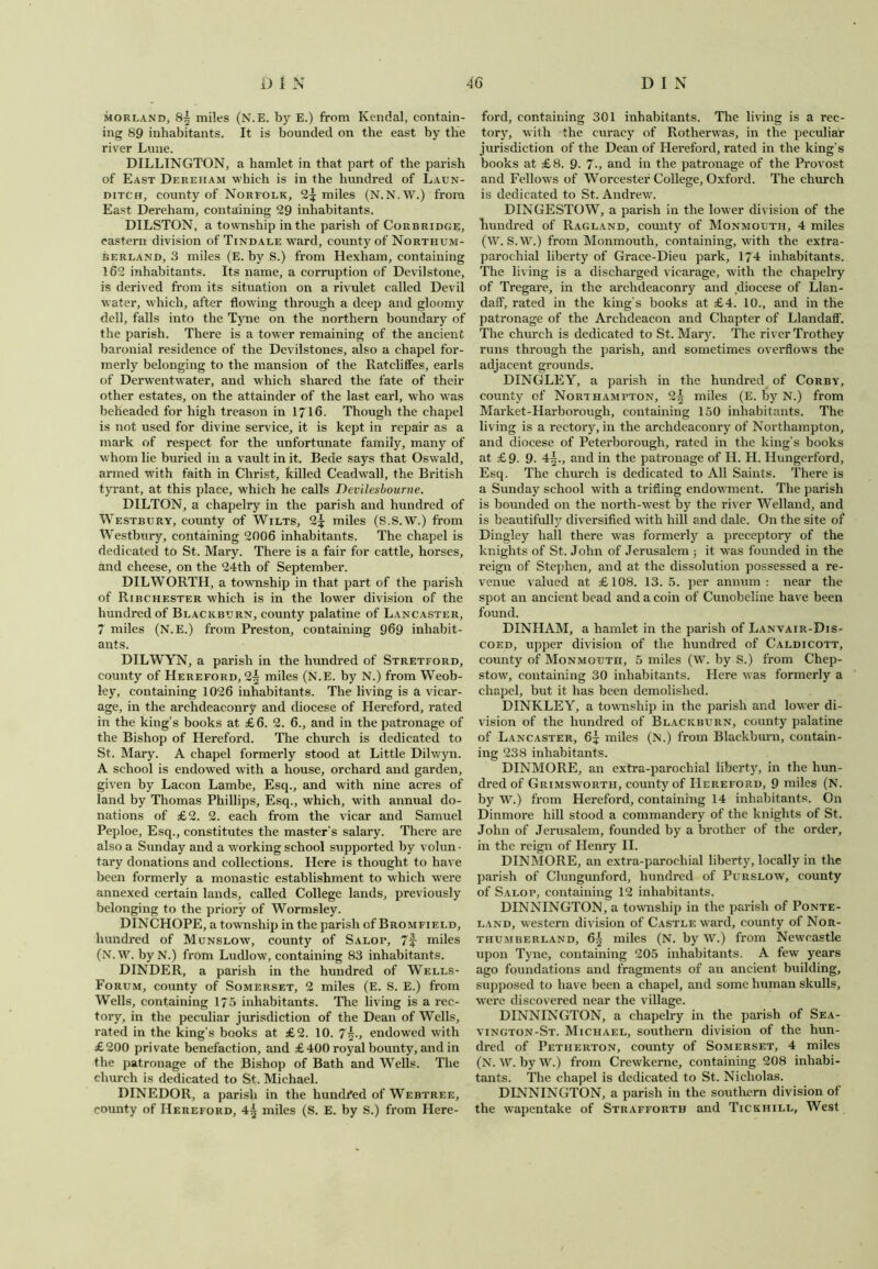 morland, 8| miles (N.E. by E.) from Kendal, contain- ing 89 inhabitants. It is bounded on the east by the river Lune. DILLINGTON, a hamlet in that part of the parish of East Dereham which is in the hundred of Laun- ditch, county of Norfolk, 2^ miles (N.N.W.) from East Dereham, containing 29 inhabitants. DILSTON, a township in the parish of Corbridge, eastern division of Tindale ward, county of Northum- berland, 3 miles (E. by S.) from Hexham, containing 162 inhabitants. Its name, a corruption of Devilstone, is derived from its situation on a rivulet called Devil water, which, after flowing through a deep and gloomy dell, falls into the Tyne on the northern boundary of the parish. There is a towTer remaining of the ancient baronial residence of the Devilstones, also a chapel for- merly belonging to the mansion of the Rateliffes, earls of Derwentwater, and which shared the fate of their other estates, on the attainder of the last earl, who was beheaded for high treason in 1716. Though the chapel is not used for divine service, it is kept in repair as a mark of respect for the unfortunate family, many of whom lie buried in a vault in it. Bede says that Oswald, armed with faith in Christ, killed Ceadwall, the British tyrant, at this place, which he calls Devilesbourne. DILTON, a chapelry in the parish and hundred of Westbury, county of Wilts, 2^ miles (S.S.W.) from Westbury, containing 2006 inhabitants. The chapel is dedicated to St. Mary. There is a fair for cattle, horses, and cheese, on the 24th of September. DILWORTH, a township in that part of the parish of Ribchester which is in the lower division of the hundred of Blackburn, county palatine of Lancaster, 7 miles (N.E.) from Preston, containing 969 inhabit- ants. DILWYN, a parish in the hundred of Stretford, county of Hereford, 2^ miles (N.E. by N.) from Weob- ley, containing 1026 inhabitants. The living is a vicar- age, in the archdeaconry and diocese of Hereford, rated in the king’s books at £6. 2. 6., and in the patronage of the Bishop of Hereford. The church is dedicated to St. Mary. A chapel formerly stood at Little Dihvyn. A school is endowed with a house, orchard and garden, given by Lacon Lambe, Esq., and with nine acres of land by Thomas Phillips, Esq., which, with annual do- nations of £2. 2. each from the vicar and Samuel Peploe, Esq., constitutes the master’s salary. There are also a Sunday and a working school supported by volun • tary donations and collections. Here is thought to have been formerly a monastic establishment to which were annexed certain lands, called College lands, previously belonging to the priory of Wormsley. DINCHOPE, a township in the parish of Bromfield, hundred of Munslow, county of Salop, 7f miles (N.W. byN.) from Ludlow, containing 83 inhabitants. DINDER, a parish in the hundred of Wells- Forum, county of Somerset, 2 miles (E. S. E.) from Wells, containing 175 inhabitants. The living is a rec- tory, in the peculiar jurisdiction of the Dean of Wells, rated in the king's books at £2. 10. 7\., endowed with £200 private benefaction, and £ 400 royal bounty, and in the patronage of the Bishop of Bath and Wells. The church is dedicated to St. Michael. DINEDOR, a parish in the hundred of Webtree, county of Hereford, 4^ miles (S. E. by S.) from Here- ford, containing 301 inhabitants. The living is a rec- tory, with the curacy of Rotherwas, in the peculiar jurisdiction of the Dean of Hereford, rated in the king’s books at £8. 9- 7-, and in the patronage of the Provost and Fellows of Worcester College, Oxford. The church is dedicated to St. Andrew. DINGESTOW, a parish in the lower division of the hundred of Ragland, comity of Monmouth, 4 miles (W. S.W.) from Monmouth, containing, with the extra- parochial liberty of Grace-Dieu park, 174 inhabitants. The living is a discharged vicarage, with the chapelry of Tregare, in the archdeaconry and diocese of Llan- daff, rated in the king's books at £4. 10., and in the patronage of the Archdeacon and Chapter of Llandaff. The church is dedicated to St. Mary. The river Trothey runs through the parish, and sometimes overflows the adjacent grounds. DINGLEY, a parish in the hundred of Corby, county of Northampton, 2^ miles (E. by N.) from Market-Harborough, containing 150 inhabitants. The living is a rectory, in the archdeaconry of Northampton, and diocese of Peterborough, rated in the king’s books at £9- 9. 4^., and in the patronage of H. H. Hungerford, Esq. The church is dedicated to All Saints. There is a Sunday school with a trifling endowment. The parish is bounded on the north-west by the river Welland, and is beautifully diversified with hill and dale. On the site of Dingley hall there was formerly a preceptory of the knights of St. John of Jerusalem ; it was founded in the reign of Stephen, and at the dissolution possessed a re- venue valued at £108. 13.5. per annum: near the spot an ancient bead and a coin of Cunobeline have been found. DINHAM, a hamlet in the parish of Lanvair-Dis- coed, upper division of the hundred of Caldicott, county of Monmouth, 5 miles (W. by S.) from Chep- stow, containing 30 inhabitants. Here was formerly a chapel, but it has been demolished. DINKLEY, a township in the parish and lower di- vision of the hundred of Blackburn, county palatine of Lancaster, 6^ miles (N.) from Blackburn, contain- ing 238 inhabitants. DINMORE, an extra-parochial liberty, in the hun- dred of Grimswortii, county of Hereford, 9 miles (N. by W.) from Hereford, containing 14 inhabitants. On Dinmore hill stood a commandery of the knights of St. John of Jerusalem, founded by a brother of the order, in the reign of Henry II. DINMORE, an extra-parochial liberty, locally in the parish of Clungunford, hundred of Purslow, county of Salop, containing 12 inhabitants. DINNINGTON, a township in the parish of Ponte- land, western division of Castle ward, county of Nor- thumberland, 6^ miles (N. by W.) from Newcastle upon Tyne, containing 205 inhabitants. A few years ago foundations and fragments of an ancient building, supposed to have been a chapel, and some human skulls, were discovered near the village. DINNINGTON, a chapelry in the parish of Sea- vington-St. Michael, southern division of the hun- dred of Petiierton, county of Somerset, 4 miles (N. W. by W.) from Crewkerne, containing 208 inhabi- tants. The chapel is dedicated to St. Nicholas. DINNINGTON, a parish in the southern division of the wapentake of Straffortb and Tickhill, West