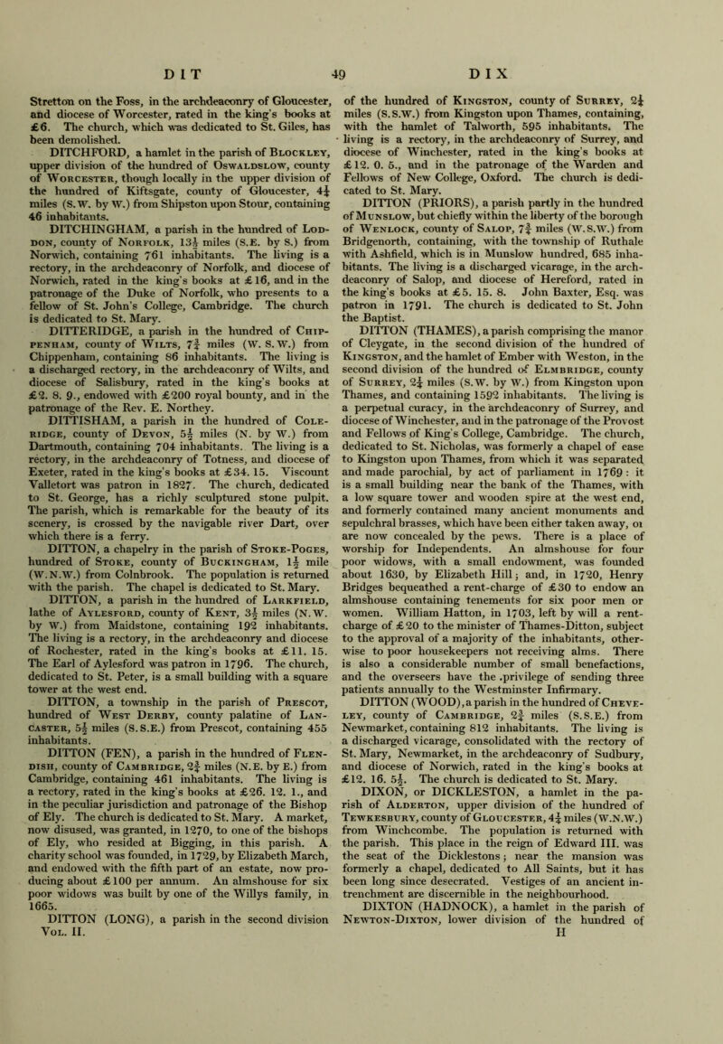 Stretton on the Foss, in the archdeaconry of Gloucester, and diocese of Worcester, rated in the king's books at £6. The church, which was dedicated to St. Giles, has been demolished. DITCHFORD, a hamlet in the parish of Blockley, upper division of the hundred of Oswaldslow, county of Worcester, though locally in the upper division of the hundred of Kiftsgate, county of Gloucester, 4^ miles (S. W. by W.) from Shipston upon Stour, containing 46 inhabitants. DITCHINGHAM, a parish in the hundred of Lod- don, county of Norfolk, 13j miles (S.E. by S.) from Norwich, containing 7bl inhabitants. The living is a rectory, in the archdeaconry of Norfolk, and diocese of Norwich, rated in the king’s books at £ 16, and in the patronage of the Duke of Norfolk, who presents to a fellow of St. John’s College, Cambridge. The church is dedicated to St. Mary. DITTERIDGE, a parish in the hundred of Chip- penham, county of Wilts, 7i miles (W. S. W.) from Chippenham, containing 86 inhabitants. The living is a discharged rectory, in the archdeaconry of Wilts, and diocese of Salisbury, rated in the king’s books at £2. 8. 9-, endowed with £200 royal bounty, and in the patronage of the Rev. E. Northey. DITTISHAM, a parish in the hundred of Cole- ridge, county of Devon, 5^ miles (N. by W.) from Dartmouth, containing 704 inhabitants. The living is a rectory, in the archdeaconry of Totness, and diocese of Exeter, rated in the king’s books at £34. 15. Viscount Valletort was patron in 1827- The church, dedicated to St. George, has a richly sculptured stone pulpit. The parish, which is remarkable for the beauty of its scenery, is crossed by the navigable river Dart, over which there is a ferry. DITTON, a chapelry in the parish of Stoke-Poges, hundred of Stoke, county of Buckingham, 1§ mile (W.N.W.) from Colnbrook. The population is returned with the parish. The chapel is dedicated to St. Mary. DITTON, a parish in the hundred of Larkfield, lathe of Aylesford, county of Kent, 3§ miles (N.W. by W.) from Maidstone, containing 192 inhabitants. The living is a rectory, in the archdeaconry and diocese of Rochester, rated in the king’s books at £11. 15. The Earl of Aylesford was patron in 1796. The church, dedicated to St. Peter, is a small building with a square tower at the west end. DITTON, a township in the parish of Prescot, hundred of West Derby, county palatine of Lan- caster, 5§ miles (S.S.E.) from Prescot, containing 455 inhabitants. DITTON (FEN), a parish in the hundred of Flen- dish, county of Cambridge, 2f miles (N.E. by E.) from Cambridge, containing 461 inhabitants. The living is a rectory, rated in the king’s books at £26. 12. 1., and in the peculiar jurisdiction and patronage of the Bishop of Ely. The church is dedicated to St. Mary. A market, now disused, was granted, in 1270, to one of the bishops of Ely, who resided at Bigging, in this parish. A charity school was founded, in 1729, by Elizabeth March, and endowed with the fifth part of an estate, now pro- ducing about £100 per annum. An almshouse for six poor widows was built by one of the Willys family, in 1665. DITTON (LONG), a parish in the second division Vol. II. of the hundred of Kingston, county of Surrey, 2^ miles (S.S.W.) from Kingston upon Thames, containing, with the hamlet of Talworth, 595 inhabitants. The living is a rectory, in the archdeaconry of Surrey, and diocese of Winchester, rated in the king’s books at £12. 0. 6., and in the patronage of the Warden and Fellows of New College, Oxford. The church is dedi- cated to St. Mary. DITTON (PRIORS), a parish partly in the hundred of Munslow, but chiefly within the liberty of the borough of Wenlock, county of Salop, ?f miles (W.S.W.) from Bridgenorth, containing, with the township of Ruthale with Ashfield, which is in Munslow hundred, 685 inha- bitants. The living is a discharged vicarage, in the arch- deaconry of Salop, and diocese of Hereford, rated in the king’s books at £5. 15. 8. John Baxter, Esq. was patron in 1791. The church is dedicated to St. John the Baptist. DITTON (THAMES), a parish comprising the manor of Cleygate, in the second division of the hundred of Kingston, and the hamlet of Ember with Weston, in the second division of the hundred of Elmbridge, county of Surrey, 2£ miles (S.W. by W.) from Kingston upon Thames, and containing 1592 inhabitants. The living is a perpetual curacy, in the archdeaconry of Surrey, and diocese of Winchester, and in the patronage of the Provost and Fellows of King’s College, Cambridge. The church, dedicated to St. Nicholas, was formerly a chapel of ease to Kingston upon Thames, from which it was separated and made parochial, by act of parliament in 1769 : it is a small building near the bank of the Thames, with a low square tower and wooden spire at the west end, and formerly contained many ancient monuments and sepulchral brasses, which have been either taken away, oi are now concealed by the pews. There is a place of worship for Independents. An almshouse for four poor widows, with a small endowment, was founded about 1630, by Elizabeth Hill; and, in 1720, Henry Bridges bequeathed a rent-charge of £30 to endow an almshouse containing tenements for six poor men or women. William Hatton, in 1703, left by will a rent- charge of £20 to the minister of Thames-Ditton, subject to the approval of a majority of the inhabitants, other- wise to poor housekeepers not receiving alms. There is also a considerable number of small benefactions, and the overseers have the .privilege of sending three patients annually to the Westminster Infirmary. DITTON (WOOD),a parish in the hundred of Cheve- ley, county of Cambridge, 2f miles (S.S.E.) from Newmarket, containing 812 inhabitants. The living is a discharged vicarage, consolidated with the rectory of St. Mary, Newmarket, in the archdeaconry of Sudbury, and diocese of Norwich, rated in the king’s books at £12. 16. 5|. The church is dedicated to St. Mary. DIXON, or DICKLESTON, a hamlet in the pa- rish of Alderton, upper division of the hundred of Tewkesbury, county of Gloucester, 4% miles (W.N.W.) from Winchcombe. The population is returned with the parish. This place in the reign of Edward III. was the seat of the Dicklestons; near the mansion was formerly a chapel, dedicated to All Saints, but it has been long since desecrated. Vestiges of an ancient in- trenchment are discernible in the neighbourhood. DIXTON (HADNOCK), a hamlet in the parish of Newton-Dixton, lower division of the hundred of H