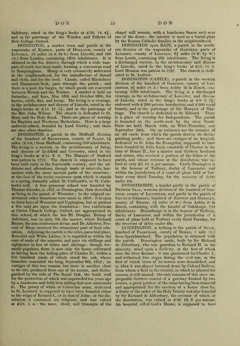 Salisbury, rated iu the king’s books at £30. 14. 4^., and in the patronage of the Warden and Fellows of New College, Oxford. DONINGTON, a market town and parish in the wapentake of Kirton, parts of Holland, county of Lincoln, 32 miles (S. E. by S.) from Lincoln, and 108 (N.) from London, containing 1638 inhabitants. It is situated in the fen district, through which a wide ram- part of earth has been made, forming a convenient road to Sempringham. Hemp is very extensively cultivated in the neighbourhood, for the manufacture of thread and cloth, and for the seed. Canals, called Blacksluice and Hammond-beck, pass through the parish ; and there is a port for barges, by which goods are conveyed between Boston and the Washes. A market is held on Saturday; and fairs. May 16th and October 26th, for horses, cattle, flax, and hemp. The living is a vicarage, in the archdeaconry and diocese of Lincoln, rated in the king’s books at £13. 17. 3§., and in the patronage of the Rev. John Wilson. The church is dedicated to St. Mary and the Holy Rood. There are places of worship for Baptists and Wesleyan Methodists. Here is a large endowed school, founded by Lord Cowley; and there are also other charities. DONINGTON, a parish in the Shiffnall division of the hundred of Brimstree, county of Salop, 5^ miles (E.S.E.) from Shiffnall, containing 330 inhabitants. The living is a rectory, in the archdeaconry of Salop, and diocese of Lichfield and Coventry, rated in the king’s books at £ 13. 6. 8. The Marquis of Stafford was patron in 1773. The church is supposed to have been built early in the fourteenth century, and the ad- ditions and alterations, though made at intervals, har- monize with the more ancient parts of the structure : at the foot of the rocky eminence upon which it stands is a spring, formerly called St. Cutbeard’s, or St. Cuth- bert’s well. A free grammar school was founded by Thomas Alcocke, in 1627, at. Donnington, then described as being in the parish of Wroxeter ; to the original en- dowment other donations were made in 1658 : it is open to forty boys of Wroxeter and Uppington, but at present a few only are upon the foundation : two exhibitions at Christ Church College, Oxford, are appropriated to this school, of which the late Dr. Douglas, Bishop of Salisbury, was in early life the master, where Richard Baxter, the non-conformist divine, and Dr. Allertree, Pro- vost of Eton, received the elementary part of their edu- cation. Adjoining the parish is the extra-parochial place, Boscobel and White Ladies; it is regarded as within the cure of souls of the minister, and pays six shillings and eightpence in lieu of tithes and offerings : though for- merly populous, there is now only the house celebrated as having been the hiding-place of Charles II., within a few hundred yards of which stood the oak, whose branches concealed the king, September 6th, 1653 ; no vestiges of this tree remain, but there is another close to its site, produced from one of its acorns, and distin- guished by the title of The Royal Oak, the brick wall for the protection of which was superseded ten years ago by a handsome and lofty iron railing that now surrounds it. The priory of white or Cistercian nuns, dedicated to St. Leonard, is supposed to have been founded either in the reign of Richard 1., or in that of John ; at the dis- solution it contained six religious, and was valued at £31. 1 4. : the nave, choir, and transepts of the chapel still remain, with a handsome Saxon arch ever one of the doors; the interior is used as a burial-place by the Roman Catholic families in the neighbourhood. DONINGTON upon BAIN, a parish in the north- ern division of the wapentake of Gartree, parts of Lindsey, county of Lincoln, 6f miles (S.W. by W.) from Louth, containing 269 inhabitants. The living is a discharged rectory, in the archdeaconry and diocese of Lincoln, rated in the king’s books at £15. 12. 2. Lord Monson was patron in 1797. The church is dedi- cated to St. Andrew. DONINGTON (CASTLE), a parish in the western division of the hundred of Goscote, county of Lei- cester, 9| miles (N. E.) from Ashby de la Zouch, con- taining 2560 inhabitants. The living is a discharged vicarage, in the archdeaconry of Leicester, and diocese of Lincoln, rated in the king’s books at £8. 2. 3~.', endowed with £ 200 private benefaction, and £200 royal bounty, and in the patronage of the Marquis of Has- tings. The church is dedicated to St. Edward. There is a place of worship for Independents. The parish is bounded on the north-west by the river Trent. Fairs are held, March 18th, on Whit-Thursday, and September 29th. On an eminence are the remains of an old castle from which the parish derives its distin- guishing prefix ; and there are vestiges of an hospital, dedicated to St. John the Evangelist, supposed to have been founded by John Lacy, constable of Chester in the time of Henry II., for a master and thirteen brethren and sisters, who received a portion of the tithes of the parish, and whose revenue at the dissolution was va- lued at only £3. 13. 4. per annum. Castle-Donington is in the honour of Tutbury, duchy of Lancaster, and within the jurisdiction of a court of pleas held at Tut- bury every third Tuesday, for the recovery of debts under 40s. DONISTHORPE, a hamlet partly in the parish of Nether Seal, western division of the hundred of Gos- cote, county of Leicester, and partly in the parish of Church-Gresley, hundred of Repton and Gresley, county of Derby, 3^ miles (S.W.) from Ashby de la Zouch, containing, with the hamlet of Oakthorpe, 732 inhabitants. Donisthorpe is in the honour of Tutbury, duchy of Lancaster, and within the jurisdiction of a court of pleas held at Tutbury every third Tuesday, for the recovery of debts under 40s. DONNINGTON, a tything in the parish of Shaw, hundred of Faircross, county of Berks, 1 mile (N.) from Spcenhamland. The population is returned with the parish. Donnington castle, built by Sir Richard de Abberbury, who was guardian to Richard II. in his minority, stood upon a declivity, at the foot of which runs the river Kennet: it was garrisoned for Charles I., and withstood two sieges during the civil war, in the first of which three of its towers were demolished, and in 1644 it was almost battered down by Colonel Dalbier, from whom a field in the vicinity, in which he planted his cannon, is still named : the only remains of this once im- pregnable fortress consist of a gateway flanked by two towers, a great portion of the ruins having been removed and appropriated for the erection of a house close by. A friary of the order of the Holy Trinity was also founded by Sir Richard de Abberbury, the revenue of which, at the dissolution, was valued at £20. 16. 6. per annum. An hospital, called God’s House, is supposed to have