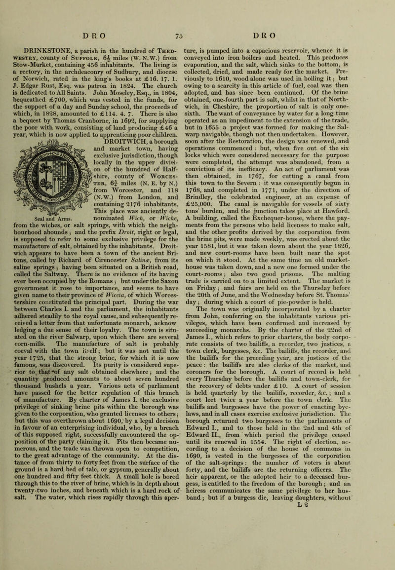 Seal and Arms, from the wiches, or bourhood abounds; salt DRINKSTONE, a parish in the hundred of Thed- westry, county of Suffolk, 65 miles (W. N.W.) from Stow-Market, containing 456 inhabitants. The living is a rectory, in the archdeaconry of Sudbury, and diocese of Norwich, rated in the king’s books at £16. 17- 1. J. Edgar Rust, Esq. was patron in 1824. The church is dedicated to All Saints. John Moseley, Esq., in 1804, bequeathed £700, which was vested in the funds, for the support of a day and Sunday school, the proceeds of which, in 1828, amounted to £114. 4. 7. There is also a bequest by Thomas Cranborne, in 1692, for supplying the poor with work, consisting of land producing £46 a year, which is now applied to apprenticing poor children. DROITWICH, a borough and market town, having exclusive jurisdiction, though locally in the upper divisi- on of the hundred of Half- shire, county of Worces- mter, 6J miles (N. E. by N.) ^^(^^^from Worcester, and 118 'Iw'PsOr (N.W.) from London, and containing 2176 inhabitants. This place was anciently de- nominated Wich, or Wiche, springs, with which the neigh- and the prefix Droit, right or legal, is supposed to refer to some exclusive privilege for the manufacture of salt, obtained by the inhabitants. Droit- wich appears to have been a town of the ancient Bri- tons, called by Richard of Cirencester Salince, from its saline springs ; having been situated on a British road, called the Saltway. There is no evidence of its having ever been occupied by the Romans ; but under the Saxon government it rose to importance, and seems to have given name to their province of Wiccia, of which Worces- tershire constituted the principal part. During the war between Charles I. and the parliament, the inhabitants adhered steadily to the royal cause, and subsequently re- ceived a letter from that unfortunate monarch, acknow ledging a due sense of their loyalty. The town is situ- ated on the river Salwarp, upon which there are several corn-mills. The manufacture of salt is probably coeval with the town itself; but it was not until the year 1725, that the strong brine, for which it is now famous, was discovered. Its purity is considered supe- rior to, that*of any salt obtained elsewhere; and the quantity produced amounts to about seven hundred thousand bushels a year. Various acts of parliament have passed for the better regulation of this branch of manufacture. By charter of James I. the exclusive privilege of sinking brine pits within the borough was given to the corporation, who granted licenses to others; but this was overthrown about 1690, by a legal decision in favour of an enterprising individual, who, by a breach of this supposed right, successfully encountered the op- position of the party claiming it. Pits then became nu- merous, and the trade was thrown open to competition, to the great advantage of the community. At the dis- tance of from thirty to forty feet from the surface of the ground is a hard bed of talc, or gypsum, generally about one hundred and fifty feet thick. A small hole is bored through this to the river of brine, which is in depth about twenty-two inches, and beneath which is a hard rock of salt. The water, which rises rapidly through this aper- ture, is pumped into a capacious reservoir, whence it is conveyed into iron boilers and heated. This produces evaporation, and the salt, which sinks to the bottom, is collected, dried, and made ready for the market. Pre- viously to 1610, wood alone was used in boiling it; but owing to a scarcity in this article of fuel, coal was then adopted, and has since been continued. Of the brine obtained, one-fourth part is salt, whilst in that of North - wich, in Cheshire, the proportion of salt is only one- sixth. The want of conveyance by water for a long time operated as an impediment to the extension of the trade, but in 1655 a project was formed for making the Sal- warp navigable, though not then undertaken. However, soon after the Restoration, the design was renewed, and operations commenced : but, when five out of the six locks which were considered necessary for the purpose were completed, the attempt was abandoned, from a conviction of its inefficacy. An act of parliament was then obtained, in 1767, for cutting a canal from this town to the Severn : it was consequently begun in 1768, and completed in 1771, under the direction of Brindley, the celebrated engineer, at an expense of £25,000. The canal is navigable for vessels of sixty tons’ burden, and the junction takes place at Hawford. A building, called the Exchequer-house, where the pay- ments from the persons who held licenses to make salt, and the other profits derived by the corporation from the brine pits, were made weekly, was erected about the year 1581, but it was taken down about the year 1826, and new court-rooms have been built near the spot on which it stood. At the same time an old market- house was taken down, and a new one formed under the court-rooms; also two good prisons. The malting trade is carried on to a limited extent. The market is on Friday; and fairs are held on the Thursday before the 20th of June, and the Wednesday before St. Thomas’ day; during which a court of pie-powder is held. The town was originally incorporated by a charter from John, conferring on the inhabitants various pri- vileges, which have been confirmed and increased by succeeding monarclis. By the charter of the 22nd of James I., which refers to prior charters, the body corpo- rate consists of two bailiffs, a recorder, two justices, a town clerk, burgesses, &c. The bailiffs, the recorder, and the bailiffs for the preceding year, are justices of the peace : the bailiffs are also clerks of the market, and coroners for the borough. A court of record is held every Thursday before the bailiffs and town-clerk, for the recovery of debts under £10. A court of session is held quarterly by the bailiffs, recorder, &c.; and a court leet twice a year before the town clerk. The bailiffs and burgesses have the power of enacting bye- laws, and in all cases exercise exclusive jurisdiction. The borough returned two burgesses to the parliaments of Edward I., and to those held in the 2nd and 4th of Edward II., from which period the privilege ceased until its renewal in 1554. The right of election, ac- cording to a decision of the house of commons in 1690, is vested in the burgesses of the corporation of the salt-springs: the number of voters is about forty, and the bailiffs are the returning officers. The heir apparent, or the adopted heir to a deceased bur- gess, is entitled to the freedom of the borough ; and an heiress communicates the same privilege to her hus- band ; but if a burgess die, leaving daughters, without L 2