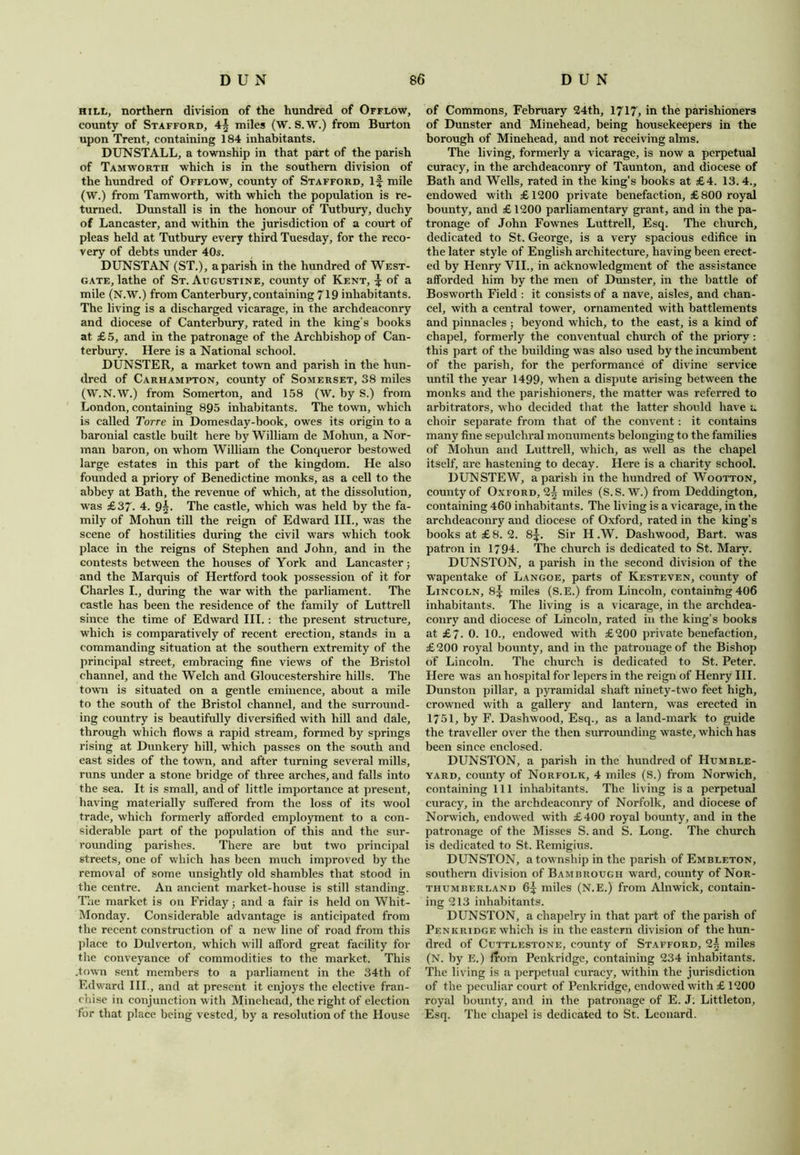 hill, northern division of the hundred of Offlow, county of Stafford, 4| miles (W. S.W.) from Burton upon Trent, containing 184 inhabitants. DIINSTALL, a township in that part of the parish of Tamworth which is in the southern division of the hundred of Offlow, county of Stafford, if mile (W.) from Tamworth, with which the population is re- turned. Dunstall is in the honour of Tutbury, duchy of Lancaster, and within the jurisdiction of a court of pleas held at Tutbury every third Tuesday, for the reco- very of debts under 40s. DUNSTAN (ST.), a parish in the hundred of West- gate, lathe of St. Augustine, county of Kent, f of a mile (N.W.) from Canterbury, containing 719 inhabitants. The living is a discharged vicarage, in the archdeaconry and diocese of Canterbury, rated in the king’s books at £ 5, and in the patronage of the Archbishop of Can- terbury. Here is a National school. DUNSTER, a market town and parish in the hun- dred of Carhampton, county of Somerset, 38 miles (W.N.W.) from Somerton, and 158 (W. by S.) from London, containing 895 inhabitants. The town, which is called Torre in Domesday-book, owes its origin to a baronial castle built here by William de Mohun, a Nor- man baron, on whom William the Conqueror bestowed large estates in this part of the kingdom. He also founded a priory of Benedictine monks, as a cell to the abbey at Bath, the revenue of which, at the dissolution, was £37. 4. 9|. The castle, which was held by the fa- mily of Mohun till the reign of Edward III., was the scene of hostilities during the civil wars which took place in the reigns of Stephen and John, and in the contests between the houses of York and Lancaster ; and the Marquis of Hertford took possession of it for Charles I., during the war with the parliament. The castle has been the residence of the family of Luttrell since the time of Edward III.: the present structure, which is comparatively of recent erection, stands in a commanding situation at the southern extremity of the principal street, embracing fine views of the Bristol channel, and the Welch and Gloucestershire hills. The town is situated on a gentle eminence, about a mile to the south of the Bristol channel, and the surround- ing country is beautifully diversified with hill and dale, through which flows a rapid stream, formed by springs rising at Dunkery hill, which passes on the south and east sides of the town, and after turning several mills, runs under a stone bridge of three arches, and falls into the sea. It is small, and of little importance at present, having materially suffered from the loss of its wool trade, which formerly afforded employment to a con- siderable part of the population of this and the sur- rounding parishes. There are but two principal streets, one of which has been much improved by the removal of some unsightly old shambles that stood in the centre. An ancient market-house is still standing. The market is on Friday; and a fair is held on Whit- Monday. Considerable advantage is anticipated from the recent construction of a new line of road from this place to Dulverton, which will afford great facility for the conveyance of commodities to the market. This .town sent members to a parliament in the 34th of Edward III., and at present it enjoys the elective fran- chise in conjunction with Minehcad, the right of election for that place being vested, by a resolution of the House of Commons, February 24th, 1717, in the parishioners of Dunster and Minehead, being housekeepers in the borough of Minehead, and not receiving alms. The living, formerly a vicarage, is now a perpetual curacy, in the archdeaconry of Taunton, and diocese of Bath and Wells, rated in the king’s books at £4. 13. 4., endowed with £1200 private benefaction, £800 royal bounty, and £ 1200 parliamentary grant, and in the pa- tronage of John Fownes Luttrell, Esq. The church, dedicated to St. George, is a very spacious edifice in the later style of English architecture, having been erect- ed by Henry VII., in acknowledgment of the assistance afforded him by the men of Dunster, in the battle of Bosworth Field : it consists of a nave, aisles, and chan- cel, with a central tower, ornamented with battlements and pinnacles ; beyond which, to the east, is a kind of chapel, formerly the conventual church of the priory: this part of the building was also used by the incumbent of the parish, for the performance of divine service until the year 1499, when a dispute arising between the monks and the parishioners, the matter was referred to arbitrators, who decided that the latter should have a choir separate from that of the convent: it contains many fine sepulchral monuments belonging to the families of Mohun and Luttrell, which, as well as the chapel itself, are hastening to decay. Here is a charity school. DUN STEW, a parish in the hundred of Wootton, county of Oxford, 2^ miles (S.S. W.) from Deddington, containing 460 inhabitants. The living is a vicarage, in the archdeaconry and diocese of Oxford, rated in the king’s books at £8. 2. 8^. Sir H .W. Dasliwood, Bart, was patron in 1794. The church is dedicated to St. Mary. DUNSTON, a parish in the second division of the wapentake of Langoe, parts of Kesteven, county of Lincoln, 8^ miles (S.E.) from Lincoln, containing 406 inhabitants. The living is a vicarage, in the archdea- conry and diocese of Lincoln, rated in the king’s books at £7. 0. 10., endowed with £200 private benefaction, £200 royal bounty, and in the patronage of the Bishop of Lincoln. The church is dedicated to St. Peter. Here was an hospital for lepers in the reign of Henry III. Dunston pillar, a pyramidal shaft ninety-two feet high, crowned with a gallery and lantern, was erected in 1751, by F. Dashwood, Esq., as a land-mark to guide the traveller over the then surrounding waste, which has been since enclosed. DUNSTON, a parish in the hundred of Humble- yard, comity of Norfolk, 4 miles (S.) from Norwich, containing 111 inhabitants. The living is a perpetual curacy, in the archdeaconry of Norfolk, and diocese of Norwich, endowed with £400 royal bounty, and in the patronage of the Misses S. and S. Long. The church is dedicated to St. Remigius. DUNSTON, a township in the parish of Embleton, southern division of Bambrough ward, county of Nor- thumberland 6^ miles (N.E.) from Alnwick, contain- ing 213 inhabitants. DUNSTON, a chapelry in that part of the parish of Penkridge which is in the eastern division of the hun- dred of Cuttlestone, county of Stafford, miles (N. by E.) from Penkridge, containing 234 inhabitants. The living is a perpetual curacy, within the jurisdiction of the peculiar court of Penkridge, endowed with £ 1200 royal bounty, and in the patronage of E. J. Littleton, Esq. The chapel is dedicated to St. Leonard.