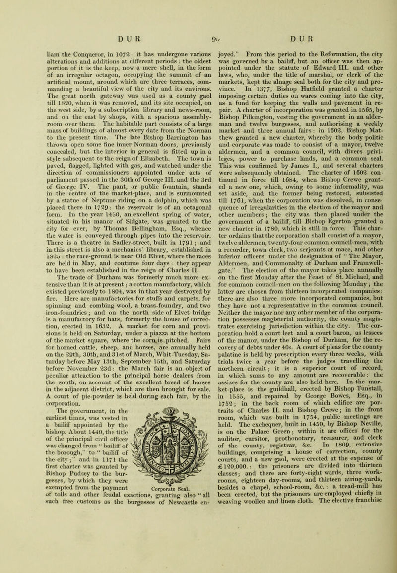 liam the Conqueror, in 10*2 : it has undergone various alterations and additions at different periods : the oldest portion of it is the keep, now a mere shell, in the form of an irregular octagon, occupying the summit of an artificial mount, around which are three terraces, com- manding a beautiful view of the city and its environs. The great north gateway was used as a county gaol till 1820, when it was removed, and its site occupied, on the west side, by a subscription library and news-room, and on the east by shops, with a spacious assembly- room over them. The habitable part consists of a large mass of buildings of almost every date from the Norman to the present time. The late Bishop Barrington has thrown open some fine inner Norman doors, previously concealed, but the interior in general is fitted up in a style subsequent to the reign of Elizabeth. The town is paved, flagged, lighted with gas, and watched under the direction of commissioners appointed under acts of parliament passed in the 30th of George III. and the 3rd of George IV. The pant, or public fountain, stands in the centre of the market-place, and is surmounted by a statue of Neptune riding on a dolphin, which was placed there in 1729 : the reservoir is of an octagonal form. In the year 1450, an excellent spring of water, situated in his manor of Sidgate, was granted to the city for ever, by Thomas Bellingham, Esq., whence the water is conveyed through pipes into the reservoir. There is a theatre in Sadler-street, built in 1791 ; and in this street is also a mechanics’ library, established in 1825 : the race-ground is near Old Elvet, where the races are held in May, and continue four days : they appear to have been established in the reign of Charles II. The trade of Durham was formerly much more ex- tensive than it is at present; a cotton manufactory, which existed previously to 1804, wras in that year destroyed by fire. Here are manufactories for stuffs and carpets, for spinning and combing wool, a brass-foundry, and two iron-foundries; and on the north side of Elvet bridge is a manufactory for hats, formerly the house of correc- tion, erected in 1632. A market for corn and provi- sions is held on Saturday, under a piazza at the bottom of the market square, where the com. is pitched. Fairs for horned cattle, sheep, and horses, are annually held on the 29th, 30th, and 31st of March, Whit-Tuesday, Sa- turday before May 13th, September 15th, and Saturday before November 23d : the March fair is an object of peculiar attraction to the principal horse dealers from the south, on account of the excellent breed of horses in the adjacent district, which are then brought for sale. A court of pie-powder is held during each fair, by the corporation. The government, in the earliest times, was vested in a bailiff appointed by the bishop. About 1440, the title of the principal civil officer was changed from “ bailiff of the borough,” to “ bailiff of the city;” and in 1171 the first charter was granted by Bishop Pudsey to the bur- gesses, by which they were exempted from the payment of tolls and other feudal exactions, granting also “ all such free customs as the burgesses of Newcastle en- joyed.” From this period to the Reformation, the city was governed by a bailiff, but an officer was then ap- pointed under the statute of Edward III. and other laws, who, under the title of marshal, or clerk of the markets, kept the alnage seal both for the city and pro- vince. In 1377, Bishop Hatfield granted a charter imposing certain duties on wares coming into the city, as a fund for keeping the walls and pavement in re- pair. A charter of incorporation was granted in 1565, by Bishop Pilkington, vesting the government in an aider- man and twelve burgesses, and authorising a weekly market and three annual fairs : in 1602, Bishop Mat- thew granted a new charter, whereby the body politic and corporate was made to consist of a mayor, twelve aldermen, and a common council, with divers privi- leges, power to purchase lands, and a common seal. This was confirmed by James I., and several charters were subsequently obtained. The charter of 1602 con- tinued in force till 1684, when Bishop Crewe grant- ed a new one, which, owing to some informality, was set aside, and the former being restored, subsisted till 1761, when the corporation was dissolved, in conse- quence of irregularities in the election of the mayor and other members; the city was then placed under the government of a bailiff, till Bishop Egerton granted a new charter in 1780, which is still in force. This char- ter ordains that the corporation shall consist of a mayor, twelve aldermen, twenty-four common council-men, with a recorder, town clerk, two serjeants at mace, and other inferior officers, under the designation of “ The Mayor, Aldermen, and Commonalty of Durham and Framwell- gate.” The election of the mayor takes place annually on the first Monday after the Feast of St. Michael, and for common council-men on the following Monday ; the latter are chosen from thirteen incorporated companies: there are also three more incorporated companies, but they have not a representative in the common council. Neither the mayor nor any other member of the corpora- tion possesses magisterial authority, the county magis- trates exercising jurisdiction within the city. The cor- poration hold a court leet and a court baron, as lessees of the manor, under the Bishop of Durham, for the re- covery of debts under 40s. A court of pleas for the county palatine is held by prescription every three weeks, with trials twice a year before the judges travelling the northern circuit; it is a superior court of record, in which sums to any amount are recoverable : the assizes for the county are also held here. In the mar- ket-place is the guildhall, erected by Bishop Tunstall, in 1555, and repaired by George Bowes, Esq., in 1752; in the back room of which edifice are por- traits of Charles II. and Bishop Crewe; in the front room, which was built in 1754, public meetings are held. The exchequer, built in 1450, by Bishop Neville, is on the Palace Green; within it are offices for the auditor, cursitor, prothonotary, treasurer, and clerk of the county, registrar, &c. In 1809, extensive buildings, comprising a house of correction, county courts, and a new gaol, were erected at the expense of £ 120,000.: the prisoners are divided into thirteen classes; and there are forty-eight wards, three work- rooms, eighteen day-rooms, and thirteen airing-yards, besides a chapel, school-room, &c. : a tread-mill has been erected, but the prisoners are employed chiefly in weaving woollen and linen cloth. The elective franchise