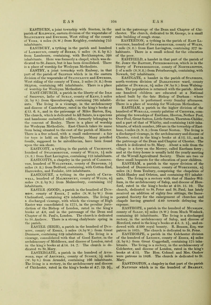 EASTBURN, a joint township with Steeton, in the parish of Kildwick, eastern division of the wapentake of Staincliffe and Ewcross, West riding of the county of York, 4 miles (N.W.) from Keighley, containing 753 inhabitants. EASTBURY, a tything in the parish and hundred of Lam bourn, county of Berks, 2 miles (S. E. by E.) from Lambourn, containing, with Bockhampton, 398 inhabitants. Here was formerly a chapel, which was de - dicated to St. James, but it has been demolished. There is a place of worship for Wesleyan Methodists. EASTBY, a joint township with Embsay, in that part of the parish of Skipton which is in the eastern division of the wapentake of Staincliffe and Ewcross, West riding of the county of York, 3 miles (N. E.) from Skipton, containing 861 inhabitants. There is a place of worship for Wesleyan Methodists. EAST-CHURCH, a parish in the liberty of the Isle of Sheppey, lathe of Scray, county of Kent, 5 miles (E. by S.) from Queenborough, containing 705 inhabit- ants. The living is a vicarage, in the archdeaconry and diocese of Canterbury, rated in the king’s books at £13. 6. 8., and in the patronage of Miles Barton, Esq. The church, which is dedicated to All Saints, is a spacious and handsome embattled edifice, formerly belonging to the convent of Boxley. There is a place of worship for Wesleyan Methodists. East-Church takes its name from being situated to the east of the parish of Minster. There is a free school, with a small endowment: a fair for toys is held on Holy-Thursday. Many petrified fossils, supposed to be antediluvian, have been found upon the sea-shore. EASTCOTT, a tything in the parish of Urchfont, hundred of Swanborough, county of Wilts, 1^ mile (N. E.) from East Lavington, containing 123 inhabitants. EASTCOTTS, a chapelry in the parish of Carding- ton, hundred of Wixamtree, county of Bedford, 3^ miles (S. E.) from Bedford, containing, with Cotton-End, Harrowden, and Fenlake, 588 inhabitants. EASTCOURT, a tything in the parish of Crud- well, hundred of Malmesbury, county of Wilts, 4^ miles (N. E. byN.) from Malmesbury, containing 157 inhabitants. EASTER (GOOD), a parish in the hundred of Dun- mow, county of Essex, 7 miles (N. W.byW.) from Chelmsford, containing 478 inhabitants. The living is a discharged vicarage, with which the vicarage of High Easter was consolidated in 1771, in the peculiar juris- diction of the Bishop of London, rated in the king’s books at £8, and in the patronage of the Dean and Chapter of St. Paul’s, London. The church is dedicated to St. Andrew. There is a strong chalybeate spring in the parish. EASTER (HIGH), a parish in the hundred of Dun- mow, county of Essex, 5 miles (S.byW.) from Great Dunmow, containing S19 inhabitants. The living is a vicarage, consolidated with that of Good Easter, in the archdeaconry of Middlesex, and diocese of London, rated in the king’s books at £ 14. 14.7- The church is de- dicated to St. Mary. EASTERGATE, a parish in the hundred of Avis- ford, rape of Arundel, county of Sussex, 5^ miles (W. byS.) from Arundel, containing 166 inhabitants. The living is a rectory, in the archdeaconry and diocese of Chichester, rated in the king’s books at £7- 19- 9|., and in the patronage of the Dean and Chapter of Chi- chester. The church, dedicated to St. George, is a small rude building of rough stone. EASTERTON, a tything in the parish of East La- vington, hundred of Swanborough, county of Wilts, 1 mile (N. E.) from East Lavington, containing 377 in- habitants. There is a small school for the education of the poor. EASTFIELD, a hamlet in that part of the parish of St. John the Baptist, Peterborough, which is in the liberty of Peterborough, county of Northampton, f of a mile (N.N.E.) from Peterborough, containing, with Newark, 247 inhabitants. EASTGATE, a hamlet in the parish of Stanhope, north-western division of Darlington ward, county palatine of Durham, 8j miles (W. byN.) from Walsing- ham. The population is returned with the parish. About one hundred children are educated at a National school built by the -late Bishop of Durham : where divine service is performed every Sunday afternoon. There is a place of worship for Wesleyan Methodists. EASTHAM, a parish in the higher division of the hundred of Wirrall, county palatine of Chester, com- prising the townships of Eastham, Hooton, Nether Pool, Over Pool, Great Sutton, Little Sutton, Thornton-Childer, and a part of that of Whitby, and containing 1430 inha - bitants, of which number, 368 are in the township of East- ham, 5 miles (E. N. E.) from Great Neston. The living is a discharged vicarage, in the archdeaconry and diocese of Chester, rated in the king’s books at £12. 13., and in the patronage of the Dean and Chapter of Chester. The church is dedicated to St. Mary. About a mile from the village is a ferry on the Mersey, called Eastham ferry ; and at the ferry-house is usually held the yearly meeting of the Wirrall Agricultural Society. There are two or three small bequests for the education of poor children. EASTHAM, a parish in the upper division of the hundred of Doddingtree, county of Worcester, 4? miles (E.) from Tenbury, comprising the chapelries of Child-Hanley and Orleton, and containing 677 inhabit- ants. The living is a rectory with that of Hanley-Wil- liam, in the archdeaconry of Salop, and diocese of Here- ford, rated in the king’s books at £28. 15. 10. The church, dedicated to St. Peter and St. Paul, has lately received an addition of eighty free sittings, the Incor- porated Society for the enlargement of churches and chapels having granted £40 towards defraying the expense. EASTHOPE, a parish in the hundred of Munslow, county of Salop, 4f miles (S.W.) from Much Wenlock, containing 93 inhabitants. The living is a discharged rectory, in the archdeaconry of Salop, and diocese of Hereford, rated in the king's books at £3. 3. 1^., and en- dowed with £200 royal bounty. R. Benson, Esq. was patron in 1825. The church is dedicated to St. Peter. EASTHORPE, a parish in the Colchester division of the hundred of Lexden, county of Essex, 4£ miles (E.byS.) from Great Coggeshall, containing 175 inha- bitants. The living is a rectory, in the archdeaconry of Colchester, and diocese of London, rated in the king’s books at £12. The Hon. Colonel and Mrs. Onslow were patrons in 1826. The church is dedicated to St. Mary. V EASTINGTON, a chapelry in that part of the parish of Naunton which is in the hundred of Bradley,