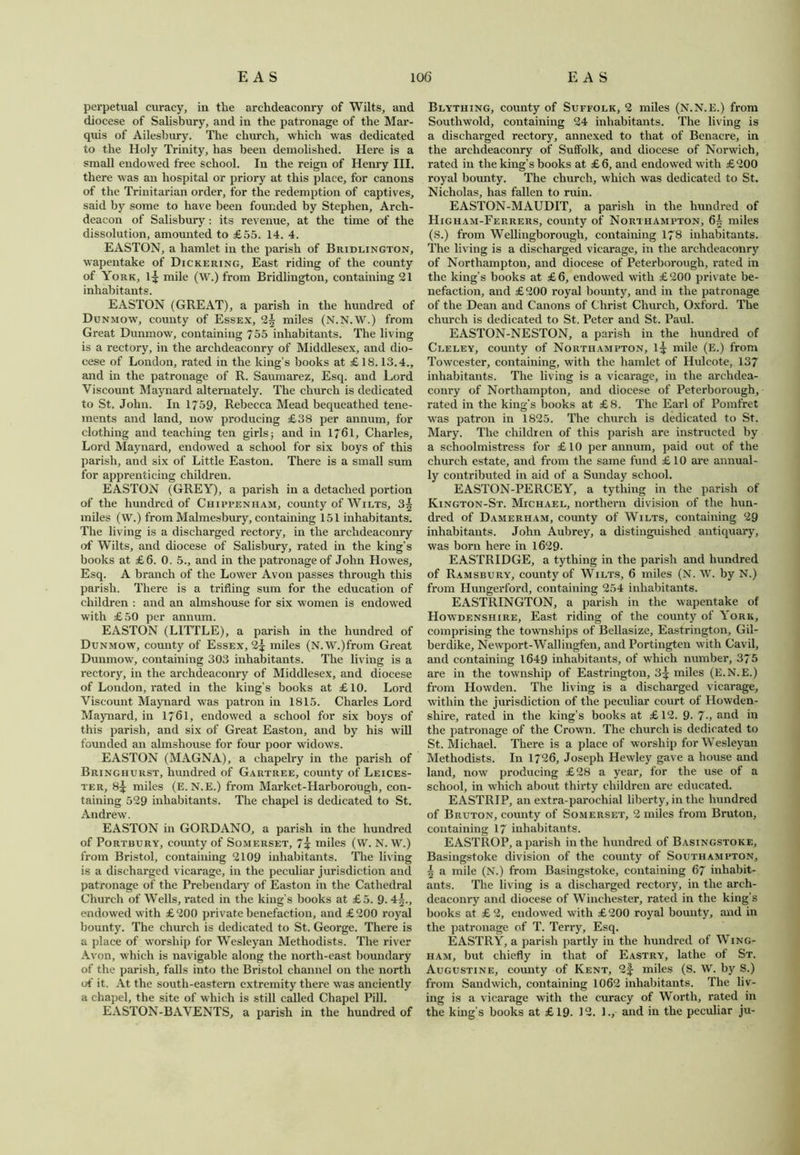 perpetual curacy, in the archdeaconry of Wilts, and diocese of Salisbury, and in the patronage of the Mar- quis of Ailesbury. The church, which was dedicated to the Holy Trinity, has been demolished. Here is a small endowed free school. In the reign of Henry III. there was an hospital or priory at this place, for canons of the Trinitarian order, for the redemption of captives, said by some to have been founded by Stephen, Arch- deacon of Salisbury: its revenue, at the time of the dissolution, amounted to £55. 14. 4. EASTON, a hamlet in the parish of Bridlington, wapentake of Dickering, East riding of the county of York, l£ mile (W.) from Bridlington, containing 21 inhabitants. EASTON (GREAT), a parish in the hundred of Dunmow, county of Essex, 2^ miles (N.N.W.) from Great Dunmow, containing 755 inhabitants. The living is a rectory, in the archdeaconry of Middlesex, and dio- cese of London, rated in the king’s books at £ 18.13.4., and in the patronage of R. Saumarez, Esq. and Lord Viscount Maynard alternately. The church is dedicated to St. John. In 1/59, Rebecca Mead bequeathed tene- ments and land, now producing £38 per annum, for clothing and teaching ten girls; and in 1761, Charles, Lord Maynard, endowed a school for six boys of this parish, and six of Little Easton. There is a small sum for apprenticing children. EASTON (GREY), a parish in a detached portion of the hundred of Chippenham, county of Wilts, 3| miles (W.) from Malmesbury, containing 151 inhabitants. The living is a discharged rectory, in the archdeaconry of Wilts, and diocese of Salisbury, rated in the king’s books at £6. 0. 5., and in the patronage of John Howes, Esq. A branch of the Lower Avon passes through this parish. There is a trifling sum for the education of children : and an almshouse for six women is endowed with £50 per annum. EASTON (LITTLE), a parish in the hundred of Dunmow, county of Essex, 2^ miles (N.W.)from Great Dunmow, containing 303 inhabitants. The living is a rectory, in the archdeaconry of Middlesex, and diocese of London, rated in the king’s books at £ 10. Lord Viscount Maynard was patron in 1815. Charles Lord Maynard, in 1761, endowed a school for six boys of this parish, and six of Great Easton, and by his will founded an almshouse for four poor widows. EASTON (MAGNA), a chapelry in the parish of Bringhurst, hundred of Gartree, county of Leices- ter, 8^ miles (E. N.E.) from Market-Harborough, con- taining 529 inhabitants. The chapel is dedicated to St. Andrew. EASTON in GORDANO, a parish in the hundred of Portbury, county of Somerset, 7i miles (VV. N. W.) from Bristol, containing 2109 inhabitants. The living is a discharged vicarage, in the peculiar jurisdiction and patronage of the Prebendary of Easton in the Cathedral Church of Wells, rated in the king’s books at £5. 9. 4^., endowed with £200 private benefaction, and £200 royal bounty. The church is dedicated to St. George. There is a place of worship for Wesleyan Methodists. The river Avon, which is navigable along the north-east boundary of the parish, falls into the Bristol channel on the north of it. At the south-eastern extremity there was anciently a chapel, the site of which is still called Chapel Pill. EASTON-BAVENTS, a parish in the hundred of Blything, county of Suffolk, 2 miles (N.N.E.) from Southwold, containing 24 inhabitants. The living is a discharged rectory, annexed to that of Benacre, in the archdeaconry of Suffolk, and diocese of Norwich, rated in the king’s books at £6, and endowed with £200 royal bounty. The church, which was dedicated to St. Nicholas, has fallen to ruin. EASTON-MAUDIT, a parish in the hundred of Higham-Ferrers, county of Northampton, 6^ miles (S.) from Wellingborough, containing 178 inhabitants. The living is a discharged vicarage, in the archdeaconry of Northampton, and diocese of Peterborough, rated in the king’s books at £6, endowed with £200 private be- nefaction, and £200 royal bounty, and in the patronage of the Dean and Canons of Christ Church, Oxford. The church is dedicated to St. Peter and St. Paul. EASTON-NESTON, a parish in the hundred of Cleley, county of Northampton, 1^ mile (E.) from Towcester, containing, with the hamlet of Hulcote, 137 inhabitants. The living is a vicarage, in the archdea- conry of Northampton, and diocese of Peterborough, rated in the king’s books at £8. The Earl of Pomfret was patron in 1825. The church is dedicated to St. Mary. The children of this parish are instructed by a schoolmistress for £10 per annum, paid out of the church estate, and from the same fund £ 10 are annual- ly contributed in aid of a Sunday school. EASTON-PERCEY, a tything in the parish of Kington-St. Michael, northern division of the hun- dred of Damerham, county of Wilts, containing 29 inhabitants. John Aubrey, a distinguished antiquary, was born here in 1629. EASTRIDGE, a tything in the parish and hundred of Ramsbury, county of Wilts, 6 miles (N. W. by N.) from Hungerford, containing 254 inhabitants. EASTRINGTON, a parish in the wapentake of Howdenshire, East riding of the county of York, comprising the townships of Bellasize, Eastrington, Gil- berdike, Newport-Wallingfen, and Portingten with Cavil, and containing 1649 inhabitants, of which number, 375 are in the township of Eastrington, 3^ miles (E.N.E.) from Howden. The living is a discharged vicarage, within the jurisdiction of the peculiar court of Howden- shire, rated in the king’s books at £12. 9. 7-, and in the patronage of the Crown. The church is dedicated to St. Michael. There is a place of worship for Wesleyan Methodists. In 1726, Joseph Hewley gave a house and land, now producing £28 a year, for the use of a school, in which about thirty children are educated. EASTRIP, an extra-parochial liberty, in the hundred of Bruton, county of Somerset, 2 miles from Bruton, containing 17 inhabitants. EASTROP, a parish in the hundred of Basingstoke, Basingstoke division of the county of Southampton, 5 a mile (N.) from Basingstoke, containing 67 inhabit- ants. The living is a discharged rectory, in the arch- deaconry and diocese of Winchester, rated in the king’s books at £ 2, endowed with £ 200 royal bounty, and in the patronage of T. Terry, Esq. EASTRY, a parish partly in the hundred of Wing- ham, but chiefly in that of Eastry, lathe of St. Augustine, comity of Kent, 2f miles (S. W. by S.) from Sandwich, containing 1062 inhabitants. The liv- ing is a vicarage with the curacy of Worth, rated in the king’s books at £19- 12. ]., and in the peculiar ju-