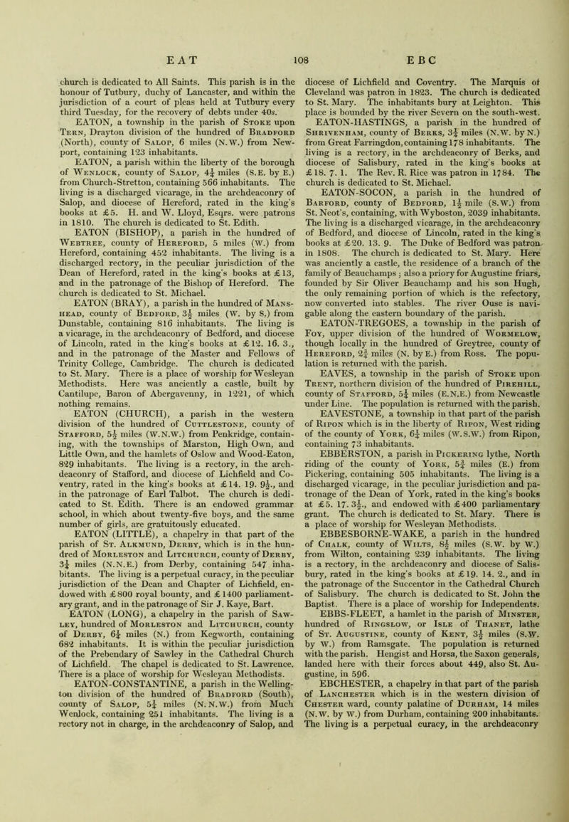 church is dedicated to All Saints. This parish is in the honour of Tutbury, duchy of Lancaster, and within the jurisdiction of a court of pleas held at Tutbury every third Tuesday, for the recovery of debts under 40s. EATON, a township in the parish of Stoke upon Tern, Drayton division of the hundred of Bradford (North), county of Salot, 6 miles (N. W.) from New- port, containing 123 inhabitants. EATON, a parish within the liberty of the borough of Wenlock, county of Salop, 4^ miles (S.E. by E.) from Churcli-Stretton, containing 566 inhabitants. The living is a discharged vicarage, in the archdeaconry of Salop, and diocese of Hereford, rated in the king’s books at £5. H. and W. Lloyd, Esqrs. were patrons in 1810. The church is dedicated to St. Edith. EATON (BISHOP), a parish in the hundred of Webtree, county of Hereford, 5 miles (W.) from Hereford, containing 452 inhabitants. The living is a discharged rectory, in the peculiar jurisdiction of the Dean of Hereford, rated in the king's books at £ 13, and in the patronage of the Bishop of Hereford. The church is dedicated to St. Michael. EATON (BRAY), a parish in the hundred of Mans- head, county of Bedford, 3| miles (W. by S.) from Dunstable, containing 816 inhabitants. The living is a vicarage, in the archdeaconry of Bedford, and diocese of Lincoln, rated in the king’s books at £12. 16. 3., and in the patronage of the Master and Fellows of Trinity College, Cambridge. The church is dedicated to St. Mary. There is a place of worship for Wesleyan Methodists. Here was anciently a castle, built by Cantilupe, Baron of Abergavenny, in 1221, of which nothing remains. EATON (CHURCH), a parish in the western division of the hundred of Cuttlestone, county of Stafford, 5§ miles (W.N.W.) from Penkridge, contain- ing, with the townships of Marston, High Own, and Little Own, and the hamlets of Oslow and Wood-Eaton, 829 inhabitants. The living is a rectory, in the arch- deaconry of Stafford, and diocese of Lichfield and Co- ventry, rated in the king’s books at £14. 19. 9j., and in the patronage of Earl Talbot. The church is dedi- cated to St. Edith. There is an endowed grammar school, in which about twenty-five boys, and the same number of girls, are gratuitously educated. EATON (LITTLE), a chapelry in that part of the parish of St. Alkmund, Derby, which is in the hun- dred of Morleston and Litchurch, county of Derby, 3^ miles (N.N.E.) from Derby, containing 547 inha- bitants. The living is a perpetual curacy, in the peculiar jurisdiction of the Dean and Chapter of Lichfield, en- dowed with £800 royal bounty, and £ 1400 parliament- ary grant, and in the patronage of Sir J. Kaye, Bart. EATON (LONG), a chapelry in the parish of Saw- ley, hundred of Morleston and Litchurch, county of Derby, 6* miles (N.) from Kegworth, containing 682 inhabitants. It is within the peculiar jurisdiction of the Prebendary of Sawley in the Cathedral Church of Lichfield. The chapel is dedicated to St. Lawrence. There is a place of worship for Wesleyan Methodists. EATON-CONSTANTINE, a parish in the Welling- ton division of the hundred of Bradford (South), county of Salop, 5£ miles (N. N.W.) from Much Wenlock, containing 251 inhabitants. The living is a rectory not in charge, in the archdeaconry of Salop, and diocese of Lichfield and Coventry. The Marquis of Cleveland was patron in 1823. The church is dedicated to St. Mary. The inhabitants bury at Leighton. This place is bounded by the river Severn on the south-west. EATON-HASTINGS, a parish in the hundred of Shrivenham, county of Berks, 3^ miles (N.W. byN.) from Great Farringdon, containing 178 inhabitants. The living is a rectory, in the archdeaconry of Berks, and diocese of Salisbury, rated in the king’s books at £18. 7- 1. The Rev. R. Rice was patron in 1784. The church is dedicated to St. Michael. EATON-SOCON, a parish in the hundred of Barford, county of Bedford, 1^ mile (S.W.) from St. Neot’s, containing, with Wyboston, 2039 inhabitants. The living is a discharged vicarage, in the archdeaconry of Bedford, and diocese of Lincoln, rated in the king’s books at £20. 13. 9. The Duke of Bedford was patron in 1808. The church is dedicated to St. Mary. Here was anciently a castle, the residence of a branch of the family of Beauchamps ; also a priory for Augustine friars, founded by Sir Oliver Beauchamp and his son Hugh, the only remaining portion of which is the refectory, now converted into stables. The river Ouse is navi- gable along the eastern boundary of the parish. EATON-TREGOES, a township in the parish of Foy, upper division of the hundred of Wormelow, though locally in the hundred of Greytree, county of Hereford, 2f miles (N. by E.) from Ross. The popu- lation is returned with the parish. EAVES, a township in the parish of Stoke upon Trent, northern division of the hundred of Pirehill, county of Stafford, 5^ miles (E.N.E.) from Newcastle under Line. The population is returned with the parish. EAVESTONE, a township in that part of the parish of Ripon which is in the liberty of Riton, West riding of the county of York, 6^: miles (W.S.W.) from Ripon, containing 73 inhabitants. EBBERSTON, a parish in Pickering lythe. North riding of the county of York, 5f miles (E.) from Pickering, containing 505 inhabitants. The living is a discharged vicarage, in the peculiar jurisdiction and pa- tronage of the Dean of York, rated in the king’s books at £5. 17. 3|., and endowed with £400 parliamentary grant. The church is dedicated to St. Mary. There is a place of worship for Wesleyan Methodists. EBBESBORNE-WAKE, a parish in the hundred of Chalk, county of Wilts, 8^ miles (S.W. by W.) from Wilton, containing 239 inhabitants. The living is a rectory, in the archdeaconry and diocese of Salis- bury, rated in the king’s books at £19. 14. 2., and in the patronage of the Succentor in the Cathedral Church of Salisbury. The church is dedicated to St. John the Baptist. There is a place of worship for Independents. EBBS-FLEET, a hamlet in the parish of Minster, hundred of Ringslow, or Isle of Thanet, lathe of St. Augustine, county of Kent, 3^ miles (S. W. by W.) from Ramsgate. The population is returned with the parish. Hengist and Horsa, the Saxon generals, landed here with their forces about 449, also St. Au- gustine, in 596. EBCHESTER, a chapelry in that part of the parish of Lanchester which is in the western division of Chester ward, county palatine of Durham, 14 miles (N.W. by W.) from Durham, containing 200 inhabitants. The living is a perpetual curacy, in the archdeaconry