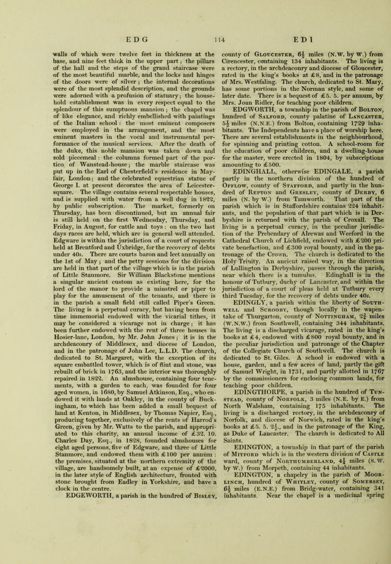 walls of which were twelve feet in thickness at the base, and nine feet thick in the upper part; the pillars of the hall and the steps of the grand staircase were of the most beautiful marble, and the locks and hinges of the doors were of silver ; the internal decorations were of the most splendid description, and the grounds were adorned with a profusion of statuary; the house- hold establishment wras in every respect equal to the splendour of this sumptuous mansion; the chapel was of like elegance, and richly embellished with paintings of the Italian school : the most eminent composers were employed in the arrangement, and the most eminent masters in the vocal and instrumental per- formance of the musical services. After the death of the duke, this noble mansion was taken down an<d sold piecemeal : the columns formed part of the por- tico of Wanstead-house; the marble staircase was put up in the Earl of Chesterfield’s residence in May- fair, London; and the celebrated equestrian statue of George I. at present decorates the area of Leicester- square. The village contains several respectable houses, and is supplied with water from a well dug in 1822, by public subscription. The market, formerly on Thursday, has been discontinued, but an annual fair is still held on the first Wednesday, Thursday, and Friday, in August, for cattle and toys : on the two last days races are held, which are in general well attended. Edgware is within the jurisdiction of a court of requests held at Brentford and Uxbridge, for the recovery of debts under 40s. There are courts baron and leet annually on the 1st of May ; and the petty sessions for the division are held in that part of the village which is in the parish of Little Stanmore. Sir William Blackstone mentions a singular ancient custom as existing here, for the lord of the manor to provide a minstrel or piper to play for the amusement of the tenants, and there is in the parish a small field still called Piper’s Green. The living is a perpetual curacy, but having been from time immemorial endowed with the vicarial tithes, it may be considered a vicarage not in charge ; it has been further endowed with the rent of three houses in Hosier-lane, London, by Mr. John Jones; it is in the archdeaconry of Middlesex, and diocese of London, and in the patronage of John Lee, L.L.D. The church, dedicated to St. Margaret, with the exception of its square embattled tower, which is of flint and stone, was rebuilt of brick in 1763, and the interior was thoroughly repaired in 1822. An almshouse, containing four tene- ments, with a garden to each, was founded for four aged women, in 1680, by Samuel Atkinson, Esq., who en- dowed it with lands at Oakley, in the county of Buck- ingham, to which has been added a small bequest of land at Kenton, in Middlesex, by Thomas Napier, Esq., producing together, exclusively of the rents of Harrod’s Green, given by Mr. Watts to the parish, and appropri- ated to this charity, an annual income of £32. 10. Charles Day, Esq., in 1828, founded almshouses for eight aged persons, five of Edgware, and three of Little Stanmore, and endowed them with £100 per annum : the premises, situated at the northern extremity of the village, are handsomely built, at an expense of £ 2000, in the later style of English architecture, fronted with stone brought from Eadley in Yorkshire, and have a clock in the centre. EDGEWORTH, a parish in the hundred of Bisley, county of Gloucester, 6| miles (N.W. by W.) from Cirencester, containing 134 inhabitants. The living is a rectory, in the archdeaconry and diocese of Gloucester, rated in the king’s books at £8, and in the patronage of Mrs. Westfaling. The church, dedicated to St. Mary, has some portions in the Norman style, and some of later date. There is a bequest of £5. 5. per annum, by Mrs. Joan Ridler, for teaching poor children. EDGWORTH, a township in the parish of Bolton, hundred of Salford, county palatine of Lancaster, 5^ miles (N.N.E.) from Bolton, containing 1729 inha- bitants. The Independents have a place of worship here. There are several establishments in the neighbourhood, for spinning and printing cotton. A school-room for the education of poor children, and a dwelling-house for the master, were erected in 1804, by subscriptions amounting to £500. EDINGHALL, otherwise EDINGALE, a parish partly in the northern division of the hundred of Offlow, county of Stafford, and partly in the hun- dred of Repton and Gresley, county of Derby, 6 miles (N. by W.) from Tamworth. That part of the parish which is in Staffordshire contains 224 inhabit- ants, and the population of that part which is in Der- byshire is returned with the parish of Croxall. The living is a perpetual curacy, in the peculiar jurisdic- tion of the Prebendary of Aire was and Weeford in the Cathedral Church of Lichfield, endowed with £200 pri- vate benefaction, and £300 royal bounty, and in the pa- tronage of the Crown. The church is dedicated to the Holy Trinity. An ancient raised way, in the direction of Lullington in Derbyshire, passes through the parish, near which there is a tumulus. Edinghall is in the honour of Tutbury, duchy of Lancaster, and within the jurisdiction of a court of pleas held at Tutbury every third Tuesday, for the recovery of debts under 40s. EDINGLY, a parish within the liberty of South- well and Scrooby, though locally in the wapen- take of Thurgarton, county of Nottingham, 2f miles (W. N.W.) from Southwell, containing 344 inhabitants. The living is a discharged vicarage, rated in the king’s books at £ 4, endowed with £ 800 royal bounty, and in the peculiar jurisdiction and patronage of the Chapter of the Collegiate Church of Southwell. The church is dedicated to St. Giles. A school is endowed with a house, garden, and a few acres of land, partly the gift of Samuel Wright, in 1731, and partly allotted in 1767 by the commissioners for enclosing common lands, for teaching poor children. EDINGTHORPE, a parish in the hundred of Tun- stead, county of Norfolk, 3 miles (N.E. by E.) from North Walsham, containing 175 inhabitants. The living is a discharged rectory, in the archdeaconry of Norfolk, and diocese of Norwich, rated in the king’s books at £5. 5. 2^., and in the patronage of the King, as Duke of Lancaster. The church is dedicated to All Saints. EDINGTON, a township in that part of the parish of Mitford which is in the western division of Castle ward, county of Northumberland, miles (S. W. by W.) from Morpeth, containing 44 inhabitants. EDINGTON, a chapelry in the parish of Moor- linch, hundred of Whitley, county of Somerset, 6£ miles (E.N.E.) from Bridg-water, containing 341 inhabitants. Near the chapel is a medicinal spring