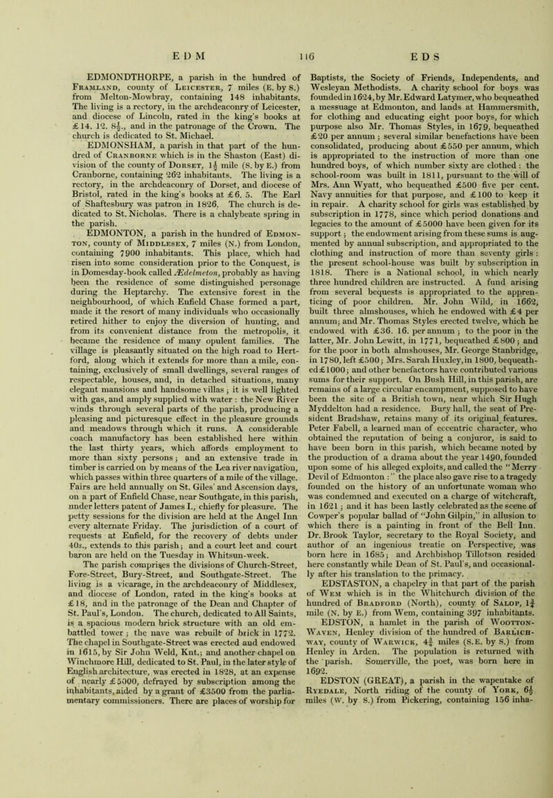 EDMONDTHORPE, a parish in the hundred of Framland, county of Leicester, 7 miles (E. by S.) from Melton-Mowbray, containing 148 inhabitants. The living is a rectory, in the archdeaconry of Leicester, and diocese of Lincoln, rated in the king’s books at £14. 12. 8§., and in the patronage of the Crown. The chinch is dedicated to St. Michael. EDMONSHAM, a parish in that part of the hun- dred of Cranborne which is in the Shaston (East) di- vision of the county of Dorset, 1^ mile (S. byE.) from Cranborne, containing 262 inhabitants. The living is a rectory, in the archdeaconry of Dorset, and diocese of Bristol, rated in the king’s books at £6. 5. The Earl of Shaftesbury was patron in 1826. The church is de- dicated to St. Nicholas. There is a chalybeate spring in the parish. EDMONTON, a parish in the hundred of Edmon- ton, county of Middlesex, 7 miles (N.) from London, containing 7900 inhabitants. This place, which had risen into some consideration prior to the Conquest, is in Domesday-book called JEdelmeton, probably as having been the residence of some distinguished personage during the Heptarchy. The extensive forest in the neighbourhood, of which Enfield Chase formed a part, made it the resort of many individuals who occasionally retired hither to enjoy the diversion of hunting, and from its convenient distance from the metropolis, it became the residence of many opulent families. The village is pleasantly situated on the high road to Hert- ford, along which it extends for more than a mile, con- taining, exclusively of small dwellings, several ranges of respectable, houses, and, in detached situations, many elegant mansions and handsome villas ; it is well lighted with gas, and amply supplied with water : the New River winds through several parts of the parish, producing a pleasing and picturesque effect in the pleasure grounds and meadows through which it runs. A considerable coach manufactory has been established here within the last thirty years, which affords employment to more than sixty persons; and an extensive trade in timber is carried on by means of the Lea river navigation, which passes within three quarters of a mile of the village. Fairs are held annually on St. Giles’ and Ascension days, on a part of Enfield Chase, near Southgate, in this parish, under letters patent of James I., chiefly for pleasure. The petty sessions for the division are held at the Angel Inn every alternate Friday. The jurisdiction of a court of requests at Enfield, for the recovery of debts under 40s., extends to this parish; and a court leet and court baron are held on the Tuesday in Whitsun-week. The parish comprises the divisions of Church-Street, Fore-Street, Bury-Street, and Southgate-Street. The living is a vicarage, in the archdeaconry of Middlesex, and diocese of London, rated in the king’s books at £ 18, and in the patronage of the Dean and Chapter of St. Paul’s, London. The church, dedicated to All Saints, is a spacious modern brick structure with an old em- battled tower ; the nave was rebuilt of brick in 1772. The chapel in Southgate-Street was erected and endowed in 1615, by Sir John Weld, Kntq and another chapel on Winchmore Hill, dedicated to St. Paul, in the later style of English architecture, was erected in 1828, at an expense of nearly £5000, defrayed by subscription among the inhabitants, aided by a grant of £3500 from the parlia- mentary commissioners. There are places of worship for Baptists, the Society of Friends, Independents, and Wesleyan Methodists. A charity school for boys was founded in 1624, by Mr. Edward Latymer,who bequeathed a messuage at Edmonton, and lands at Hammersmith, for clothing and educating eight poor boys, for which purpose also Mr. Thomas Styles, in 1679, bequeathed £20 per annum ; several similar benefactions have been consolidated, producing about £550 per annum, which is appropriated to the instruction of more than one hundred boys, of which number sixty are clothed : the school-room was built in 1811, pursuant to the will of Mrs. Ann Wyatt, who bequeathed £500 five per cent. Navy annuities for that purpose, and £100 to keep it in repair. A charity school for girls was established by subscription in 1778, since which period donations and legacies to the amount of £5000 have been given for its support; the endowment arising from these sums is aug- mented by annual subscription, and appropriated to the clothing and instruction of more than seventy girls : the present school-house was built by subscription in 1818. There is a National school, in which nearly three hundred children are instructed. A fund arising from several bequests is appropriated to the appren- ticing of poor children. Mr. John Wild, in 1662, built three almshouses, which he endowed with £4 per annum; and Mr. Thomas Styles erected twelve, which he endowed with £36. 16. per annum ; to the poor in the latter, Mr. JohnLewitt, in 177L bequeathed £800 ; and for the poor in both almshouses, Mr. George Stanbridge, in 1780, left £500; Mrs. Sarah Huxley,in 1800, bequeath- ed £1000; and other benefactors have contributed various sums for their support. On Bush Hill, in this parish, are remains of a large circular encampment, supposed to have been the site of a British town, near which Sir Hugh Myddelton had a residence. Bury hall, the seat of Pre- sident Bradshaw, retains many of its original features. Peter Fabell, a learned man of eccentric character, who obtained the reputation of being a conjuror, is said to have been born in this parish, which became noted by the production of a drama about the year 1490, founded upon some of his alleged exploits, and called the “ Merry Devil of Edmonton : ” the place also gave rise to a tragedy founded on the history of an unfortunate woman who was condemned and executed on a charge of witchcraft, in 1621 ; and it has been lastly celebrated as the scene of Cowper’s popular ballad of “John Gilpin,” in allusion to which there is a painting in front of the Bell Inn. Dr. Brook Taylor, secretary to the Royal Society, and author of an ingenious treatie on Perspective, was born here in 1685; and Archbishop Tillotson resided here constantly while Dean of St. Paul’s, and occasional- ly after his translation to the primacy. EDSTASTON, a cliapelry in that part of the parish of Wem which is in the Whitchurch division of the hundred of Bradford (North), county of Salop, if mile (N. by E.) from Wem, containing 397 inhabitants. EDSTON, a hamlet in the parish of Wootton- Waven, Henley division of the hundred of Barlich- way, county of Warwick, 4f miles (S.E. by S.) from Henley in Arden. The population is returned with the parish. Somerville, the poet, was born here in 1692. EDSTON (GREAT), a parish in the wapentake of Ryedale, North riding of the county of York, 6£ miles (W. by S.) from Pickering, containing 156 inha-