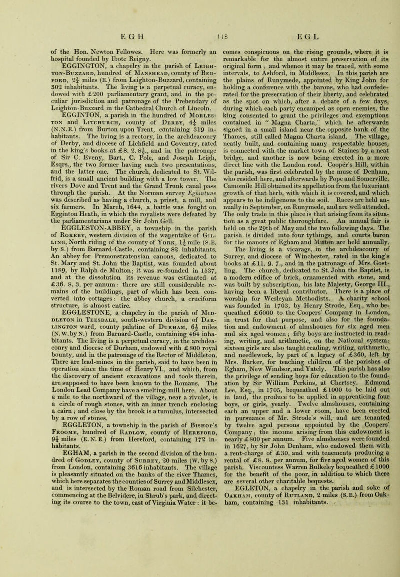 of the Hon. Newton Fell owes. Here was formerly an hospital founded by Ibote Reigny. EGGINGTON, a ehapelry in the parish of Leigh- ton-Buzzard, hundred of Manshead, county of Bed- ford, 2f miles (E.) from Leighton-Buzzard, containing 302 inhabitants. The living is a perpetual curacy, en- dowed with £200 parliamentary grant, and in the pe- culiar jurisdiction and patronage of the Prebendary of Leighton -Buzzard in the Cathedral Church of Lincoln. EGGINTON, a parish in the hundred of Morles- ton and Litchurch, county of Derby, 4^ miles (N.N.E.) from Burton upon Trent, containing 319 in- habitants. The living is a rectory, in the archdeaconry of Derby, and diocese of Lichfield and Coventry, rated in the king’s books at £8. 2. 8^., and in the patronage of Sir C. Eveny, Bart., C. Pole, and Joseph Leigh, Esqrs., the two former having each two presentations, and the latter one. The church, dedicated to St. Wil- frid, is a small ancient building with a low tower. The rivers Dove and Trent and the Grand Trunk canal pass through the parish. At the Norman survey Eghintune was described as having a church, a priest, a mill, and six farmers. In March, 1644, a battle was fought on Egginton Heath, in which the royalists were defeated by the parliamentarians under Sir John Gell. EGGLESTON-ABBEY, a township in the parish of Rokeby, western division of the wapentake of Gil- ling, North riding of the county of York, 1| mile (S.E. by S.) from Bamard-Castle, containing 82 inhabitants. An abbey for Premonstratensian canons, dedicated to St. Mary and St. John the Baptist, was founded about 1189, by Ralph de Multon; it was re-founded in 1537, and at the dissolution its revenue was estimated at £36. 8. 3. per annum : there are still considerable re- mains of the buildings, part of which has been con- verted into cottages : the abbey church, a cruciform structure, is almost entire. EGGLESTONE, a ehapelry in the parish of Mid- dleton in Teesdale, south-western division of Dar- lington ward, county palatine of Durham, 6| miles (N.W.byN.) from Barnard-Castle, containing 464 inha- bitants. The living is a perpetual curacy, in the archdea- conry and diocese of Durham, endowed with £ 800 royal bounty, and in the patronage of the Rector of Middleton. There are lead-mines in the parish, said to have been in operation since the time of Henry VI., and which, from the discovery of ancient excavations and tools therein, are supposed to have been known to the Romans. The London Lead Company have a smelting-mill here. About a mile to the northward of the village, near a rivulet, is a circle of rough stones, with an inner trench enclosing a cairn ; and close by the brook is a tumulus, intersected by a row of stones. EGGLETON, a township in the parish of Bishot’s Froome, hundred of Radlow, county of Hereford, 9j miles (E. N. E.) from Hereford, containing 172 in- habitants. EGHAM, a parish in the second division of the hun- dred of Godley, county of Surrey, 20 miles (W. by S.) from London, containing 3616 inhabitants. The village is pleasantly situated on the banks of the river Thames, which here separates the counties of Surrey and Middlesex, and is intersected by the Roman road from Silchester, commencing at the Belvidere, in Shrub’s park, and direct- ing its course to the town, east of Virginia Water : it be- comes conspicuous on the rising grounds, where it is remarkable for the almost entire preservation of its original form; and whence it may be traced, with some intervals, to Ashford, in Middlesex. In this parish are the plains of Runymede, appointed by King John for holding a conference with the barons, who had confede- rated for the preservation of their liberty, and celebrated as the spot on which, after a debate of a few days, during which each party encamped as open enemies, the king consented to grant the privileges and exemptions contained in “ Magna Charta,” which he afterwards signed in a small island near the opposite bank of the Thames, still called Magna Charta island. The village, neatly built, and containing many respectable houses, is connected with the market town of Staines by a neat bridge, and another is now being erected in a more direct line with the London road. Cooper’s Hill, within the parish, was first celebrated by the muse of Denham, who resided here, and afterwards by Pope and Somerville. Camomile Hill obtained its appellation from the luxuriant growth of that herb, with which it is covered, and which appears to be indigenous to the soil. Races are held an- nually in September, on Runymede, and are well attended. The only trade in this place is that arising from its situa- tion as a great public thoroughfare. An annual fair is held on the 29th of May and the two following days. The parish is divided into four tythings, and courts baron for the manors of Egham and Mitton are held annually. The living is a vicarage, in the archdeaconry of Surrey, and diocese of Winchester, rated in the king’s books at £11. 9. 7-, and in the patronage of Mrs. Gost- ling. The church, dedicated to St. John the Baptist, is a modern edifice of brick, ornamented with stone, and was built by subscription, his late Majesty, George III., having been a liberal contributor. There is a place of worship for Wesleyan Methodists. A charity school was founded in 1703, by Henry Strode, Esq., who be- queathed £6000 to the Coopers’ Company in London, in trust for that purpose, and also for the founda- tion and endowment of almshouses for six aged men and six aged women ; fifty boys are instructed in read- ing, w'riting, and arithmetic, on the National system: sixteen girls are also taught reading, writing, arithmetic, and needlework, by part of a legacy of £360, left by Mrs. Barker, for teaching children of the parishes of Egham, New Windsor, and Yately. This parish has also the privilege of sending boys for education to the found- ation by Sir William Perkins, at Cliertsey. Edmond Lee, Esq., in 1705, bequeathed £1000 to be laid out in land, the produce to be applied in apprenticing four boys, or girls, yearly. Twelve almshouses, containing each an upper and a lower room, have been erected in pursuance of Mr. Strode’s will, and are tenanted by twelve aged persons appointed by the Coopers' Company; the income arising from this endowment is nearly £800 per annum. Five almshouses were founded in 1627, by Sir John Denham, who endowed them with a rent-charge of £30, and with tenements producing a rental of £8. 8. per annum, for five aged women of this parish. Viscountess Warren Bulkeley bequeathed £ 1000 for the benefit of the poor, in addition to which there are several other charitable bequests. EGLETON, a ehapelry in the parish and soke of Oakham, county of Rutland, 2 miles (S.E.) from Oak- ham, containing 131 inhabitants. .