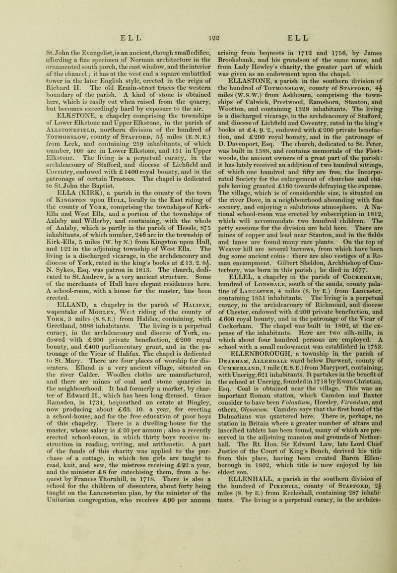 St.John the Evangelist, is an ancient, though small edifice, affording a fine specimen of Norman architecture in the ornamented south porch, the east window, and the interior of the chancel; it has at the west end a square embattled tower in the later English style, erected in the reign of Richard II. The old Ermin-street traces the western boundary of the parish. A kind of stone is obtained here, which is easily cut when raised from the quarry, but becomes exceedingly hard by exposure to the air. ELKSTONE, a chapelry comprising the townships of Lower Elkstone and Upper Elkstone, in the parish of Allstonefield, northern division of the hundred of Totmonslow, county of Stafford, 5| miles (E. N.E.) from Leek, and containing 259 inhabitants, of which number, 108 are in Lower Elkstone, and 151 in Upper Elkstone. The living is a perpetual curacy, in the archdeaconry of Stafford, and diocese of Lichfield and Coventry, endowed with £ 1400 royal bounty, and in the patronage of certain Trustees. The chapel is dedicated to St.John the Baptist. ELLA (KIRK), a parish in the county of the town of Kingston upon Hull, locally in the East riding of the county of York, comprising the townships of Kirk- Ella and West Ella, and a portion of the townships of Anlaby and Willerby, and containing, with the whole of Anlaby, which is partly in the parish of Hessle, 875 inhabitants, of which number, 246 are in the township of Kirk-Ella, 5 miles (W. by N.) from Kingston upon Hull, and 122 in the adjoining township of West Ella. The living is a discharged vicarage, in the archdeaconry and diocese of York, rated in the king’s books at £ 13. 2. 8|. N. Sykes, Esq. was patron in 1813. The church, dedi- cated to St. Andrew, is a very ancient structure. Some of the merchants of Hull have elegant residences here. A school-room, with a house for the master, has been erected. ELLAND, a chapelry in the parish of Halifax, wapentake of Morley, West riding of the county of York, 3 miles (S.S.E.) from Halifax, containing, with Greetland, 5088 inhabitants. The living is a perpetual curacy, in the archdeaconry and diocese of York, en- dowed with £200 private benefaction, £200 royal bounty, and £400 parliamentary grant, and in the pa- tronage of the Vicar of Halifax. The chapel is dedicated to St. Mary. There are four places of worship for dis- senters. Elland is a very ancient village, situated on the river Calder. Woollen cloths are manufactured, and there are mines of coal and stone quarries in the neighbourhood. It had formerly a market, by char- ter of Edward II., which has been long disused. Grace Ramsden, in 1734, bequeathed an estate at Bingley, now producing about £63. 10. a year, for erecting a school-house, and for the free education of poor boys of this chapelry. There is a dwelling-house for the master, whose salary is £20 per annum ; also a recently erected school-room, in which thirty boys receive in- struction in reading, writing, and arithmetic. A part of the funds of this charity was applied to the pur- chase of a cottage, in which ten girls are taught to read, knit, and sew, the mistress receiving £32 a year, and the minister £8 for catechising them, from a be- quest by Frances Thornhill, in 1718. There is also a school for the children of dissenters, about forty being taught on the Lancasterian plan, by the minister of the Unitarian congregation, who receives £90 per annum arising from bequests in 1712 and 1756, by James Brooksbank, and his grandson of the same name, and from Lady Hewley’s charity, the greater part of which was given as an endowment upon the chapel. ELLASTONE, a parish in the southern division of the hundred of Totmonslow, county of Stafford, 4-§ miles (W. S.W.) from Ashbourn, comprising the town- ships of Calwick, Prestwood, Ramshorn, Stanton, and Wootton, and containing 1328 inhabitants. The living is a discharged vicarage, in the archdeaconry of Stafford, and diocese of Lichfield and Coventry, rated in the king’s books at £4. 9. 2., endowed with £200 private benefac- tion, and £200 royal bounty, and in the patronage of D. Davenport, Esq. The church, dedicated to St. Peter, was built in 1388, and contains memorials of the Fleet- woods, the ancient owners of a great part of the parish: it has lately received an addition of two hundred sittings, of which one hundred and fifty are free, the Incorpo- rated Society for the enlargement of churches and cha- pels having granted £160 towards defraying the expense. The village, which is of considerable size, is situated on the river Dove, in a neighbourhood abounding with fine scenery, and enjoying a salubrious atmosphere. A Na- tional school-room was erected by subscription in 1812, which will accommodate two hundred children. The petty sessions for the division are held here. There are mines of copper and lead near Stanton, and in the fields and lanes are found many rare plants. On the top of Weaver hill are several barrows, from which have been dug some ancient coins : there are also vestiges of a Ro- man encampment. Gilbert Sheldon, Archbishop of Can- terbury, was born in this parish ; he died in 1677- ELLEL, a chapelry in the parish of Cockerham, hundred of Lonsdale, south of the sands, county pala - tine of Lancaster, 4 miles (S. by E.) from Lancaster, containing 1851 inhabitants. The living is a perpetual curacy, in the archdeaconry of Richmond, and diocese of Chester, endowed with £200 private benefaction, and £600 royal bounty, and in the patronage of the Vicar of Cockerham. The chapel was built in 1802, at the ex- pense of the inhabitants. Here are two silk-mills, in which about four hundred persons are employed. A school with a small endowment was established in 1753. ELLENBOROUGH, a township in the parish of Dearham, Allerdale ward below Darwent, county of Cumberland, 1 mile (E.S.E.)from Maryport, containing, writhUnerigg,621 inhabitants. It partakes in the benefit of the school at Unerigg, founded in 1718 by Ewan Christian, Esq. Coal is obtained near the village. This was an important Roman station, which Camden and Baxter consider to have been Volantium, Horsley, Virosidum, and others, Olenacum. Camden says that the first band of the Dalmatians was quartered here. There is, perhaps, no station in Britain where a greater number of altars and inscribed tablets has been found, many of which are pre- served in the adjoining mansion and grounds of Nether- hall. The Rt. Hon. Sir Edward Law, late Lord Chief Justice of the Court of King’s Bench, derived his title from this place, having been created Baron Ellen- borough in 1802, which title is now enjoyed by his eldest son. ELLENHALL, a parish in the southern division of the hundred of Pirehill, county of Stafford, 2| miles (S. by E.) from Eccleshall, containing 287 inhabi- tants. The living is a perpetual curacy, in the archdea-