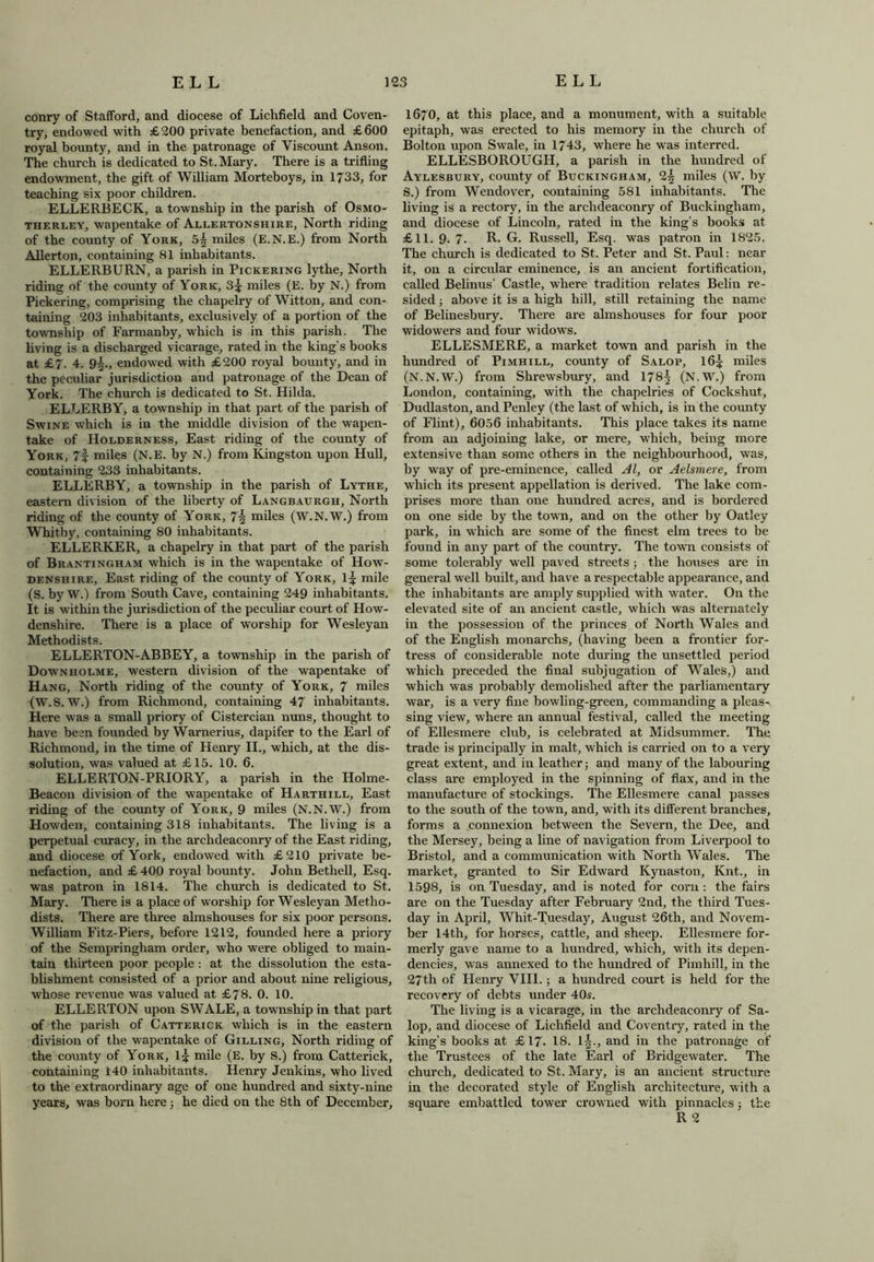 conry of Stafford, and diocese of Lichfield and Coven- try, endowed with £200 private benefaction, and £600 royal bounty, and in the patronage of Viscount Anson. The church is dedicated to St. Mary. There is a trifling endowment, the gift of William Morteboys, in 1733, for teaching six poor children. ELLERBECK, a township in the parish of Osmo- therley, wapentake of Allertonshire, North riding of the county of York, 5^ miles (E.N.E.) from North Allerton, containing 81 inhabitants. ELLERBURN, a parish in Pickering lythe. North riding of the county of York, 3^ miles (E. by N.) from Pickering, comprising the chapelry of Witton, and con- taining 203 inhabitants, exclusively of a portion of the township of Farmanby, which is in this parish. The living is a discharged vicarage, rated in the king’s books at £7. 4. 9^., endowed with £200 royal bounty, and in the peculiar jurisdiction and patronage of the Dean of York. The church is dedicated to St. Hilda. ELLERBY, a township in that part of the parish of Swine which is in the middle division of the wapen- take of Holderness, East riding of the county of York, 7f miles (N.E. by N.) from Kingston upon Hull, containing 233 inhabitants. ELLERBY, a township in the parish of Lythe, eastern division of the liberty of Langbaurgh, North riding of the county of York, 74 miles (W.N.W.) from Whitby, containing 80 inhabitants. ELLERKER, a chapelry in that part of the parish of Brantingham which is in the wapentake of How- denshire, East riding of the county of York, 1^ mile (S. by W.) from South Cave, containing 249 inhabitants. It is within the jurisdiction of the peculiar court of How- denshire. There is a place of worship for Wesleyan Methodists. ELLERTON-ABBEY, a township in the parish of Downholme, western division of the wapentake of Hang, North riding of the county of York, 7 miles (W.S. W.) from Richmond, containing 47 inhabitants. Here was a small priory of Cistercian nuns, thought to have been founded by Warnerius, dapifer to the Earl of Richmond, in the time of Henry II., which, at the dis- solution, was valued at £15. 10. 6. ELLERTON-PRIORY, a parish in the Holme- Beacon division of the wapentake of IIarthill, East riding of the county of York, 9 miles (N.N.W.) from Howden, containing 318 inhabitants. The living is a perpetual curacy, in the archdeaconry of the East riding, and diocese of York, endowed with £210 private be- nefaction, and £ 400 royal bounty. John Betliell, Esq. was patron in 1814. The church is dedicated to St. Mary. There is a place of worship for Wesleyan Metho- dists. There are three almshouses for six poor persons. William Fitz-Piers, before 1212, founded here a priory of the Sempringham order, who were obliged to main- tain thirteen poor people : at the dissolution the esta- blishment consisted of a prior and about nine religious, whose revenue was valued at £78. 0. 10. ELLERTON upon SWALE, a township in that part of the parish of Catterick which is in the eastern division of the wapentake of Gilling, North riding of the county of York, 1^ mile (E. by S.) from Catterick, containing 140 inhabitants. Henry Jenkins, who lived to the extraordinary age of one hundred and sixty-nine years, was born here; he died on the 8th of December, 1670, at this place, and a monument, with a suitable epitaph, was erected to his memory in the church of Bolton upon Swale, in 1743, where he was interred. ELLESBOROUGH, a parish in the hundred of Aylesbury, county of Buckingham, 2^ miles (W. by S.) from Wendover, containing 581 inhabitants. The living is a rectory, in the archdeaconry of Buckingham, and diocese of Lincoln, rated in the king’s books at £11. 9. 7. R. G. Russell, Esq. was patron in 1825. The church is dedicated to St. Peter and St. Paul: near it, on a circular eminence, is an ancient fortification, called Belinus’ Castle, where tradition relates Belin re- sided ; above it is a high hill, still retaining the name of Belinesbury. There are almshouses for four poor widowers and four widows. ELLESMERE, a market town and parish in the hundred of Pimhill, county of Salop, 16£ miles (N.N.W.) from Shrewsbury, and 178^ (N.W.) from London, containing, with the chapelries of Cockshut, Dudlaston, and Penley (the last of which, is in the county of Flint), 6056 inhabitants. This place takes its name from an adjoining lake, or mere, which, being more extensive than some others in the neighbourhood, was, by way of pre-eminence, called Al, or Aelsmere, from which its present appellation is derived. The lake com- prises more than one hundred acres, and is bordered on one side by the town, and on the other by Oatley park, in which are some of the finest elm trees to be found in any part of the country. The town consists of some tolerably well paved streets; the houses are in general well built, and have a respectable appearance, and the inhabitants are amply supplied with water. On the elevated site of an ancient castle, which was alternately in the possession of the princes of North Wales and of the English monarchs, (having been a frontier for- tress of considerable note during the unsettled period which preceded the final subjugation of Wales,) and which was probably demolished after the parliamentary war, is a very fine bowling-green, commanding a pleas- sing view, where an annual festival, called the meeting of Ellesmere club, is celebrated at Midsummer. The trade is principally in malt, which is carried on to a very great extent, and in leather; and many of the labouring class are employed in the spinning of flax, and in the manufacture of stockings. The Ellesmere canal passes to the south of the town, and, with its different branches, forms a connexion between the Severn, the Dee, and the Mersey, being a line of navigation from Liverpool to Bristol, and a communication with North Wales. The market, granted to Sir Edward Kynaston, Knt., in 1598, is on Tuesday, and is noted for corn : the fairs are on the Tuesday after February 2nd, the third Tues- day in April, Whit-Tuesday, August 26th, and Novem- ber 14th, for horses, cattle, and sheep. Ellesmere for- merly gave name to a hundred, which, with its depen- dencies, was annexed to the hundred of Pimhill, in the 27th of Henry VIII.; a hundred court is held for the recovery of debts under 40s. The living is a vicarage, in the archdeaconry of Sa- lop, and diocese of Lichfield and Coventry, rated in the king’s books at £17. 18. 1|., and in the patronage of the Trustees of the late Earl of Bridgewater. The church, dedicated to St. Mary, is an ancient structure in the decorated style of English architecture, with a square embattled tower crowned with pinnacles 3 the R 2