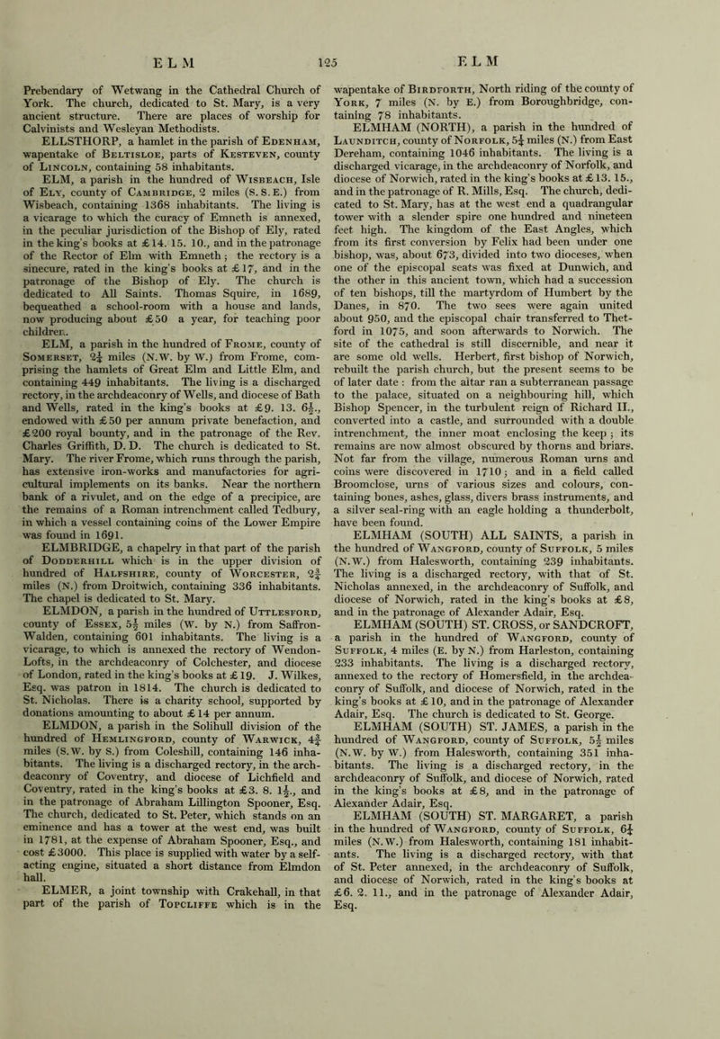 Prebendary of Wetwang in the Cathedral Church of York. The church, dedicated to St. Mary, is a very ancient structure. There are places of worship for Calvinists and Wesleyan Methodists. ELLSTHORP, a hamlet in the parish of Edenham, wapentake of Beltisloe, parts of Kesteven, county of Lincoln, containing 58 inhabitants. ELM, a parish in the hundred of Wisbeach, Isle of Ely, county of Cambridge, 2 miles (S. S.E.) from Wisbeach, containing 1368 inhabitants. The living is a vicarage to which the curacy of Emneth is annexed, in the peculiar jurisdiction of the Bishop of Ely, rated in the king’s books at £14. 15. 10., and in the patronage of the Rector of Elm with Emneth; the rectory is a sinecure, rated in the king’s books at £ 17, and in the patronage of the Bishop of Ely. The church is dedicated to All Saints. Thomas Squire, in 1689, bequeathed a school-room with a house and lands, now producing about £50 a year, for teaching poor children. ELM, a parish in the hundred of Frome, county of Somerset, 2£ miles (N.W. by W.) from Frome, com- prising the hamlets of Great Elm and Little Elm, and containing 449 inhabitants. The living is a discharged rectory, in the archdeaconry of Wells, and diocese of Bath and Wells, rated in the king’s books at £9. 13. 6^., endowed with £50 per annum private benefaction, and £200 royal bounty, and in the patronage of the Rev, Charles Griffith, D. D. The church is dedicated to St. Mary. The river Frome, which runs through the parish, has extensive iron-works and manufactories for agri- cultural implements on its banks. Near the northern bank of a rivulet, and on the edge of a precipice, are the remains of a Roman intrenchment called Tedbury, in which a vessel containing coins of the Lower Empire was found in 1691. ELMBRIDGE, a chapelry in that part of the parish of Dodderhill which is in the upper division of hundred of Halfshire, county of Worcester, 2f miles (N.) from Droitwich, containing 336 inhabitants. The chapel is dedicated to St. Mary. ELMDON, a parish in the hundred of Uttlesford, county of Essex, 5§ miles (W. by N.) from Saffron- Walden, containing 601 inhabitants. The living is a vicarage, to which is annexed the rectory of Wendon- Lofts, in the archdeaconry of Colchester, and diocese of London, rated in the king’s books at £ 19. J. Wilkes, Esq. was patron in 1814. The church is dedicated to St. Nicholas. There is a charity school, supported by donations amounting to about £ 14 per annum. ELMDON, a parish in the Solihull division of the hundred of Hemlingford, county of Warwick, 4f miles (S.W. by S.) from Coleshill, containing 146 inha- bitants. The living is a discharged rectory, in the arch- deaconry of Coventry, and diocese of Lichfield and Coventry, rated in the king’s books at £3. 8. li., and in the patronage of Abraham Lillington Spooner, Esq. The church, dedicated to St. Peter, which stands on an eminence and has a tower at the west end, was built in 1781, at the expense of Abraham Spooner, Esq., and cost £3000. This place is supplied with water by a self- acting engine, situated a short distance from Elmdon hall. ELMER, a joint township with Crakehall, in that part of the parish of Topcliffe which is in the wapentake of Birdforth, North riding of the county of York, 7 miles (N. by E.) from Boroughbridge, con- taining 78 inhabitants. ELMHAM (NORTH), a parish in the hundred of Launditch, county of Norfolk, 5^ miles (N.) from East Dereham, containing 1046 inhabitants. The living is a discharged vicarage, in the archdeaconry of Norfolk, and diocese of Norwich, rated in the king’s books at £ 13. 15., and in the patronage of R. Mills, Esq. The church, dedi- cated to St. Mary, has at the west end a quadrangular tower with a slender spire one hundred and nineteen feet high. The kingdom of the East Angles, which from its first conversion by Felix had been under one bishop, was, about 673, divided into two dioceses, when one of the episcopal seats was fixed at Dunwich, and the other in this ancient town, which had a succession of ten bishops, till the martyrdom of Humbert by the Danes, in 870. The two sees were again united about 950, and the episcopal chair transferred to Thet- ford in 1075, and soon afterwards to Norwich. The site of the cathedral is still discernible, and near it are some old wells. Herbert, first bishop of Norwich, rebuilt the parish church, but the present seems to be of later date : from the altar ran a subterranean passage to the palace, situated on a neighbouring hill, which Bishop Spencer, in the turbulent reign of Richard II., converted into a castle, and surrounded with a double intrenchment, the inner moat enclosing the keep ; its remains are now almost obscured by thorns and briars. Not far from the village, numerous Roman urns and coins were discovered in 1710; and in a field called Broomclose, urns of various sizes and colours, con- taining bones, ashes, glass, divers brass instruments, and a silver seal-ring with an eagle holding a thunderbolt, have been found. ELMHAM (SOUTH) ALL SAINTS, a parish in the hundred of Wangford, county of Suffolk, 5 miles (N.W.) from Halesworth, containing 239 inhabitants. The living is a discharged rectory, with that of St. Nicholas annexed, in the archdeaconry of Suffolk, and diocese of Norwich, rated in the king’s books at £8, and in the patronage of Alexander Adair, Esq. ELMHAM (SOUTH) ST. CROSS, or SANDCROFT, a parish in the hundred of Wangford, county of Suffolk, 4 miles (E. by N.) from Harleston, containing 233 inhabitants. The living is a discharged rectory, annexed to the rectory of Homersfield, in the archdea- conry of Suffolk, and diocese of Norwich, rated in the king’s books at £ 10, and in the patronage of Alexander Adair, Esq. The church is dedicated to St. George. ELMHAM (SOUTH) ST. JAMES, a parish in the hundred of Wangford, county of Suffolk, 5| miles (N.W. by W.) from Halesworth, containing 351 inha- bitants. The living is a discharged rectory, in the archdeaconry of Suffolk, and diocese of Norwich, rated in the king’s books at £8, and in the patronage of Alexander Adair, Esq. ELMHAM (SOUTH) ST. MARGARET, a parish in the hundred of Wangford, county of Suffolk, 6£ miles (N.W.) from Halesworth, containing 181 inhabit- ants. The living is a discharged rectory, with that of St. Peter annexed, in the archdeaconry of Suffolk, and diocese of Norwich, rated in the king’s books at £6. 2. 11., and in the patronage of Alexander Adair, Esq.
