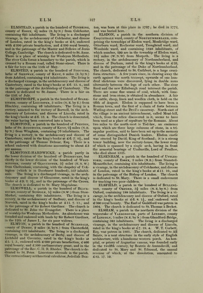 ELMSTEAD, a parish in the hundred of Tendring, county of Essex, 4— miles (E. byN.) from Colchester, containing 693 inhabitants. The living is a discharged vicarage, in the archdeaconry of Colchester, and diocese of London, rated in the king’s books at £8, endowed with £200 private benefaction, and £200 royal bounty, and in the patronage of the Master and Fellows of Jesus College, Cambridge. The church is dedicated to St. Anne. There is a place of worship for Wesleyan Methodists. The river Coin forms a boundary to the parish, which is crossed by a Roman road, called Stone-street. There is a fair for toys on the 15th of May. ELMSTED, a parish in the hundred of Stouting, lathe of Shepway, county of Kent, 8 miles (E. byN.) from Ashford, containing 454 inhabitants. The living is a discharged vicarage, in the archdeaconry and diocese of Canterbury, rated in the king’s books at £6. 13. 4., and in the patronage of the Archbishop of Canterbury. The church is dedicated to St. James. There is a fair on the 25th of July. ELMSTHORPE, a parish in the hundred of Spark- enhoe, county of Leicester, 3 miles (N. E. by E.) from Hinckley, containing 46 inhabitants. The living is a rectory, annexed to the rectory of Barwell, in the arch- deaconry of Leicester, and diocese of Lincoln, rated in the king’s books at £6. 13. 4. The church is desecrated, the ruins having been converted into a barn. ELMSTONE, a parish in the hundred of Preston, lathe of St. Augustine, county of Kent, 2^ miles (N.E. byN.) from Wingham, containing 76 inhabitants. The living is a rectory, in the archdeaconry and diocese of Canterbury, rated in the king’s books at £6. 7. 85., and in the patronage of Thomas Delmar, Esq. There is a school endowed with donations amounting to about £3 per annum. ELMSTON E-HARDWICKE, a parish partly in the lower division of the hundred of Deeriiurst, but chiefly in the lower division of the hundred of West- minster, county of Gloucester, 3f miles (N. N. W.) from Cheltenham, containing, with the cliapelry of Uck- ington (which is in Deerhurst. hundred), 357 inhabit- ants. The living is a discharged vicarage, in the arch- deaconry and diocese of Gloucester, rated in the king’s books at £9. 2. 3|., and in the patronage of the Crown. The church is dedicated to St. Mary Magdalene. ELMSWELL, a parish in the hundred of Black- bourn, county of Suffolk, 5f miles (N.W.) from Stow- Markct, containing 628 inhabitants. The living is a rectory, in the archdeaconry of Sudbury, and diocese of Norwich, rated in the king’s books at £11. 7. 11., and in the patronage of Sir Robert Gardiner. The church is dedicated to St. John the Evangelist. There is a place of worship for Wesleyan Methodists. An almshouse was founded and endowed with lands by Sir Robert Gardiner, in the 12th of James I., for six poor widows. ELMTON, a parish in the hundred of Scarsdale, county of Derby, 9 miles (E. byN.) from Chesterfield, containing 352 inhabitants. The living is a discharged vicarage, in the archdeaconry of Derby, and diocese of Lichfield and Coventry, rated in the king’s books at £5. 1. 3., endowed with £200 private benefaction, £400 royal bounty, and £300 parliamentary grant, and in the patronage of the Rev. C. II. R. Rhodes, the church is de- dicated to St. Peter. Limestone abounds in the parish. The extraordinary arithmetical calculator, Jedediah Bux- ton, was born at this place in 1707 > he died in 1772, and was buried here. ELSDON, a parish in the southern division of Coquetdale ward, county of Northumberland, com- prising the townships of Elsdon ward, Monkridge ward, Otterburn ward, Rochester ward, Troughend ward, and Woodside ward, and containing 1848 inhabitants, of which number, 299 are in the township of Elsdon ward, 18| miles (W. N.W) from Morpeth. The living is a rectory, in the archdeaconry of Northumberland, and diocese of Durham, rated in the king’s books at £20, and in the patronage of the Duke of Northumberland. The church, dedicated to St. Cuthbert, is a large cruci- form structure. A few years since, in clearing away the earth against the north transept, upwards of one hun- dred skeletons were discovered, lying in double rows alternately between the legs of each other. The river Reed and the new Edinburgh road intersect the parish. There are some fine seams of coal, which, with lime- stone and iron-stone, is obtained in abundance. A fair for cattle, sheep, linen and woollen cloth, is held on the 26th of August. Elsdon is supposed to have been a Roman town, and the first of a chain of forts between Watling-street and the Devil’s causeway. North-east of the village is an ancient intrenchment, called Moat-hill, which, from the relics discovered in it, seems to have been used as a place of sepulture by the Romans. About two miles to the north-west is Tod-law, an eminence upon which are three large columns of stone, in a tri- angular position, said to have been set up to the memory of some distinguished Danish leaders. Elsdon castle was erected by David, King of Scotland ; it is a strong tower building, now the rectory-house, the lower story of which is spanned by a single arch, having in front the armorial bearings of Umfraville, Lord of Prudhoe, who died about 1325. ELSENHAM, a parish in the hundred of Uttles- ford, county of Essex, 2 miles (N.E.) from Stansted- Mountfitehet, containing 434 inhabitants. The living is a vicarage, in the archdeaconry of Colchester, and diocese of London, rated in the king’s books at £11. 10., and in the patronage of the Bishop of London. The church is dedicated to St. Mary. There is a small endowment for teaching two poor children. ELSF1ELD, a parish in the hundred of BullinG- ton, county of Oxford, 3^ miles (N. E. by N.) from Oxford, containing 188 inhabitants. The living is a vi- carage, in the archdeaconry and diocese of Oxford, rated in the king’s books at £6. 8. l£., and . endowed with £ 200 royal bounty. The Earl of Guildford was patron in 1804. The church is dedicated to St. Thomas h Becket. ELSHAM, a parish in the northern division of the wapentake of Yarborough, parts of Lindsey, comity of Lincoln, 5 miles (N.E. by N.) from Glandford-Bridge, containing 383 inhabitants. The living is a discharged vicarage, in the archdeaconry and diocese of Lincoln, rated in the king’s books at £7- 18. 4. W. T. Corbett, Esq. was patron in 1801. The church, dedicated to All Saints, is a neat structure in the early style of English architecture, with a handsome western porch. An hos- pital, or priory of Augustine canons, was founded early in the twelfth century, by Beatrix de Amundevill, and dedicated to St. Mary and St. Edmund, the annual revenue of which, at the dissolution, amounted to £83. 17. 10.
