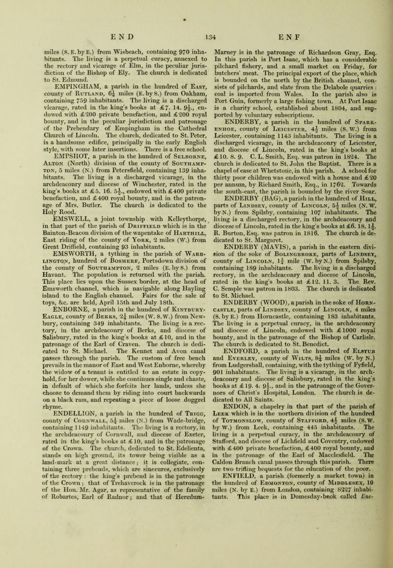 miles (S. E.byE.) from Wisbeach, containing 970 inha- bitants. The living is a perpetual curacy, annexed to the rectory and vicarage of Elm, in the peculiar juris- diction of the Bishop of Ely. The church is dedicated to St. Edmund. EMPINGHAM, a parish in the hundred of East, county of Rutland, 6^ miles (E. byS.) from Oakham, containing 759 inhabitants. The living is a discharged vicarage, rated in the king’s books at £~. 14. 9i., en- dowed with £200 private benefaction, and £200 royal bounty, and in the peculiar jurisdiction and patronage of the Prebendary of Empingham in the Cathedral Church of Lincoln. The church, dedicated to St. Peter, is a handsome edifice, principally in the early English style, with some later insertions. There is a free school. EMPSHOT, a parish in the hundred of Selborne, Alton (North) division of the county of Southamp- ton, 5 miles (N.) from Petersfield, containing 139 inha- bitants. The living is a discharged vicarage, in the archdeaconry and diocese of Winchester, rated in the king’s books at £5. 16. 5§., endowed with £400 private benefaction, and £400 royal bounty, and in the patron- age of Mrs. Butler. The church is dedicated to the Holy Rood. EMSWELL, a joint township with Kelleythorpe, in that part of the parish of Driffield which is in the Bainton-Beacon division of the wapentake of Harthill, East riding of the county of York, 2 miles (W.) from Great Driffield, containing 93 inhabitants. EMSWORTH, a tything in the parish of Warb- lingto.n, hundred of Bosmere, Portsdown division of the county of Southampton, 2 miles (E. by S.) from Havant. The population is returned with the parish. This place lies upon the Sussex border, at the head of Emsworth channel, which is navigable along Hayling island to the English channel. Fairs for the sale of toys, &c. are held, April 15th and July 18th. ENBORNE, a parish in the hundred of Kintbury- Eagle, county of Berks, miles (W. S. W.) from New- bury, containing 349 inhabitants. The living is a rec- tory, in the archdeaconry of Berks, and diocese of Salisbury, rated in the king’s books at £ 10, and in the patronage of the Earl of Craven. The church is dedi- cated to St. Michael. The Kennet and Avon canal passes through the parish. The custom of free bench prevails in the manor of East and West Enbome, whereby the widow of a tenant is entitled to an estate in copy- hold, for her dower, while she continues single and chaste, in default of which she forfeits her lands, unless she choose to demand them by riding into court backwards on a black ram, and repeating a piece of loose doggrel rhyme. ENDELLION, a parish in the hundred of Trigg, county of Cornwall, 5^ miles (N.) from Wade-bridge, containing 1149 inhabitants. The living is a rectory, in the archdeaconry of Cornwall, and diocese of Exeter, rated in the king’s books at £ 10, and in the patronage of the Crown. The church, dedicated to St. Edelienta, stands on high ground, its tower being visible as a land-mark at a great distance; it is collegiate, con- taining three prebends, which are sinecures, exclusively of the rectory : the king’s prebend is in the patronage of the Crown ; that of Trehaverock is in the patronage of the Hon. Mr. Agar, as representative of the family of Robartcs, Earl of Radnor; and that of Heredum- Mamey is in the patronage of Richardson Gray, Esq. In this parish is Port Isaac, which has a considerable pilchard fishery, and a small market on Friday, for butchers’ meat. The principal export of the place, which is bounded on the north by the British channel, con- sists of pilchards, and slate from the Delabole quarries : coal is imported from Wales. In the parish also is Port Guin, formerly a large fishing town. At Port Isaac is a charity school, established about 1804, and sup- ported by voluntary subscriptions. ENDERBY, a parish in the hundred of Spark- enhoe, county of Leicester, 4^ miles (S. W.) from Leicester, containing 1143 inhabitants. The living is a discharged vicarage, in the archdeaconry of Leicester, and diocese of Lincoln, rated in the king’s books at £10. 8. 9. C. L. Smith, Esq. was patron in 1824. The church is dedicated to St. John the Baptist. There is a chapel of ease at Whetstone, in this parish. A school for thirty poor children was endowed with a house and £20 per annum, by Richard Smith, Esq., in 1762. Towards the south-east, the parish is bounded by the river Soar. ENDERBY (BAG), a parish in the hundred of Hill, parts of Lindsey, county of Lincoln, miles (N. W. byN.) from Spilsby, containing 107 inhabitants. The living is a discharged rectory, in the archdeaconry and diocese of Lincoln, rated in the king’s books at £6. 18.15. R. Burton, Esq. was patron in 1816. The church is de- dicated to St. Margaret. ENDERBY (MAVIS), a parish in the eastern divi- sion of the soke of Bolingbroke, parts of Lindsey, county of Lincoln, if mile (W. by N.) from Spilsby, containing 189 inhabitants. The living is a discharged rectory, in the archdeaconry and diocese of Lincoln, rated in the king’s books at £12. 11.3. The Rev. C. Semple was patron in 1803. The church is dedicated to St. Michael. ENDERBY (WOOD), a parish in the soke of Horn- castle, parts of Lindsey, county of Lincoln, 4 miles (S. byE.) from Horncastle, containing 183 inhabitants. The living is a perpetual curacy, in the archdeaconry and diocese of Lincoln, endowed with £ 1000 royal bounty, and in the patronage of the Bishop of Carlisle. The church is dedicated to St. Benedict. ENDFORD, a parish in the hundred of Elstub and Everley, county of Wilts, 8f miles (W. by N.) from Ludgershall, containing, with the tything of Fyfield, 901 inhabitants. The living is a vicarage, in the arch- deaconry and diocese of Salisbury, rated in the king’s books at £ 19. 4. 9|-> and in the patronage of the Gover- nors of Christ’s Hospital, London. The church is de- dicated to All Saints. ENDON, a chapelry in that part of the parish of Leek which is in the northern division of the hundred of Totmonslow, county of Stafford, 4f miles (S.W. by W.) from Leek, containing 445 inhabitants. The living is a perpetual curacy, in the archdeaconry of Stafford, and diocese of Lichfield and Coventry, endowed with £400 private benefaction, £400 royal bounty, and in the patronage of the Earl of Macclesfield. The Caldon Branch canal passes through this parish. There are two trifling bequests for the education of the poor. ENFIELD, a parish (formerly a market town) in the hundred of Edmonton, county of Middlesex, 10 miles (N. by E.) from London, containing 8227 inhabi- tants. This place is in Domesday-book called Ene-