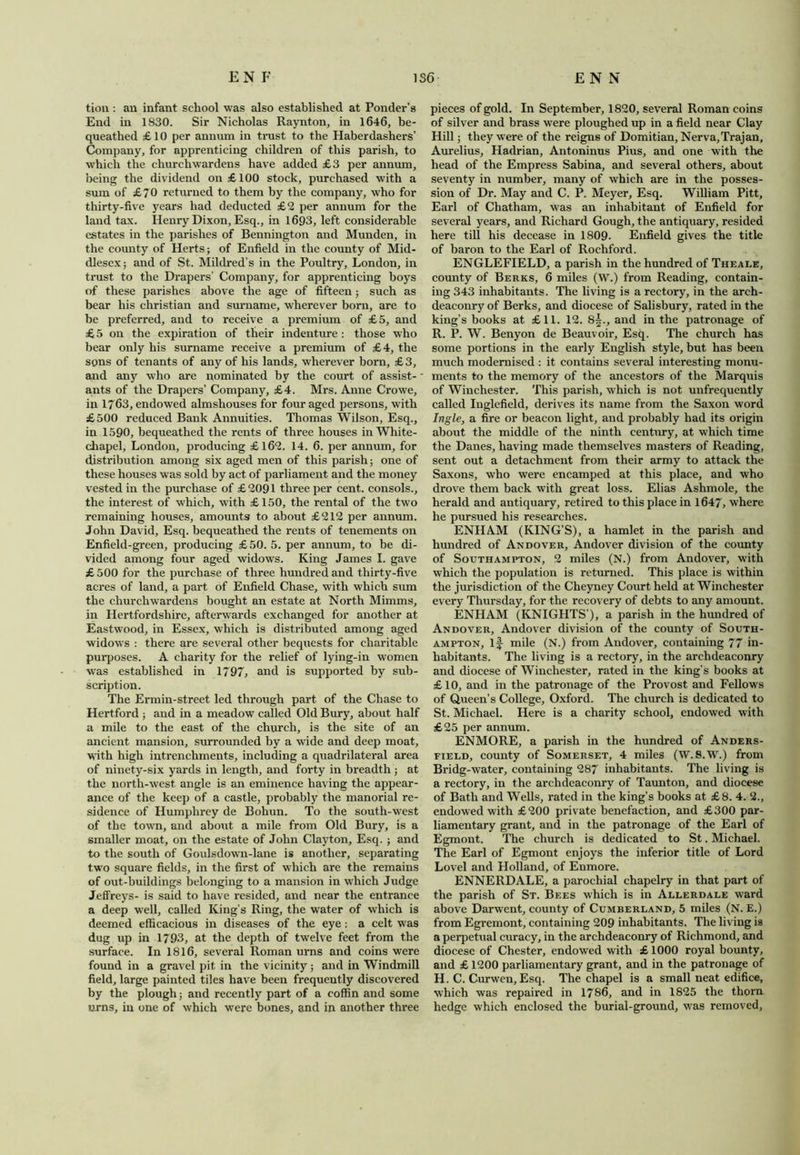 tion : an infant school was also established at Ponder’s End in 1830. Sir Nicholas Raynton, in 1646, be- queathed £ 10 per annum in trust to the Haberdashers’ Company, for apprenticing children of this parish, to which the churchwardens have added £3 per annum, being the dividend on £100 stock, purchased with a sum of £70 returned to them by the company, who for thirty-five years had deducted £2 per annum for the land tax. Henry Dixon, Esq., in 1693, left considerable estates in the parishes of Bennington and Munden, in the county of Herts; of Enfield in the county of Mid- dlesex; and of St. Mildred’s in the Poultry, London, in trust to the Drapers’ Company, for apprenticing hoys of these parishes above the age of fifteen; such as bear his Christian and surname, wherever born, are to be preferred, and to receive a premium of £5, and £ 5 on the expiration of their indenture : those who bear only his surname receive a premium of £4, the sons of tenants of any of his lands, wherever born, £3, and any who are nominated by the court of assist- ants of the Drapers’ Company, £4. Mrs. Anne Crowe, in 1763, endowed almshouses for four aged persons, with £500 reduced Bank Annuities. Thomas Wilson, Esq., in 1590, bequeathed the rents of three houses in White- chapel, London, producing £162. 14. 6. per annum, for distribution among six aged men of this parish; one of these houses was sold by act of parliament and the money vested in the purchase of £ 2091 three per cent, consols., the interest of which, with £150, the rental of the two remaining houses, amounts to about £212 per annum. John David, Esq. bequeathed the rents of tenements on Enfield-green, producing £50. 5. per annum, to be di- vided among four aged widows. King James I. gave £ 500 for the purchase of three hundred and thirty-five acres of land, a part of Enfield Chase, with which sum the churchwardens bought an estate at North Mimms, in Hertfordshire, afterwards exchanged for another at Eastwood, in Essex, which is distributed among aged widows : there are several other bequests for charitable purposes. A charity for the relief of lying-in women was established in 1797, and is supported by sub- scription. The Ermin-street led through part of the Chase to Hertford ; and in a meadow called Old Bury, about half a mile to the east of the church, is the site of an ancient mansion, surrounded by a wide and deep moat, with high intrenchments, including a quadrilateral area of ninety-six yards in length, and forty in breadth ; at the north-west angle is an eminence having the appear- ance of the keep of a castle, probably the manorial re- sidence of Humphrey de Bohun. To the south-west of the town, and about a mile from Old Bury, is a smaller moat, on the estate of John Clayton, Esq. ; and to the south of Goulsdown-lane is another, separating two square fields, in the first of which are the remains of out-buildings belonging to a mansion in which Judge Jeffreys- is said to have resided, and near the entrance a deep well, called King’s Ring, the water of which is deemed efficacious in diseases of the eye : a celt was dug up in 1793, at the depth of twelve feet from the surface. In 1816, several Roman urns and coins were found in a gravel pit in the vicinity; and in Windmill field, large painted tiles have been frequently discovered by the plough; and recently part of a coffin and some urns, in one of which were bones, and in another three pieces of gold. In September, 1820, several Roman coins of silver and brass were ploughed up in a field near Clay Hill; they were of the reigns of Domitian, Nerva,Trajan, Aurelius, Hadrian, Antoninus Pius, and one with the head of the Empress Sabina, and several others, about seventy in number, many of which are in the posses- sion of Dr. May and C. P. Meyer, Esq. William Pitt, Earl of Chatham, was an inhabitant of Enfield for several years, and Richard Gough, the antiquary, resided here till his decease in 1809. Enfield gives the title of baron to the Earl of Rochford. ENGLEFIELD, a parish in the hundred of Theale, county of Berks, 6 miles (W.) from Reading, contain- ing 343 inhabitants. The living is a rectory, in the arch- deaconry of Berks, and diocese of Salisbury, rated in the king’s books at £11. 12. 8§., and in the patronage of R. P. W. Benyon de Beauvoir, Esq. The church has some portions in the early English style, but has been much modernised : it contains several interesting monu- ments to the memory of the ancestors of the Marquis of Winchester. This parish, which is not unfrequently called Inglefield, derives its name from the Saxon word Ingle, a fire or beacon light, and probably had its origin about the middle of the ninth century, at which time the Danes, having made themselves masters of Reading, sent out a detachment from their army to attack the Saxons, who were encamped at this place, and who drove them back with great loss. Elias Ashmole, the herald and antiquary, retired to this place in 1647, where he pursued his researches. ENHAM (KING’S), a hamlet in the parish and hundred of Andover, Andover division of the county of Southampton, 2 miles (N.) from Andover, with which the population is returned. This place is within the jurisdiction of the Cheyney Court held at Winchester every Thursday, for the recovery of debts to any amount. ENHAM (KNIGHTS’), a parish in the hundred of Andover, Andover division of the county of South- ampton, if mile (N.) from Andover, containing 77 in- habitants. The living is a rectory, in the archdeaconry and diocese of Winchester, rated in the king’s books at £10, and in the patronage of the Provost and Fellows of Queen’s College, Oxford. The church is dedicated to St. Michael. Here is a charity school, endowed with £25 per annum. ENMORE, a parish in the hundred of Anders- field, county of Somerset, 4 miles (W.8.W.) from Bridg-water, containing 287 inhabitants. The living is a rectory, in the archdeaconry of Taunton, and diocese of Bath and Wells, rated in the king’s books at £8. 4. 2., endowed with £200 private benefaction, and £300 par- liamentary grant, and in the patronage of the Earl of Egmont. The church is dedicated to St. Michael. The Earl of Egmont enjoys the inferior title of Lord Lovel and Holland, of Enmore. ENNERDALE, a parochial chapelry in that part of the parish of St. Bees which is in Allerdale ward above Darwent, county of Cumberland, 5 miles (N. E.) from Egremont, containing 209 inhabitants. The living is a perpetual curacy, in the archdeaconry of Richmond, and diocese of Chester, endowed with £ 1000 royal bounty, and £ 1200 parliamentary grant, and in the patronage of H. C. Curwen, Esq. The chapel is a small neat edifice, which was repaired in 1786, and in 1825 the thorn hedge which enclosed the burial-ground, was removed,