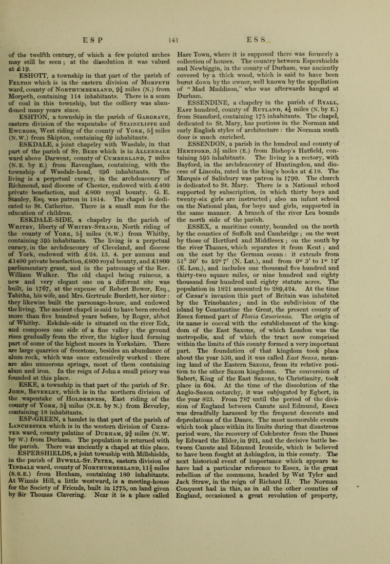 of the twelfth century, of which a few pointed arches may still be seen ; at the dissolution it was valued at £19. ESHOTT, a township in that part of the parish of Felton which is in the eastern division of Morpeth ward, county of Northumberland, 9:* miles (N.) from Morpeth, containing 114 inhabitants. There is a seam of coal in this township, but the colliery was aban- doned many years since. ESHTON, a township in the parish of Gargrave, eastern division of the wapentake of Staincliffe and Ewcross, West riding of the county of York, 5| miles (N.W.) from Skipton, containing 69 inhabitants. ESKDALE, a joint chapelry with Wasdale, in that part, of the parish of St. Bees which is in Allerdale ward above Darwent, county of Cumberland, 7 miles (N. E. by E.) from Ravenglass, containing, with the township of Wasdale-head, 296 inhabitants. The living is a perpetual curacy, in the archdeaconry of Richmond, and diocese of Chester, endowed with £400 private benefaction, and £800 royal bounty. G. E. Stanley, Esq. was patron in 1814. The chapel is dedi- cated to St. Catherine. There is a small sum for the education of children. ESKDALE-SIDE, a chapelry in the parish of Whitby, liberty of Whitby-Strand, North riding of the county of York, 5| miles (S.W.) from Whitby, containing 395 inhabitants. The living is a perpetual curacy, in the archdeaconry of Cleveland, and diocese of York, endowed with £24. 13. 4. per annum and £1400 private benefaction, £800 royal bounty, and £1800 parliamentary grant, and in the patronage of the Rev. William Walker. The old chapel being ruinous, a new and very elegant one on a different site was built, in 1767, at the expense of Robert Bower, Esq., Tabitha, his wife, and Mrs. Gertrude Burdett, her sister : they likewise built the parsonage-house, and endowed the living. The ancient chapel is said to have been erected more than five hundred years before, by Roger, abbot of Whitby. Eskdale-side is situated on the river Esk, and composes one side of a fine valley ; the ground rises gradually from the river, the higher land forming part of some of the highest moors in Yorkshire. There are large quarries of freestone, besides an abundance of alum rock, which was once extensively worked : there are also numerous springs, most of them containing alum and iron. In the reign of John a small priory was founded at this place. ESKE, a township in that part of the parish of St. John, Beverley, which is in the northern division of the wapentake of Holderness, East riding of the county of York, 3| miles (N.E. by N.) from Beverley, containing 18 inhabitants. ESP-GREEN, a hamlet in that part of the parish of Lanchester which is in the western division of Ches- ter ward, county palatine of Durham, 9| miles (N.W. by W.) from Durham. The population is returned with the parish. There was anciently a chapel at this place. ESPERSHIELDS, a joint township with Millshields, in the parish of Bywell-St. Peter, eastern division of Tindale ward, county of Northumberland, 111 miles (S.S.E.) from Hexham, containing 180 inhabitants. At Winnis Hill, a little westward, is a meeting-house for the Society of Friends, built in 1775, on land given by Sir Thomas Clavering. Near it is a place called Hare Town, where it is supposed there was formerly a collection of houses. The country between Espershields and Newbiggin, in the county of Durham, was anciently covered by a thick wood, which is said to have been burnt down by the owner, well known by the appellation of “Mad Maddison,” who was afterwards hanged at Durham. ESSENDINE, a chapelry in the parish of Ryall, East hundred, county of Rutland, 4^ miles (N. by E.) from Stamford, containing 175 inhabitants. The chapel, dedicated to St. Mary, has portions in the Norman and early English styles of architecture : the Norman south door is much enriched. ESSENDON, a parish in the hundred and county of Hertford, 3\ miles (E.) from Bishop’s Hatfield, con- taining 595 inhabitants. The living is a rectory, with Bayford, in the archdeaconry of Huntingdon, and dio- cese of Lincoln, rated in the king’s books at £ 18. The Marquis of Salisbury was patron in 1790. The church is dedicated to St. Mary. There is a National school supported by subscription, in which thirty boys and twenty-six girls are instructed; also an infant school on the National plan, for boys and girls, supported in the same manner. A branch of the river Lea bounds the north side of the parish. ESSEX, a maritime county, bounded on the north by the counties of Suffolk and Cambridge ; on the west by those of Hertford and Middlesex ; on the south by the river Thames, which separates it from Kent; and on the east by the German ocean : it extends from 51° 30' to 52° 7' (N. Lat.), and from 0° 3' to 1° 12' (E. Lon.), and includes one thousand five hundred and thirty-two square miles, or nine hundred and eighty thousand four hundred and eighty statute acres. The population in 1821 amounted to 289,424. At the time of Caesar’s invasion this part of Britain was inhabited by the Trinobantes j and in the subdivision of the island by Constantine the Great, the present county of Essex formed part of Flavia Ccesariensis. The origin of its name is coeval with the establishment of the king- dom of the East Saxons, of which London was the metropolis, and of which the tract now comprised within the limits of this county formed a very important part. The foundation of that kingdom took place about the year 530, and it was called East Seaxa, mean- ing land of the Eastern Saxons, from its relative posi- tion to the other Saxon kingdoms. The conversion of Sabert, King of the East Saxons, to Christianity, took place in 604. At the time of the dissolution of the Anglo-Saxon octarchy, it was subjugated by Egbert, in the year 823. From 787 until the period of the divi- sion of England between Canute and Edmund, Essex was dreadfully harassed by the frequent descents and depredations of the Danes. The most memorable events which took place within its limits during that disastrous period were, the recovery of Colchester from the Danes by Edward the Elder, in 921, and the decisive battle be- tween Canute and Edmund Ironside, which is believed to have been fought at Ashingdon, in this county. The next historical event of importance which appears to have had a particular reference to Essex, is the great rebellion of the commons, headed by Wat Tyler and Jack Straw, in the reign of Richard II. The Norman Conquest had in this, as in all the other counties of England, occasioned a great revolution of property.