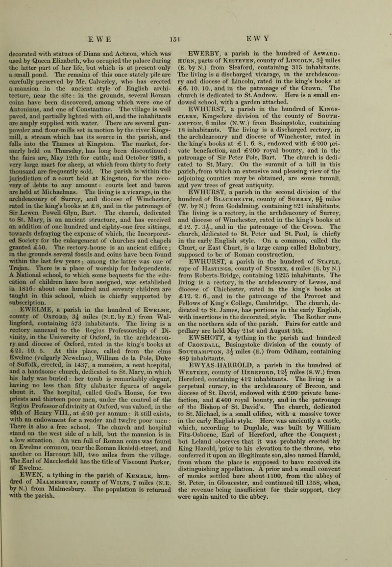 decorated with statues of Diana and Actaeon, which was used by Queen Elizabeth, who occupied the palace during the latter part of her life, but which is at present only a small pond. The remains of this once stately pile are carefully preserved by Mr. Calverley, who has erected a mansion in the ancient style of English archi- tecture, near the site: in the grounds, several Roman coins have been discovered, among which were one of Antoninus, and one of Constantine. The village is well paved, and partially lighted with oil, and the inhabitants are amply supplied with water. There are several gun- powder and flour-mills set in motion by the river Kings- mill, a stream which has its source in the parish, and falls into the Thames at Kingston. The market, for- merly held on Thursday, has long been discontinued: the fairs are. May 12th for cattle, and October 29th, a very large mart for sheep, at which from thirty to forty thousand are frequently sold. The parish is within the jurisdiction of a court held at Kingston, for the reco- very of debts to any amount: courts leet and baron are held at Michaelmas. The living is a vicarage, in the archdeaconry of Surrey, and diocese of Winchester, rated in the king’s books at £8, and in the patronage of Sir Lewen Fowell Glyn, Bart. The church, dedicated to St. Mary, is an ancient structure, and has received an addition of one hundred and eighty-one free sittings, towards defraying the expense of which, the Incorporat- ed Society for the enlargement of churches and chapels granted £ 50. The rectory-house is an ancient edifice ; in the grounds several fossils and coins have been found within the last few years ; among the latter was one of Trajan. There is a place of worship for Independents. A National school, to which some bequests for the edu- cation of children have been assigned, was established in 1816: about one hundred and seventy children are taught in this school, which is chiefly supported by subscription. EWELME, a parish in the hundred of Ewelme, comity of Oxford, 3^ miles (N.E. by E.) from Wal- lingford, containing 573 inhabitants. The living is a rectory annexed to the Regius Professorship of Di- vinity, in the University of Oxford, in the archdeacon- ry and diocese of Oxford, rated in the king’s books at £21. 10. 5. At this place, called from the elms Ewelme (vulgarly Newelme), William de la Pole, Duke of Suffolk, erected, in 1437, a mansion, a neat hospital, and a handsome church, dedicated to St. Mary, in which his lady was buried : her tomb is remarkably elegant, having no less than fifty alabaster figures of angels about it. The hospital, called God’s House, for two priests and thirteen poor men, under the control of the Regius Professor of divinity at Oxford, was valued, in the 26th of Henry VIII., at £20 per annum : it still exists, with an endowment for a reader and twelve poor men : There is also a free school. The church and hospital stand on the west side of a hill, but the mansion is in a low situation. An urn full of Roman coins was found on Ewelme common, near the Roman Iknield-street, and another on Harcourt hill, two miles from the village. The Earl of Macclesfield has the title of Viscount Parker, of Ewelme. EWEN, a tything in the parish of Kemble, hun- dred of Malmesbury, county of Wilts, 7 miles (N.E. by N.) from Malmesbury. The population is returned with the parish. EWERBY, a parish in the hundred of Asward- hurn, parts of Kesteven, county of Lincoln, 3f miles (E. by N.) from Sleaford, containing 315 inhabitants. The living is a discharged vicarage, in the archdeacon- ry and diocese of Lincoln, rated in the king’s books at £6. 10. 10., and in the patronage of the Crown. The chinch is dedicated to St. Andrew. Here is a small en- dowed school, with a garden attached. EWHURST, a parish in the hundred of Kings- clere, Kingsclere division of the county of South- ampton, 6 miles (N.W.) from Basingstoke, containing 18 inhabitants. The living is a discharged rectory, in the archdeaconry and diocese of Winchester, rated in the king’s books at £ 1. 6. 8., endowed with £200 pri- vate benefaction, and £200 royal bounty, and in the patronage of Sir Peter Pole, Bart. The church is dedi- cated to St. Mary. On the summit of a hill in this parish, from which an extensive and pleasing view of the adjoining counties may be obtained, are some tumuli, and yew trees of great antiquity. EWHURST, a parish in the second division of the hundred of Blackheath, county of Surrey, 9? miles (W. byN.) from Godaiming, containing 821 inhabitants. The living is a rectory, in the archdeaconry of Surrey, and diocese of Winchester, rated in the king’s books at £ 12. 7• Sg., and in the patronage of the Crown. The church, dedicated to St. Peter and St. Paul, is chiefly in the early English style. On a common, called the Churt, or East Churt, is a large camp called Holmbury, supposed to be of Roman construction. EWHURST, a parish in the hundred of Staple, rape of Hastings, county of Sussex, 4 miles (E. by N.) from Roberts-Bridge, containing 1225 inhabitants. The living is a rectory, in the archdeaconry of Lewes, and diocese of Chichester, rated in the king’s books at £12.2. 6., and in the patronage of the Provost and Fellows of King’s College, Cambridge. The church, de- dicated to St. James, has portions in the early English, with insertions in the decorated, style. The Rother runs on the northern side of the parish. Fairs for cattle and pedlary are held May 21st and August 5th. EWSHOTT, a tything in the parish and hundred of Crondall, Basingstoke division of the county of Southampton, 3§ miles (E.) from Odiham, containing 489 inhabitants. EWYAS-HARROLD, a parish in the hundred of Webtree, county of Hereford, 12| miles (S.W.) from Hereford, containing 412 inhabitants. The living is a perpetual curacy, in the archdeaconry of Brecon, and diocese of St. David, endowed with £200 private bene- faction, and £400 royal bounty, and in the patronage of the Bishop of St. David’s. The church, dedicated to St. Michael, is a small edifice, with a massive tower in the early English style. Here was anciently a castle, which, according to Dugdale, was built by William Fitz-Osborne, Earl of Hereford, after the Conquest; but Leland observes that it was probably erected by King Harold, ‘prior to his elevation to the throne, who conferred it upon an illegitimate son, also named Harold, from whom the place is supposed to have received its distinguishing appellation. A prior and a small convent of monks settled here about 1100, from the abbey of St. Peter, in Gloucester, and continued till 1358, when, the revenue being insufficient for their support, they were again united to the abbey.