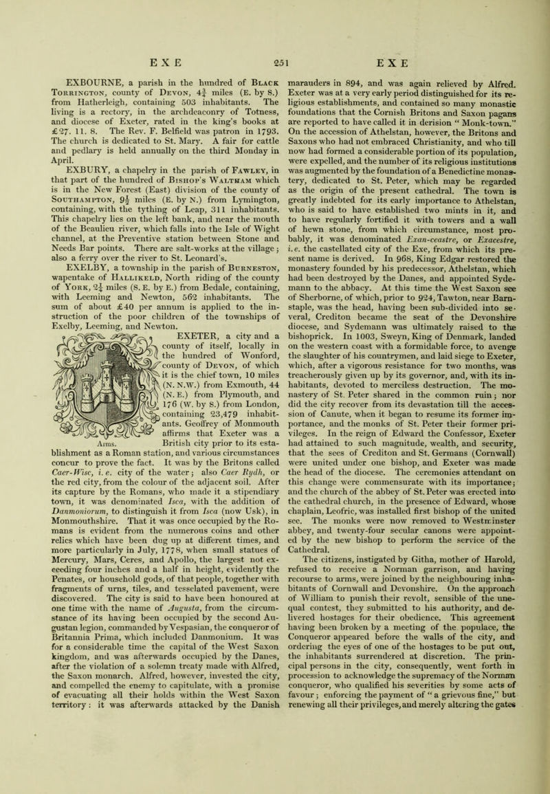 EXBOURNE, a parish in the hundred of Black Torrington, county of Devon, 4f miles (E. by S.) from Hatherleigh, containing 503 inhabitants. The living is a rectory, in the archdeaconry of Totness, and diocese of Exeter, rated in the king’s books at £27. 11. 8. The Rev. F. Belfield was patron in 1793. The church is dedicated to St. Mary. A fair for cattle and pedlary is held annually on the third Monday in April. EXBURY, a chapelry in the parish of Fawley, in that part of the hundred of Bishop’s Waltham which is in the New Forest (East) division of the county of Southampton, 9^ miles (E. by N.) from Lymington, containing, with the tytliing of Leap, 311 inhabitants. This chapelry lies on the left bank, and near the mouth of the Beaulieu river, which falls into the Isle of Wight channel, at the Preventive station between Stone and Needs Bar points. There are salt-works at the village ; also a ferry over the river to St. Leonard’s. EXELBY, a township in the parish of Burneston, wapentake of Hallikeld, North riding of the county of York, 2^ miles (S. E. by E.) from Bedale, containing, with Leeming and Newton, 562 inhabitants. The sum of about £40 per annum is applied to the in- struction of the poor children of the townships of Exelby, Leeming, and Newton. EXETER, a city and a county of itself, locally in the hundred of Wonford, 'county of Devon, of which it. is the chief town, 10 miles (N. N.W.) from Exmouth, 44 (N. E.) from Plymouth, and 1/ 6 (W. by S.) from London, containing 23,479 inhabit- ants. Geoffrey of Monmouth affirms that Exeter was a Arms. British city prior to its esta- blishment as a Roman station, and various circumstances concur to prove the fact. It was by the Britons called Caer-Wisc, i.e. city of the water; also Caer Rydh, or the red city, from the colour of the adjacent soil. After its capture by the Romans, who made it a stipendiary town, it was denominated Isca, with the addition of Danmoniorum, to distinguish it from Isca (now Usk), in Monmouthshire. That it was once occupied by the Ro- mans is evident from the numerous coins and other relics which have been dug up at different times, and more particularly in July, 1778, when small statues of Mercury, Mars, Ceres, and Apollo, the largest not ex- ceeding four inches and a half in height, evidently the Penates, or household gods, of that people, together with fragments of urns, tiles, and tcsselated pavement, were discovered. The city is said to have been honoured at one time with the name of Augusta, from the circum- stance of its having been occupied by the second Au- gustan legion, commanded by Vespasian, the conqueror of Britannia Prima, which included Danmonium. It was for a considerable time the capital of the West Saxon kingdom, and was afterwards occupied by the Danes, after the violation of a solemn treaty made with Alfred, the Saxon monarch. Alfred, however, invested the city, and compelled the enemy to capitulate, with a promise of evacuating all their holds within the West Saxon territory: it was afterwards attacked by the Danish marauders in 894, and was again relieved by Alfred. Exeter was at a very early period distinguished for its re- ligious establishments, and contained so many monastic foundations that the Cornish Britons and Saxon pagans are reported to have called it in derision “ Monk-town.” On the accession of Athelstan, however, the Britons and Saxons who had not embraced Christianity, and who till now had formed a considerable portion of its population, were expelled, and the number of its religious institutions was augmented by the foundation of a Benedictine monas- tery, dedicated to St. Peter, which may be regarded as the origin of the present cathedral. The town is greatly indebted for its early importance to Athelstan, who is said to have established two mints in it, and to have regularly fortified it with towers and a wall of hewn stone, from which circumstance, most pro- bably, it was denominated Exan-ceastre, or Exacestre, i.e. the castellated city of the Exe, from which its pre- sent name is derived. In 968, King Edgar restored the monastery founded by his predecessor, Athelstan, which had been destroyed by the Danes, and appointed Syde- mann to the abbacy. At this time the West Saxon see of Sherborne, of which, prior to 924, Tawton, near Barn- staple, was the head, having been sub-divided into se- veral, Crediton became the seat of the Devonshire diocese, and Sydemann was ultimately raised to the bishoprick. In 1003, Sweyn, King of Denmark, landed on the western coast with a formidable force, to avenge the slaughter of his countrymen, and laid siege to Exeter, which, after a vigorous resistance for two months, was treacherously given up by its governor, and, with its in- habitants, devoted to merciless destruction. The mo- nastery of St Peter shared in the common ruin; nor did the city recover from its devastation till the acces- sion of Canute, when it began to resume its former im- portance, and the monks of St. Peter their former pri- vileges. In the reign of Edward the Confessor, Exeter had attained to such magnitude, wealth, and security, that the sees of Crediton and St. Germans (Cornwall) were united under one bishop, and Exeter was made the head of the diocese. The ceremonies attendant on this change were commensurate with its importance; and the church of the abbey of St. Peter was erected into the cathedral church, in the presence of Edward, whose chaplain, Leofric, was installed first bishop of the united see. The monks were now removed to Westminster abbey, and twenty-four secular canons were appoint- ed by the new bishop to perform the service of the Cathedral. The citizens, instigated by Githa, mother of Harold, refused to receive a Norman garrison, and having recourse to arms, were joined by the neighbouring inha- bitants of Cornwall and Devonshire. On the approach of William to punish their revolt, sensible of the une- qual contest, they submitted to his authority, and de- livered hostages for their obedience. This agreement having been broken by a meeting of the populace, the Conqueror appeared before the walls of the city, and ordering the eyes of one of the hostages to be put out, the inhabitants surrendered at discretion. The prin- cipal persons in the city, consequently, went forth in procession to acknowledge the supremacy of the Norman conqueror, who qualified his severities by some acts of favour; enforcing the payment of “ a grievous fine,” but renewing all their privileges, and merely altering the gates