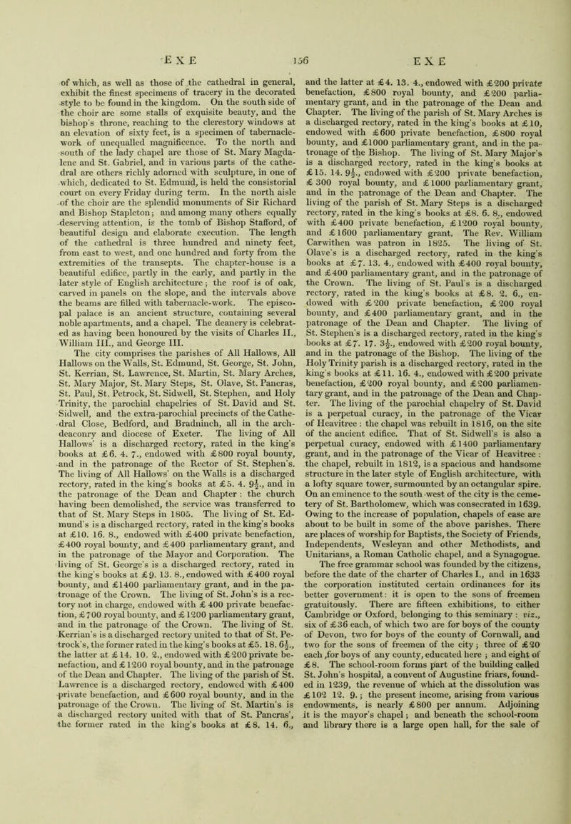 of which, as well as those of the cathedral in general, exhibit the finest specimens of tracery in the decorated style to be found in the kingdom. Oil the south side of the choir are some stalls of exquisite beauty, and the bishop’s throne, reaching to the clerestory windows at an elevation of sixty feet, is a specimen of tabernacle- work of unequalled magnificence. To the north and south of the lady chapel are those of St. Mary Magda- lene and St. Gabriel, and in various parts of the cathe- dral are others richly adorned with sculpture, in one of which, dedicated to St. Edmund, is held the consistorial court on every Friday during term. In the north aisle of the choir are the splendid monuments of Sir Richard and Bishop Stapleton; and among many others equally deserving attention, is the tomb of Bishop Stafford, of beautiful design and elaborate execution. The length of the cathedral is three hundred and ninety feet, from east to west, and one hundred and forty from the extremities of the transepts. The chapter-house is a beautiful edifice, partly in the early, and partly in the later style of English architecture ; the roof is of oak, carved in panels on the slope, and the intervals above the beams are filled with tabernacle-work. The episco- pal palace is an ancient structure, containing several noble apartments, and a chapel. The deanery is celebrat- ed as having been honoured by the visits of Charles II., William III., and George III. The city comprises the parishes of All Hallows, All Hallows on the Walls, St. Edmund, St. George, St. John, St. Kerrian, St. Lawrence, St. Martin, St. Mary Arches, St. Mary Major, St. Mary Steps, St. Olave, St. Pancras, St. Paul, St. Petrock, St. Sidwell, St. Stephen, and Holy Trinity, the parochial chapelries of St. David and St. Sidwell, and the extra-parochial precincts of the Cathe- dral Close, Bedford, and Bradninch, all in the arch- deaconry and diocese of Exeter. The living of All Hallows’ is a discharged rectory, rated in the king’s books at £6. 4. 7., endowed with £800 royal bounty, and in the patronage of the Rector of St. Stephen’s. The living of All Hallows’ on the Walls is a discharged rectory, rated in the king’s books at £5. 4. 9^., and in the patronage of the Dean and Chapter : the church having been demolished, the service was transferred to that of St. Mary Steps in 1805. The living of St. Ed- mund’s is a discharged rectory, rated in the king’s books at £10. 16. 8., endowed with £400 private benefaction, £400 royal bounty, and £400 parliamentary grant, and in the patronage of the Mayor and Corporation. The living of St. George’s is a discharged rectory, rated in the king’s books at £9- 13. 8., endowed with £400 royal bounty, and £1400 parliamentary grant, and in the pa- tronage of the Crown. The living of St. John’s is a rec- tory not in charge, endowed with £ 400 private benefac- tion, £700 royal bounty, and £ 1200 parliamentary grant, and in the patronage of the Crown. The living of St. Kerrian’s is a discharged rectory united to that of St. Pe- trock’s, the former rated in the king’s books at £5. 18. 6^., the latter at £ 14. 10. 2., endowed with £200 private be- nefaction, and £ 1200 royal bounty, and in the patronage of the Dean and Chapter. The living of the parish of St. Lawrence is a discharged rectory, endowed with £400 -private benefaction, and £600 royal bounty, and in the patronage of the Crown. The living of St. Martin’s is a discharged rectory united with that of St. Pancras’, the former rated in the king’s books at £8. 14. 6., and the latter at £4. 13. 4., endowed with £200 private benefaction, £800 royal bounty, and £200 parlia- mentary grant, and in the patronage of the Dean and Chapter. The living of the parish of St. Mary Arches is a discharged rectory, rated in the king’s books at £10, endowed with £600 private benefaction, £800 royal bounty, and £1000 parliamentary grant, and in the pa - tronage of the Bishop. The living of St. Mary Major’s is a discharged rectory, rated in the king’s books at £15. 14.9^., endowed with £200 private benefaction, £ 300 royal bounty, and £1000 parliamentary grant, and in the patronage of the Dean and Chapter. The living of the parish of St. Mary Steps is a discharged rectory, rated in the king’s books at £8. 6. 8., endowed with £400 private benefaction, £1200 royal bounty, and £1600 parliamentary grant. The Rev. William Carwithen was patron in 1825. The living of St. Olave’s is a discharged rectory, rated in the king’s books at £7- 13. 4., endowed with £400 royal bounty, and £400 parliamentary grant, and in the patronage of the Crown. The living of St. Paul's is a discharged rectory, rated in the king’s books at £8. 2. 6., en- dowed with £ 200 private benefaction, £ 200 royal bounty, and £400 parliamentary grant, and in the patronage of the Dean and Chapter. The living of St. Stephen’s is a discharged rectory, rated in the king’s books at £7- 17- 3§., endowed with £200 royal bounty, and in the patronage of the Bishop. The living of the Holy Trinity parish is a discharged rectory, rated in the king's books at £11. 16. 4., endowed with £200 private benefaction, £200 royal bounty, and £200 parliamen- tary grant, and in the patronage of the Dean and Chap- ter. The living of the parochial chapelry of St. David is a perpetual curacy, in the patronage of the Vicar of Heavitree : the chapel was rebuilt in 1816, on the site of the ancient edifice. That of St. Sidwell’s is also a perpetual curacy, endowed with £ 1400 parliamentary grant, and in the patronage of the Vicar of Heavitree : the chapel, rebuilt in 1812, is a spacious and handsome structure in the later style of English architecture, with a lofty square tower, surmounted by an octangular spire. On an eminence to the south -west of the city is the ceme- tery of St. Bartholomew, which was consecrated in 1639- Owing to the increase of population, chapels of ease are about to be built in some of the above parishes. There are places of worship for Baptists, the Society of Friends, Independents, Wesleyan and other Methodists, and Unitarians, a Roman Catholic chapel, and a Synagogue. The free grammar school was founded by the citizens, before the date of the charter of Charles I., and in 1633 the corporation instituted certain ordinances for its better government: it is open to the sons of freemen gratuitously. There are fifteen exhibitions, to either Cambridge or Oxford, belonging to this seminary : viz., six of £36 each, of which two are for boys of the county of Devon, two for boys of the county of Cornwall, and two for the sons of freemen of the city; three of £20 each ,for boys of any county, educated here ; and eight of £ 8. The school-room forms part of the building called St. John’s hospital, a convent of Augustine friars, found- ed in 1239, the revenue of which at the dissolution was £ 102 12. 9.; the present income, arising from various endowments, is nearly £800 per annum. Adjoining it is the mayor’s chapel; and beneath the school-room and library there is a large open hall, for the sale of