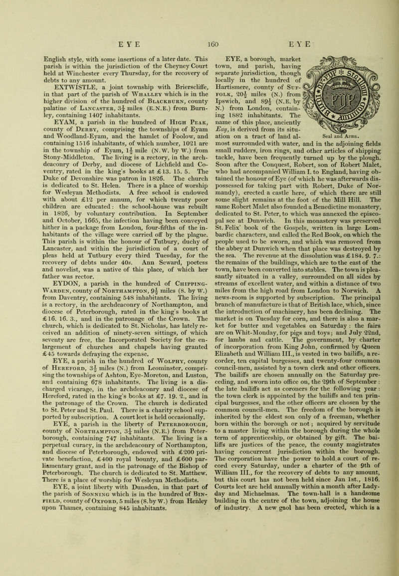 English style, with some insertions of a later date. This parish is within the jurisdiction of the Cheyney Court held at Winchester every Thursday, for the recovery of debts to any amount. EXTWISTLE, a joint township with Brierscliffe, in that part of the parish of Whalley which is in the higher division of the hundred of Blackburn, county palatine of Lancaster, 3^ miles (E.N.E.) from Burn- ley, containing 1407 inhabitants. EYAM, a parish in the hundred of High Peak, county of Derby, comprising the townships of Eyam and Woodland-Eyam, and the hamlet of Foolow, and containing 1516 inhabitants, of which number, 1021 are in the township of Eyam, 1^ mile (N. W. by W.) from Stony-Middleton. The living is a rectory, in the arch- deaconry of Derby, and diocese of Lichfield and Co- ventry, rated in the king’s books at £13. 15. 5. The Duke of Devonshire was patron in 1826. The church is dedicated to St. Helen. There is a place of worship for Wesleyan Methodists. A free school is endowed with about £12 per annum, for which twenty poor children are educated: the school-house was rebuilt in 1826, by voluntary contribution. In September and October, 1665, the infection having been conveyed hither in a package from London, four-fifths of the in- habitants of the village were carried off by the plague. This parish is within the honour of Tutbury, duchy of Lancaster, and within the jurisdiction of a court of pleas held at Tutbury every third Tuesday, for the recovery of debts under 40s. Ann Seward, poetess and novelist, was a native of this place, of which her father was rector. EYDON, a parish in the hundred of Chipping- Warden, county of Northampton, 9^ miles (S. by W.) from Daventry, containing 548 inhabitants. The living is a rectory, in the archdeaconry of Northampton, and diocese of Peterborough, rated in the king’s books at £16. 16. 3., and in the patronage of the Crown. The church, which is dedicated to St. Nicholas, has lately re- ceived an addition of ninety-seven sittings, of which seventy are free, the Incorporated Society for the en- largement of churches and chapels having granted £45 towards defraying the expense. EYE, a parish in the hundred of Wolphy, county of Hereford, 3| miles (N.) from Leominster, compri- sing the townships of Ashton, Eye-Moreton, and Luston, and containing 678 inhabitants. The living is a dis- charged vicarage, in the archdeaconry and diocese of Hereford, rated in the king’s books at £7. 19. 2., and in the patronage of the Crown. The church is dedicated to St. Peter and St. Paul. There is a charity school sup- ported by subscription. A court leet is held occasionally. EYE, a parish in the liberty of Peterborough, county of Northampton, 3^ miles (N.E.) from Peter- borough, containing 747 inhabitants. The living is a perpetual curacy, in the archdeaconry of Northampton, and diocese of Peterborough, endowed with £200 pri- vate benefaction, £400 royal bounty, and £600 par- liamentary grant, and in the patronage of the Bishop of Peterborough. The church is dedicated to St. Matthew. There is a place of worship for Wesleyan Methodists. EYE, a joint liberty with Dunsden, in that part of the parish of Sonning which is in the hundred of Bin- field, county of Oxford, 5 miles (S.by W.) from Henley upon Thames, containing 845 inhabitants. EYE, a borough, market town, and parish, having separate jurisdiction, though locally in the hundred of Hartismere, county of Suf- folk, 20| miles (N.) from Ipswich, and 89| (N.E. by N.) from London, contain- ing 1882 inhabitants. The name of this place, anciently Eay, is derived from its situ- ation on a tract of land al- most surrounded with water, and in the adjoining fields small rudders, iron rings, and other articles of shipping tackle, have been frequently turned up by the plough. Soon after the Conquest, Robert, son of Robert Malet, who had accompanied William I. to England, having ob- tained the honour of Eye (of which he was afterwards dis- possessed for taking part with Robert, Duke of Nor- mandy), erected a castle here, of which there are still some slight remains at the foot of the Mill Hill. The same Robert Malet also founded a Benedictine monastery, dedicated to St. Peter, to which was annexed the episco- pal see at Dunwich. In this monastery was preserved St. Felix’ book of the Gospels, written in large Lom- bardic characters, and called the Red Book, on which the people used to be sworn, and which was removed from the abbey at Dunwich when that place was destroyed by the sea. The revenue at the dissolution was £ 184. 9. 7.: the remains of the buildings, which are to the east of the town, have been converted into stables. The town is plea- santly situated in a valley, surrounded on all sides by streams of excellent water, and within a distance of two miles from the high road from London to Norwich. A news-room is supported by subscription. The principal branch of manufacture is that of British lace, which, since the introduction of machinery, has been declining. The market is on Tuesday for corn, and there is also a mar- ket for butter and vegetables on Saturday : the fairs are on Whit-Monday, for pigs and toys; and July 22nd, for lambs and cattle. The government, by charter of incorporation from King John, confirmed by Queen Elizabeth and William III., is vested in two bailiffs, a re- corder, ten capital burgesses, and twenty-four common council-men, assisted by a town clerk and other officers. The bailiffs are chosen annually on the Saturday pre- ceding, and sworn into office on, the 29th of September : the late bailiffs act as coroners for the following year : the town clerk is appointed by the bailiffs and ten prin- cipal burgesses, and the other officers are chosen by the common council-men. The freedom of the borough is inherited by the eldest son only of a freeman, whether born within the borough or not; acquired by servitude to a master living within the borough during the whole term of apprenticeship, or obtained by gift. The bai- liffs are justices of the peace, the county magistrates having concurrent jurisdiction within the borough. The corporation have the power to hold a court of re- cord every Saturday, under a charter of the 9th of William III., for the recovery of debts to any amount, but this court has not been held since Jan 1st., 1816. Courts leet are held annually within a month after Lady- day and Michaelmas. The town-hall is a handsome building in the centre of the town, adjoining the house of industry. A new gaol has been erected, which is a