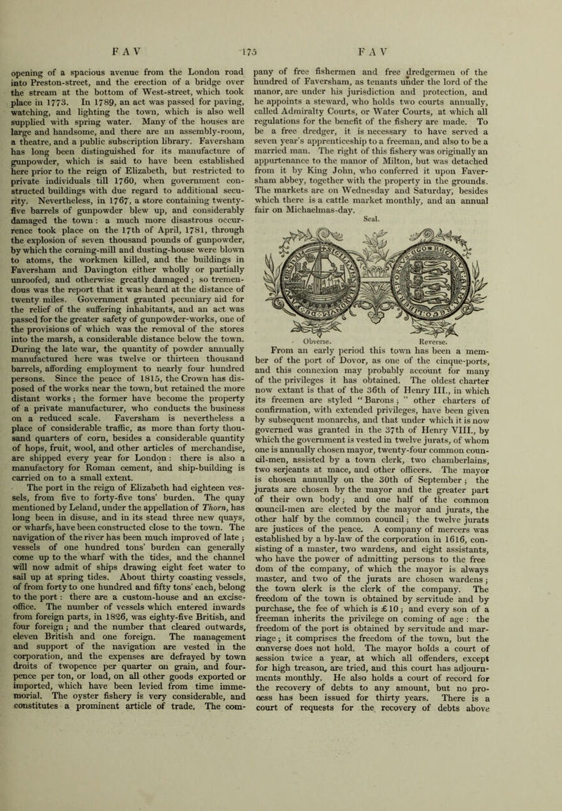 opening of a spacious avenue from the London road into Preston-street, and the erection of a bridge over the stream at the bottom of West-street, which took place in 1773. In 1789, an act was passed for paving, watching, and lighting the town, which is also well supplied with spring water. Many of the houses are large and handsome, and there are an assembly-room, a theatre, and a public subscription library. Faversham has long been distinguished for its manufacture of gunpowder, which is said to have been established here prior to the reign of Elizabeth, but restricted to private individuals till 1760, when government con- structed buildings with due regard to additional secu- rity. Nevertheless, in 1767, a store containing twenty- five barrels of gunpowder blew up, and considerably damaged the town: a much more disastrous occur- rence took place on the 17th of April, 1781, through the explosion of seven thousand pounds of gunpowder, by which the corning-mill and dusting-house were blown to atoms, the workmen killed, and the buildings in Faversham and Davington either wholly or partially unroofed, and otherwise greatly damaged; so tremen- dous was the report that it was heard at the distance of twenty miles. Government granted pecuniary aid for the relief of the suffering inhabitants, and an act was passed for the greater safety of gunpowder-works, one of the provisions of which was the removal of the stores into the marsh, a considerable distance below the town. During the late war, the quantity of powder annually manufactured here was twelve or thirteen thousand barrels, affording employment to nearly four hundred persons. Since the peace of 1815, the Crown has dis- posed of the works near the town, but retained the more distant works; the former have become the property of a private manufacturer, who conducts the business on a reduced scale. Faversham is nevertheless a place of considerable traffic, as more than forty thou- sand quarters of com, besides a considerable quantity of hops, fruit, wool, and other articles of merchandise, are shipped every year for London : there is also a manufactory for Roman cement, and ship-building is carried on to a small extent. The port in the reign of Elizabeth had eighteen ves- sels, from five to forty-five tons’ burden. The quay mentioned by Leland, under the appellation of Thom, has long been in disuse, and in its stead three new quays, or wharfs, have been constructed close to the town. The navigation of the river has been much improved of late ; vessels of one hundred tons’ burden can generally come up to the wharf with the tides, and the channel will now admit of ships drawing eight feet water to sail up at spring tides. About thirty coasting vessels, of from forty to one hundred and fifty tons’ each, belong to the port : there are a custom-house and an excise - office. The number of vessels which entered inwards from foreign parts, in 1826, was eighty-five British, and four foreign; and the number that cleared outwards, eleven British and one foreign. The management and support of the navigation are vested in the corporation, and the expenses are defrayed by town droits of twopence per quarter on grain, and four- pence per ton, or load, on all other goods exported or imported, which have been levied from time imme- morial. The oyster fishery is very considerable, and constitutes a prominent article of trade. The com- pany of free fishermen and free dredgermen of the hundred of Faversham, as tenants under the lord of the manor, are under his jurisdiction and protection, and he appoints a steward, who holds two courts annually, called Admiralty Courts, or Water Courts, at which all regulations for the benefit of the fishery are made. To be a free dredger, it is necessary to have served a seven year’s apprenticeship to a freeman, and also to be a married man. The right of this fishery was originally an appurtenance to the manor of Milton, but was detached from it by King John, who conferred it upon Faver- sham abbey, together with the property in the grounds. The markets are on Wednesday and Saturday, besides which there is a cattle market monthly, and an annual fair on Michaelmas day. Seal. Obverse. Reverse. From an early period this town has been a mem- ber of the port of Dovor, as one of the cinque-ports, and this connexion may probably account for many of the privileges it has obtained. The oldest charter now extant is that of the 36th of Henry III., in which its freemen are styled “ Barons ; ” other charters of confirmation, with extended privileges, have been given by subsequent monarchs, and that under which it is now governed was granted in the 37th of Henry VIII., by which the government is vested in twelve jurats, of whom one is annually chosen mayor, twenty-four common coun- cil-men, assisted by a town clerk, two chamberlains, two serjeants at mace, and other officers. The mayor is chosen annually on the 30th of September ; the jurats are chosen by the mayor and the greater part of their own body; and one half of the common council-men are elected by the mayor and jurats, the other half by the common council; the twelve jurats are justices of the peace. A company of mercers was established by a by-law of the corporation in 1616, con- sisting of a master, two wardens, and eight assistants, who have the power of admitting persons to the free dom of the company, of which the mayor is always master, and two of the jurats are chosen wardens; the town clerk is the clerk of the company. The freedom of the town is obtained by servitude and by purchase, the fee of which is £10; and every son of a freeman inherits the privilege on coming of age : the freedom of the port is obtained by servitude and mar- riage ; it comprises the freedom of the town, but the converse does not hold. The mayor holds a court of session twice a year, at which all offenders, except for high treason, are tried, and this court has adjourn- ments monthly. He also holds a court of record for the recovery of debts to any amount, but no pro- cess has been issued for thirty years. There is a court of requests for the recovery of debts above