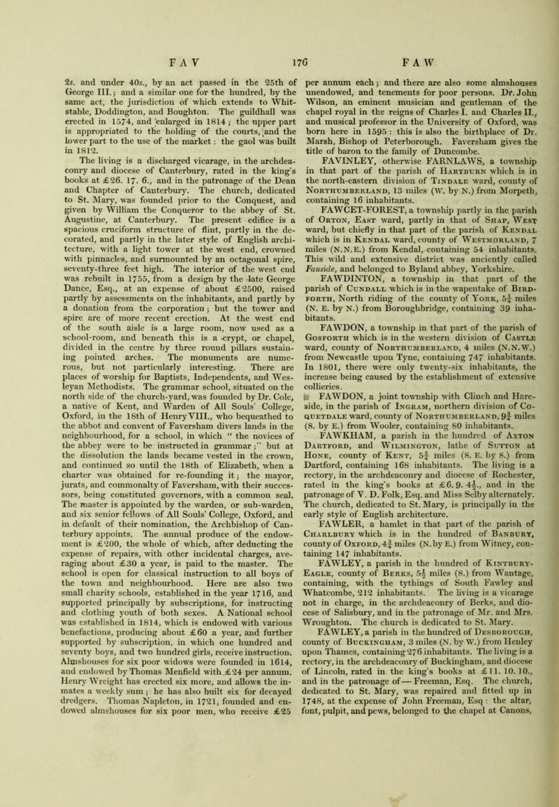 2i. and under 40s., by an act passed in the 25th of George III.; and a similar one for the hundred, by the same act, the jurisdiction of which extends to Whit- stable, Doddington, and Boughton. The guildhall was erected in 1574, and enlarged in 1814 ; the upper part is appropriated to the holding of the courts,'and the lower part to the use of the market: the gaol was built in 1812. The living is a discharged vicarage, in the archdea- conry and diocese of Canterbury, rated in the king’s books at £26. 17. 6., and in the patronage of the Dean and Chapter of Canterbury. The church, dedicated to St. Mary, was founded prior to the Conquest, and given by William the Conqueror to the abbey of St. Augustine, at Canterbury. The present edifice is a spacious cruciform structure of flint, partly in the de- corated, and partly in the later style of English archi- tecture, with a light tower at the west end, crowned with pinnacles, and surmounted by an octagonal spire, seventy-three feet high. The interior of the west end was rebuilt in 1755, from a design by the late George Dance, Esq., at an expense of about £2500, raised partly by assessments on the inhabitants, and partly by a donation from the corporation ; but the tower and spire are of more recent erection. At the west end of the south aisle is a large room, now used as a school-room, and beneath this is a -crypt, or chapel, divided in the centre by three round pillars sustain- ing pointed arches. The monuments are nume- rous, but not particularly interesting. There are places of worship for Baptists, Independents, and Wes- leyan Methodists. The grammar school, situated on the north side of the church-yard, was founded by Dr. Cole, a native of Kent, and Warden of All Souls’ College, Oxford, in the 18th of Henry VIII., who bequeathed to the abbot and convent of Faversham divers lands in the neighbourhood, for a school, in which “ the novices of the abbey were to be instructed in grammar;” but at the dissolution the lands became vested in the crown, and continued so until the 18th of Elizabeth, when a charter was obtained for re-founding it; the mayor, jurats, and commonalty of Faversham, with their succes- sors, being constituted governors, with a common seal. The master is appointed by the warden, or sub-warden, and six senior fellows of All Souls’ College, Oxford, and in default of their nomination, the Archbishop of Can- terbury appoints. The annual produce of the endow- ment is £200, the whole of which, after deducting the expense of repairs, with other incidental charges, ave- raging about £30 a year, is paid to the master. The school is open for classical instruction to all boys of the town and neighbourhood. Here are also two small charity schools, established in the year 1716, and supported principally by subscriptions, for instructing aud clothing youth of both sexes. A National school was established in 1814, which is endowed with various benefactions, producing about £60 a year, and further supported by subscription, in which one hundred and seventy boys, and two hundred girls, receive instruction. Almshouses for six poor widows were founded in 1614, and endowed by Thomas Menfield with £24 per annum. Henry Wrcight has erected six more, and allows the in- mates a weekly sum ; he has also built six for decayed dredgers. Thomas Napleton, in 1721, founded and en- dowed almshouses for six poor men, who receive £25 per annum each; and there are also some almshouses unendowed, and tenements for poor persons. Dr. John Wilson, an eminent musician and gentleman of the chapel royal in the reigns of Charles I. and Charles II., and musical professor in the University of Oxford, was born here in 1595 : this is also the birthplace of Dr. Marsh, Bishop of Peterborough. Faversham gives the title of baron to the family of Duncombe. FAVINLEY, otherwise FARNLAWS, a township in that part of the parish of Hartburn which is in the north-eastern division of Tindale ward, county of Northumberland, 13 miles (W. by N.) from Morpeth, containing 16 inhabitants. FAWCET-FOREST, a township partly in the parish of Orton, East ward, partly in that of Sjiap, West ward, but chiefly in that part of the parish of Kendal which is in Kendal ward, county of Westmorland, 7 miles (N.N.E.) from Kendal, containing 54 inhabitants. This wild and extensive district was anciently called Fauside, and belonged to Byland abbey, Yorkshire. FAWDINTON, a township in that part of the parish of Cundall which is in the wapentake of Bird- forth, North riding of the county of York, 5f miles (N. E. by N.) from Boroughbridge, containing 39 inha- bitants. FAWDON, a township in that part of the parish of Gosforth which is in the western division of Castle ward, county of Northumberland, 4 miles (N.N.W.) from Newcastle upon Tyne, containing 747 inhabitants. In 1801, there were only twenty-six inhabitants, the increase being caused by the establishment of extensive collieries. FAWDON, a joint township with Clinch and Hare- side, in the parish of Ingram, northern division of Co- ctuETDALE ward, county of Northumberland, 9f miles (S. by E.) from Wooler, containing 80 inhabitants. FAWKHAM, a parish in the hundred of Axton Dartford, and Wilmington, lathe of Sutton at Hone, county of Kent, 5f miles (S. E. by S.) from Dartford, containing 168 inhabitants. The living is a rectory, in the archdeaconry and diocese of Rochester, rated in the king’s books at £6.9. 4§., and in the patronage of V. D. Folk, Esq. and Miss Selby alternately. The church, dedicated to St. Mary, is principally in the early style of English architecture. FAWLER, a hamlet in that part of the parish of Charlbury which is in the hundred of Banbury, county of Oxford, 4f miles (N.byE.) from Witney, con- taining 147 inhabitants. FAWLEY, a parish in the hundred of Kintbury- Eagle, county of Berks, 5^ miles (S.) from Wantage, containing, with the tythings of South Fawley and Whatcombe, 212 inhabitants. The living is a vicarage not in charge, in the archdeaconry of Berks, and dio- cese of Salisbury, and in the patronage of Mr. and Mrs. Wroughton. The church is dedicated to St. Mary. FAWLEY, a parish in the hundred of Desborough, county of Buckingham, 3 miles (N. by W.) from Henley upon Thames, containing 276 inhabitants. The living is a rectory, in the archdeaconry of Buckingham, and diocese of Lincoln, rated in the king’s books at £11. 10. 10., and in the patronage of—Freeman, Esq. The church, dedicated to St. Mary, was repaired and fitted up in 1748, at the expense of John Freeman, Esq : the altar, font, pulpit, and pews, belonged to t,he chapel at Canons,