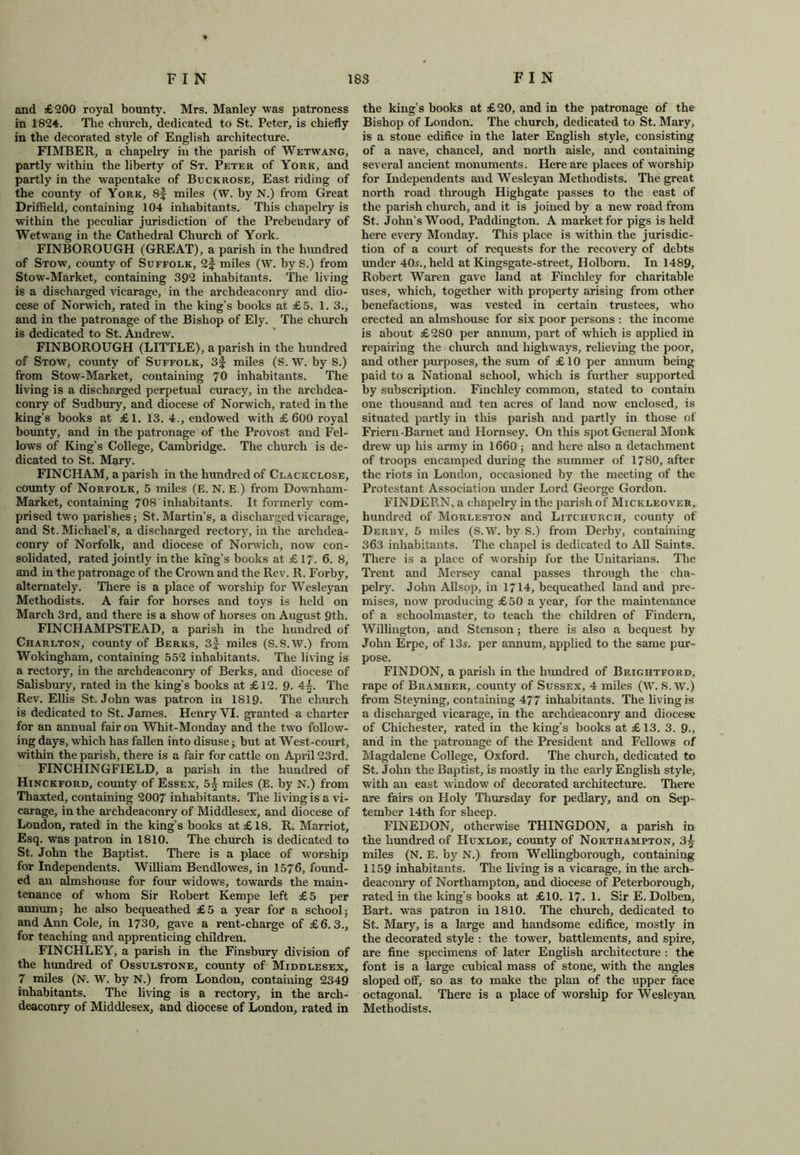 and £200 royal bounty. Mrs. Manley was patroness in 182*. The church, dedicated to St. Peter, is chiefly in the decorated style of English architecture. FIMBER, a chapelry in the parish of Wetwang, partly within the liberty of St. Peter of York, and partly in the wapentake of Buckrose, East riding of the county of York, 8f miles (W. by N.) from Great Driffield, containing 104 inhabitants. This chapelry is within the peculiar jurisdiction of the Prebendary of Wetwang in the Cathedral Church of York. FINBOROUGH (GREAT), a parish in the hundred of Stow, county of Suffolk, 2f miles (W. by S.) from Stow-Market, containing 392 inhabitants. The living is a discharged vicarage, in the archdeaconry and dio- cese of Norwich, rated in the king’s books at £5. 1. 3., and in the patronage of the Bishop of Ely. The church is dedicated to St. Andrew. FINBOROUGH (LITTLE), a parish in the hundred of Stow, county of Suffolk, 3f miles (S. W. by S.) from Stow-Market, containing 70 inhabitants. The living is a discharged perpetual curacy, in the archdea- conry of Sudbury, and diocese of Norwich, rated in the king’s books at £1. 13. 4., endowed with £600 royal bounty, and in the patronage of the Provost and Fel- lows of King’s College, Cambridge. The church is de- dicated to St. Mary. FINCHAM, a parish in the hundred of Clackclose, county of Norfolk, 5 miles (E. N. E.) from Downham- Market, containing 70S inhabitants. It formerly com- prised two parishes; St. Martin’s, a discharged vicarage, and St. Michael’s, a discharged rectory, in the archdea- conry of Norfolk, and diocese of Norwich, now con- solidated, rated jointly in the king’s books at £17. 6. 8, and in the patronage of the Crown and the Rev. R. Forby, alternately. There is a place of worship for Wesleyan Methodists. A fair for horses and toys is held on March 3rd, and there is a show of horses on August 9th. FINCHAMPSTEAD, a parish in the hundred of Charlton, county of Berks, 3f miles (S.S.W.) from Wokingham, containing 552 inhabitants. The living is a rectory, in the archdeaconry of Berks, and diocese of Salisbury, rated in the king’s books at £12. 9. 4|. The Rev. Ellis St. John was patron in 1819. The church is dedicated to St. James. Henry YI. granted a charter for an annual fair on Whit-Monday and the two follow- ing days, which has fallen into disuse ;. but at West-court, within the parish, there is a fair for cattle on April 23rd. FINCHINGFIELD, a parish in the hundred of Hinckford, county of Essex, 5| miles (E. by N.) from Thaxted, containing 2007 inhabitants. The living is a vi- carage, in the archdeaconry of Middlesex, and diocese of London, rated in the king’s books at £ 18. R. Marriot, Esq. was patron in 1810. The church is dedicated to St. John the Baptist. There is a place of worship for Independents. William Bendlowes, in 1576, found- ed an almshouse for four widows, towards the main- tenance of whom Sir Robert Kempe left £5 per annum; he also bequeathed £5 a year for a school; and Ann Cole, in 1730, gave a rent-charge of £6.3., for teaching and apprenticing children. FINCHLEY, a parish in the Finsbury division of the hundred of Ossulstone, county of Middlesex, 7 miles (N. W. by N.) from London, containing 2349 inhabitants. The living is a rectory, in the arch- deaconry of Middlesex, and diocese of London, rated in the king’s books at £20, and in the patronage of the Bishop of London. The church, dedicated to St. Mary, is a stone edifice in the later English style, consisting of a nave, chancel, and north aisle, and containing several ancient monuments. Here are places of worship for Independents and Wesleyan Methodists. The great north road through Highgate passes to the east of the parish church, and it is joined by a new road from St. John’s Wood, Paddington. A market for pigs is held here every Monday. This place is within the jurisdic- tion of a court of requests for the recovery of debts under 40s., held at Kingsgate-street, Holbom. In 1489, Robert Waren gave land at Finchley for charitable uses, which, together with property arising from other benefactions, was vested in certain trustees, who erected an almshouse for six poor persons : the income is about £ 280 per annum, part of which is applied in repairing the church and highways, relieving the poor, and other purposes, the sum of £ 10 per annum being paid to a National school, which is further supported by subscription. Finchley common, stated to contain one thousand and ten acres of land now enclosed, is situated partly in this parish and partly in those ol Friern-Barnet and Hornsey. On this spot General Monk drew up his army in 1660; and here also a detachment of troops encamped during the summer of 1780, after the riots in London, occasioned by the meeting of the Protestant Association under Lord George Gordon. FINDERN, a chapelry in the parish of Mickleover, hundred of Morleston and Litchurch, county of Derby, 5 miles (S.W. by S.) from Derby, containing 363 inhabitants. The chapel is dedicated to All Saints. There is a place of worship for the Unitarians. The Trent and Mersey canal passes through the cha- pelry. John Allsop, in 1714, bequeathed land and pre- mises, now producing £50 a year, for the maintenance of a schoolmaster, to teach the children of Findern, Willington, and Stenson; there is also a bequest by John Erpe, of 13s. per annum, applied to the same pur- pose. FINDON, a parish in the hundred of Brightford, rape of Bramber, comity of Sussex, 4 miles (W. S.W.) from Steyning, containing 477 inhabitants. The living is a discharged vicarage, in the archdeaconry and diocese of Chichester, rated in the king’s books at £ 13. 3. 9., and in the patronage of the President and Fellows of Magdalene College, Oxford. The church, dedicated to St. John the Baptist, is mostly in the early English style, with an east window of decorated architecture. There are fairs on Holy Thursday for pedlary, and on Sep- tember 14th for sheep. FINEDON, otherwise THINGDON, a parish in the hundred of Huxloe, county of Northampton, 3| miles (N. E. by N.) from Wellingborough, containing 1159 inhabitants. The living is a vicarage, in the arch- deaconry of Northampton, and diocese of Peterborough, rated in the king’s books at £10. 1?. 1. Sir E. Dolben, Bart, was patron in 1810. The church, dedicated to St. Mary, is a large and handsome edifice, mostly in the decorated style : the tower, battlements, and spire, are fine specimens of later English architecture : the font is a large cubical mass of stone, with the angles sloped off, so as to make the plan of the upper face octagonal. There is a place of worship for Wesleyan Methodists.