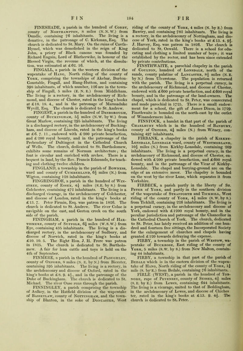 FINESHADE, a parish in the hundred of Corby, county of Northampton, 8 miles (N. N. W.) from Oundle, containing 76 inhabitants. The living is a donative, in the patronage of C. Kirkman, Esq. The church is dedicated to St. Mary. On the ruins of Castle- Hymel, which was demolished in the reign of King John, a priory of Black canons was founded by Richard Engain, Lord of Blatherwike, in honour of the Blessed Virgin, the revenue of which, at the dissolu- tion, was estimated at £62. 16. FINGALL, a parish in the western division of the wapentake of Hang, North riding of the county of York, comprising the townships of Akebar, Burton- Constable, Fingall, and Hang-Hutton, and containing 398 inhabitants, of which number, 126 are in the town- ship of Fingall, 5 miles (E. N. E.) from Middleham. The living is a rectory, in the archdeaconry of Rich- mond, and diocese of Chester, rated in the king’s books at £ 18. 18. 4., and in the patronage of Marmaduke Wyvill, Esq. The church is dedicated to St. Andrew. FINGEST, a parish in the hundred of Desborough, county of Buckingham, 5| miles (N.W. by W.) from Great Marlow, containing 295 inhabitants. The living is a discharged rectory, in the archdeaconry of Bucking- ham, and diocese of Lincoln, rated in the king’s books at £6. 7- 11., endowed with £200 private benefaction, and £ 200 royal bounty, and in the patronage of the Prebendary of Dultingcot in the Cathedral Church of Wells. The church, dedicated to St. Bartholomew, exhibits some remains of Norman architecture; the font is circular and enriched with arches. There is a bequest in land, by the Rev. Francis Edmunds, for teach- ing and clothing twelve children. FINGLAND, a township in the parish of Bowness, ward and county of Cumberland, 6^ miles (N.) from Wigton, containing 128 inhabitants. FINGRINGHOE, a parish in the hundred of Win- stree, county of Essex, miles (S.E. by S.) from Colchester, containing 472 inhabitants. The living is a discharged vicarage, in the archdeaconry of Colchester, and diocese of London, rated in the king's books at £13. 7- Peter Firmin, Esq. was patron in 1826. The church is dedicated to St. Andrew. The river Colne is navigable on the east, and Geeton creek on the south side of the parish. FININGIIAM, a parish in the hundred of Har- tismere, county of Suffolk, 6^ miles (W.S.W.) from Eye, containing 435 inhabitants. The living is a dis- charged rectory, in the archdeaconry of Sudbury, and diocese of Norwich, rated in the king’s books at £10. 10. 5. The Right Hon. J. H. Frere was patron in 1825. The church is dedicated to St. Bartholo- mew. A fair for lean cattle and toys is held on the 4th of September. FINMERE, a parish in the hundred of Ploughley, county of Oxford, 8 miles (N. E. by N.) from Bicester, containing 395 inhabitants. The living is a rectory, in the archdeaconry and diocese of Oxford, rated in the king’s books at £8. 9. 4^., and in the patronage of the Duke of Buckingham. The church is dedicated to St. Michael. The river Ouse runs through the parish. FINNINGLEY, a parish comprising the township of Aulkey, in the Hatfield division of the wapentake of Bassetlaw, county of Nottingham, and the town- ship of Blaxton, in the soke of Doncaster, West riding of the county of York, 4 miles (N. by E.) from Bawtry, and containing 782 inhabitants. The living is a rectory, in the archdeaconry of Nottingham, and dio- cese of York, rated in the king’s books at £ 13. 4. 9§. J. Harvey, Esq. was patron in 1826. The church is dedicated to St. Oswald. There is a school for edu- cating and clothing a limited number of boys; it was established by the rector, and has been since extended by private contributions. FIN STHWAITE, a parochial chapelry in the parish of Coulton, hundred of Lonsdale, north of the sands, county palatine of Lancaster, 8§ miles (N.E. by N.) from Ulverstone. The population is returned with the parish. The living is a perpetual curacy, in the archdeaconry of Richmond, and diocese of Chester, endowed with £ 600 private benefaction, and £ 600 royal bounty, and in the patronage of the land-owners. The chapel, which is dedicated to St. Pettr, was consecrated and made parochial in 1725. There is a small endow- ment for a school, the gift of James Dixon, in 1729. Finsthwaite is bounded on the north-east by the outlet of Winandermere lake. FINSTOCK, a hamlet in that part of the parish of Charlbury which is in the hundred of Banbury, county of Oxford, 4^ miles (N.) from Witney, con- taining 497 inhabitants. FIRBANK, a chapelry in the parish of Kirkby- Lonsdale, Lonsdale ward, county of Westmorland, 10| miles (N.) from Kirkby-Lonsdale, containing 209 inhabitants. The living is a perpetual curacy, in the archdeaconry of Richmond, and diocese of Chester, en- dowed with £200 private benefaction, and £600 royal bounty, and in the patronage of the Vicar of Kirkby- Lonsdale. The chapel and burying-ground are on the edge of an extensive moor. The chapelry is bounded on the west by the river Lune, which separates it from Yorkshire. FIRBECK, a parish partly in the liberty of St. Peter of York, and partly in the southern division of the wapentake of Strafforth and Tickhill, West riding of the county of York, miles (S. W. by S.) from Tickhill, containing 226 inhabitants. The living is a perpetual curacy, in the archdeaconry and diocese of York, endowed with £ 1200 royal bounty, and in the peculiar jurisdiction and patronage of the Chancellor in the Cathedral Church of York. The church, dedicated to St. Peter, has lately received an addition of one hun- dred and fourteen free sittings, the Incorporated Society for the enlargement of churches and chapels having granted £ 120 towards defraying the expense. FIRBY, a township in the parish of Westow, wa- pentake of Buckrose, East riding of the county of York, 5 miles (S.W. by S.) from New Malton, contain- ing 44 inhabitants. FIRBY, a township in that part of the parish of Bedale which is in the eastern division of the wapen- take of Hang, North riding of the county of York, l£ mile (S. by E.) from Bedale, containing 76 inhabitants. FIRLE (WEST), a parish in the hundred of Tot- nore, rape of Pevensey, county of Sussex, 4f miles (S. E. by E.) from Lewes, containing 644 inhabitants. The living is a vicarage, united to that of Beddingliam, in the archdeaconry of Lewes, and diocese of Cliiches ter, rated in the king’s books at £13. 9. 4^. The church is dedicated to St. Peter.