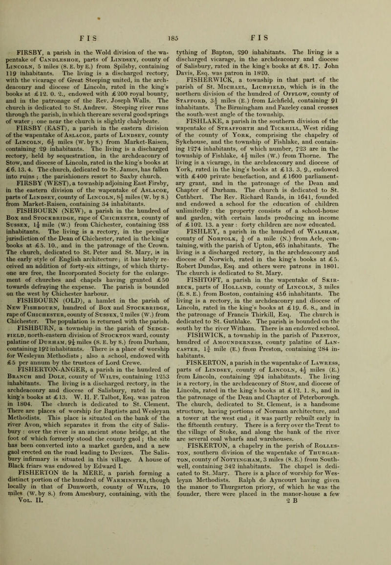 FIRSBY, a parish in the Wold division of the wa- pentake of Candleshoe, parts of Lindsey, county of Lincoln, 5 miles (S. E. byE.) from Spilsby, containing 119 inhabitants. The living is a discharged rectory, with the vicarage of Great Steeping united, in the arch- deaconry and diocese of Lincoln, rated in the king’s books at £12. 0. 2., endowed with £200 royal bounty, and in the patronage of the Rev. Joseph Walls. The church is dedicated to St. Andrew. Steeping river runs through the parish, in which there are several good springs of water; one near the church is slightly chalybeate. FIRSBY (EAST), a parish in the eastern division of the wapentake of Aslacoe, parts of Lindsey, county of Lincoln, 6| miles (W. by S.) from Market-Raisen, containing 29 inhabitants. The living is a discharged rectory, held by sequestration, in the archdeaconry of Stow, and diocese of Lincoln, rated in the king’s books at £6. 13. 4. The church, dedicated to St. James, has fallen into ruins ; the parishioners resort to Saxby church. FIRSBY (WEST), a township adjoining East Firsby, in the eastern division of the wapentake of Aslacoe, parts of Lindsey, county of Lincoln, 8f miles (W. by S.) from Market-Raisen, containing 34 inhabitants. FISHBOURN (NEW), a parish in the hundred of Box and Stockbridge, rape of Chichester, county of Sussex, if mile (W.) from Chichester, containing 288 inhabitants. The living is a rectory, in the peculiar jurisdiction of the Dean of Chichester, rated in the king’s books at £5. 10., and in the patronage of the Crown. The church, dedicated to St. Peter and St. Mar}', is in the early style of English architecture; it has lately re- ceived an addition of forty-six sittings, of which thirty- one are free, the Incorporated Society for the enlarge- ment of churches and chapels having granted £50 towards defraying the expense. The parish is bounded on the west by Chichester harbour. FISHBOURN (OLD), a hamlet in the parish of New Fishbourn, hundred of Box and Stockbridge, rape of Chichester, county of Sussex, 2 miles (W.) from Chichester. The population is returned with the parish. FISHBURN, a township in the parish of Sedge- field, north-eastern division of Stockton ward, county palatine of Durham, 9i miles (S. E. by S.) from Durham, containing 192 inhabitants. There is a place of worship for Wesleyan Methodists ; also a school, endowed with £5 per annum by the trustees of Lord Crewe. FISHERTON-ANGER, a parish in the hundred of Branch and Dole, county of Wilts, containing 1253 inhabitants. The living is a discharged rectory, in the archdeaconry and diocese of Salisbury, rated in the king's books at £ 13. W. H. F. Talbot, Esq. was patron in 1804. The church is dedicated to St. Clement. There are places of worship for Baptists and Wesleyan Methodists. This place is situated on the bank of the river Avon, which separates it from the city of Salis- bury : over the river is an ancient stone bridge, at the foot of which formerly stood the county gaol; the site has been converted into a market garden, and a new gaol erected on the road leading to Devizes. The Salis- bury infirmary is situated in this village. A house of Black friars was endowed by Edward I. FISHER! ON de la MERE, a parish forming a distinct portion of the hundred of Warminster, though locally in that of Dunworth, county of Wilts, 10 miles (W. by S.) from Amesbury, containing, with the VOL. II. tything of Bapton, 290 inhabitants. The living is a discharged vicarage, in the archdeaconry and diocese of Salisbury, rated in the king’s books at £8. 17- John Davis, Esq. was patron in 1820. FISHERWICK, a township in that part of the parish of St. Michael, Lichfield, which is in the northern division of the hundred of Offlow, county of Stafford, 3f miles (E.) from Lichfield, containing 91 inhabitants. The Birmingham and Fazeley canal crosses the south-west angle of the township. FISHLAKE, a parish in the southern division of the wapentake of Strafforth and Tickhill, West riding of the county of York, comprising the chapelry of Sykehouse, and the township of Fishlake, and contain- ing 1274 inhabitants, of which number, 723 are in the township of Fishlake, 4f miles (W.) from Thorne. The living is a vicarage, in the archdeaconry and diocese of York, rated in the king’s books at £13. 3. 9., endowed with £400 private benefaction, and £1600 parliament- ary grant, and in the patronage of the Dean and Chapter of Durham. The church is dedicated to St. Cuthbert. The Rev. Richard Rands, in 1641, founded and endowed a school for the education of children unlimitedly : the property consists of a school-house and garden, with certain lands producing an income of £ 102. 13. a year : forty children are now educated. FISHLEY, a parish in the hundred of Walsham, county of Norfolk, f of a mile (N.) from Acle, con- taining, with the parish of Upton, 465 inhabitants. The living is a discharged rectory, in the archdeaconry and diocese of Norwich, rated in the king’s books at £5. Robert Dundas, Esq. and others were patrons in 1801. The church is dedicated to St. Mary. FISHTOFT, a parish in the wapentake of Skir- beck, parts of Holland, county of Lincoln, 3 miles (E. S. E.) from Boston, containing 456 inhabitants. The living is a rectory, in the archdeaconry and diocese of Lincoln, rated in the king’s books at £19. 6. 8., and in the patronage of Francis Thirkill, Esq. The church is dedicated to St. Guthlake. The parish is bounded on the south by the river Witham. There is an endowed school. FISHWICK, a township in the parish of Preston, hundred of Amounderness, county palatine of Lan- caster, if mile (E.) from Preston, containing 284 in- habitants. FISKERTON, a parish in the wapentake of Lawress, parts of Lindsey, county of Lincoln, 4§ miles (E.) from Lincoln, containing 294 inhabitants. The living is a rectory, in the archdeaconry of Stow, and diocese of Lincoln, rated in the king’s books at £12. 1. 8., and in the patronage of the Dean and Chapter of Peterborough. The church, dedicated to St. Clement, is a handsome structure, having portions of Norman architecture, and a tower at the west end,- it was partly rebuilt early in the fifteenth century. There is a ferry over the Trent to the village of Stoke, and along the bank of the river are several coal wharfs and warehouses. FISKERTON, a chapelry in the parish of Rolles- ton, southern division of the wapentake of Tiiurgar- ton, county of Nottingham, 3 miles (S. E.) from South- well, containing 342 inhabitants. The chapel is dedi- cated to St. Mary. There is a place of worship for Wes- leyan Methodists. Ralph de Ayncourt having given the manor to Thurgarton priory, of which he was the founder, there were placed in the manor-house a few 2 B