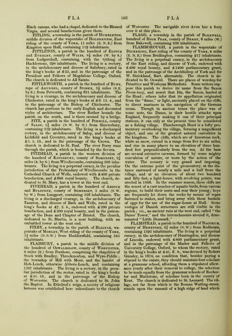 Black canons, who had a chapel, dedicated to the Blessed Virgin, and several benefactions given them. FITLING, a township in the parish of Humbleton, middle division of the wapentake of Holderness, East riding of the county of York, 11 miles (E. N. E.) from Kingston upon Hull, containing 119 inhabitants. FITTLETON, a parish in the hundred of Elstub and Everley, county of Wilts, 8^ miles (W. by S.) from Ludgershall, containing, with the tything of Hacklestone, 298 inhabitants. The living is a rectory, in the archdeaconry and diocese of Salisbury, rated in the king's books at £23, and in the patronage of the President and Fellows of Magdalene College, Oxford. The church is dedicated to All Saints. FITTLEWORTH, a parish in the hundred of Bury, rape of Arundel, county of Sussex, 3^ miles (S.E. byE.) from Petworth, containing 631 inhabitants. The living is a vicarage, in the archdeaconry and diocese of Chichester, rated in the king’s books at £6. 13. 4., and in the patronage of the Bishop of Chichester. The church has portions in the early English and decorated styles of architecture. The river Rother bounds the parish on the south, and is there crossed by a bridge. FITZ, a parish in the hundred of Pimhill, county of Salop, 5| miles (N.W. by N.) from Shrewsbury, containing 229 inhabitants. The living is a discharged rectory, in the archdeaconry of Salop, and diocese of Lichfield and Coventry, rated in the king’s books at £5. 5. 10., and in the patronage of the Crown. The church is dedicated to St. Paul. The river Perry runs through the parish, which is bounded by the Severn. FITZHEAD, a parish in the western division of the hundred of Kingsbury, county of Somerset, 2f miles (E. by N.) from Wiveliscombe, containing 300 inha- bitants. The living is a perpetual curacy, in the peculiar jurisdiction of the Prebendary of Wiveliscombe in the Cathedral Church of Wells, endowed with £400 private benefaction, and £600 royal bounty. The church, de- dicated to St. Mary, has a tower at the west end. FIVEHEAD, a parish in the hundred of Abdick and Bulstone, county of Somerset, 5 miles (S.W. by W.) from Langport, containing 326 inhabitants. The living is a discharged vicarage, in the archdeaconry of Taunton, and diocese of Bath and Wells, rated in the king’s books at £7. 2. 8., endowed with £200 private benefaction, and £200 royal bounty, and in the patron- age of the Dean and Chapter of Bristol. The church, dedicated to St. Martin, is a neat building, with an embattled tower at the west end. FIXBY, a township in the parish of Halifax, wa- pentake of Morley, West riding of the county of York, 3^ miles (N.N.W.) from Huddersfield, containing 345 inhabitants. FLADBURY, a parish in the middle division of the hundred of Oswaldslow, county of Worcester, 4 miles (E.) from Pershore, comprising the chapelries of Stock with Bradley, Throckmorton, and Wyre-Piddle ; the township of Hill with Moor, and the hamlet of Hob-Lench, otherwise Abbots-Lench, and containing 1387 inhabitants. The living is a rectory, in the pecu- liar jurisdiction of the rector, rated in the king’s books at £81. 10., and in the patronage of the Bishop of Worcester. The church is dedicated to St. John the Baptist. In Ethelred’s reign, a society of religious bersons was established here subordinate to the church of Worcester. The navigable river Avon has a ferry over it at this place. FLAGG, a township in the parish of Bakewell, hundred of High Peak, county of Derby, 6 miles (W.) from Bakewell, containing 220 inhabitants. FLAMBO ROUGH, a parish in the wapentake of Dickering, East riding of the county of York, 4 miles (E. N. E.) from Bridlington, containing 917 inhabitants. The living is a perpetual curacy, in the archdeaconry of the East riding, and diocese of York, endowed with £400 royal bounty, and £1400 parliamentary grant, and in the patronage of the Archbishop of York and Sir W. Strickland, Bart, alternately. The church is de- dicated to St. Oswald. There are places of worship for Primitive and Wesleyan Methodists. Some writers sup- pose this parish to derive its’ name from the Saxon Fleam-burg, and assert that Ida, the Saxon, landed at the Head; others infer that its appellation originated from the “flame, or light, anciently placed on the cliffs, to direct mariners in the navigation of the German ocean. Though in ancient times the place was of some note, the Danes, in their hostile attacks upon England, frequently making it one of their principal stations, it can only at the present time be considered as a fishing village. Flamborough Head is a lofty pro- montory overlooking the village, forming a magnificent object, and one of the greatest natural curiosities in the kingdom. The cliffs, which are of limestone rock, white as snow, extend in a range from five to six miles, and rise in many places to an elevation of three hun- dred feet perpendicularly from the sea. At the base are several extensive caverns, formed by some mighty convulsion of nature, or worn by the action of the water. The scenery is very grand and imposing. On the extreme point of the promontory, at the dis- tance eastward of nearly a mile and a half from the village, and at an elevation of about two hundred and fifty feet, a light-house, with revolving points, was erected in 1806. In the summer season, these cliffs are the resort of a vast number of aquatic birds, from various regions, to build their nests and rear their young; boys are frequently let down the rocks by means of ropes fastened to stakes, and bring away with them bushels of eggs for the use of the sugar-house at Hull. Some vestiges of Danish structures are still visible in the parish ; viz., an ancient ruin at the west end, called “ the Danes’ Tower,” and the intrencliments around it, deno- minated “ Little Denmark.” FLAMSTEAD, a parish in the hundred of Dacorum, county of Hertford, 2f- miles (N.W.) from Redbourn, containing 1392 inhabitants. The living is a perpetual curacy, in the archdeaconry of Huntingdon, and diocese of Lincoln, endowed with £800 parliamentary grant, and in the patronage of the Master and Fellows of University College, Oxford, to whom the rectory, rated in the king’s books at £41. 6. 8., was devised by Robert Gunsley, in 1618, on condition that, besides paying a stipend to the curate, they should maintain four scholars at a grammar school, affording them a stipulated allow- ance yearly after their removal to college, the selection to be made equally from the grammar schools of Roches- ter and Maidstone, of scholars born in the county of Kent. The church is dedicated to St. Leonard. The vil- lage, not far from which is the Roman Watling-street, stands upon the summit of a high ridge of land which