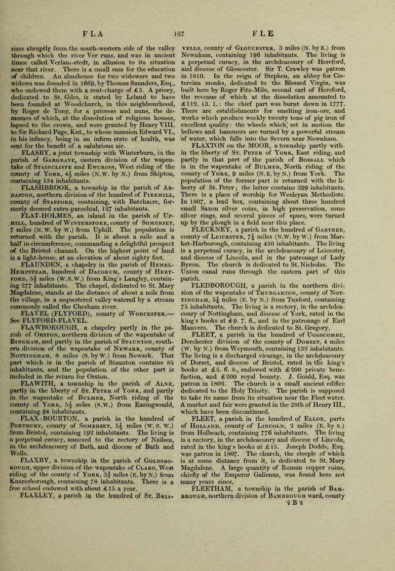 rises abruptly from the south-western side of the valley through which the river Ver runs, and was in ancient times called Verlam-stedt, in allusion to its situation near that river. There is a small sum for the education of children. An almshouse for two widowers and two widows was founded in 1669, by Thomas Saunders, Esq., who endowed them with a rent-charge of £5. A priory, dedicated to St. Giles, is stated by Leland to have been founded at Woodchurch, in this neighbourhood, by Roger de Tony, for a prioress and nuns, the de- mesnes of which, at the dissolution of religious houses, lapsed to the crown, and were granted by Henry VIII, to Sir Richard Page, Knt., to whose mansion Edward VI., in his infancy, being in an infirm state of health, was sent for the benefit of a salubrious air. FLASBY, a joint township with Winterbum, in the parish of Gargrave, eastern division of the wapen- take of Staincliffe and Ewcross, West riding of the county of York, 4| miles (N.W. by N.) from Skipton, containing 134 inhabitants. FLASHBROOK, a township in the parish of Ab- daston, northern division of the hundred of Pirehill, county of Stafford, containing, with Batchacre, for- merly deemed extra-parochial, 127 inhabitants. FLAT-HOLMES, an island in the parish of Up- hill, hundred of Winterstoke, county of Somerset, 7 miles (N. W. by W.) from Uphill. The population is returned with the parish. It is about a mile and a half in circumference, commanding a delightful prospect of the Bristol channel. On the highest point of land is a light-house, at an elevation of about eighty feet. FLAUNDEN, a chapelry in the parish of Hemel- Hempstead, hundred of Dacorum, county of Hert- ford, 5§ miles (W.S.W.) from King’s Langley, contain- ing 277 inhabitants. The chapel, dedicated to St. Mary Magdalene, stands at the distance of about a mile from the village, in a sequestered valley watered by a stream commonly called the Chesham river. FLAVEL (FLYFORD), county of Worcester.— See FLYFORD-FLAVEL. FLAWBOROUGH, a chapelry partly in the pa- rish of Orston, northern division of the wapentake of Bingham, and partly in the parish of Staunton, south- ern division of the wapentake of Newark, county of Nottingham, 8 miles (S. by W.) from Newark. That part which is in the parish of Staunton contains 85 inhabitants, and the population of the other part is included in the return for Orston. FLAWITH, a township in the parish of Alne, partly in the liberty of St. Peter of York, and partly in the wapentake of Bulmer, North riding of the county of York, miles (S.W.) from Easingwould, containing 94 inhabitants. FLAX-BOURTON, a parish in the hundred of Portbury, county of Somerset, miles (W. S. W.) from Bristol, containing 192 inhabitants. The living is a perpetual curacy, annexed to the rectory of Nailsea, in the archdeaconry of Bath, and diocese of Bath and Wells. FLAXBY, a township in the parish of Goldsbo- rough, upper division of the wapentake of Claro, West riding of the county of York, 3f- miles (E. byN.) from Knaresborough, containing 78 inhabitants. There is a free school endowed with about £15 a year. FLAXLEY, a parish iji the hundred of St, Bria- vells, county of Gloucester, 3 miles (N. byE.) from Newnham, containing 196 inhabitants. The living is a perpetual curacy, in the archdeaconry of Hereford, and diocese of Gloucester. Sir T. Crawley was patron in 1810. In the reign of Stephen, an abbey for Cis- tercian monks, dedicated to the Blessed Virgin, was built here by Roger Fitz-Milo, second earl of Hereford, the revenue of which at the dissolution amounted to £112. 13. 1. : the chief part was burnt down in 1777. There are establishments for smelting iron-ore, and works which produce weekly twenty tons of pig iron of excellent quality: the wheels which' set in motion the bellows and hammers are turned by a powerful stream of water, which falls into the Severn near Newnham. FLAXTON on the MOOR, a township partly with - in the liberty of St. Peter of York, East riding, and partly in that part of the parish of Bossall which is in the wapentake of Bulmer, North riding of the county of York, 9 miles (N.E. byN.) from York. The population of the former part is returned with the li- berty of St. Peter ; the latter contains 299 inhabitants. There is a place of worship for Wesleyan Methodists. In 1807, a lead box, containing about three hundred small Saxon silver coins, in high preservation, some silver rings, and several pieces of spurs, were turned up by the plough in a field near this place. FLECKNEY, a parish in the hundred of Gartree, county of Leicester, 7\ miles (N.W. by W.) from Mar- ket-Harborough, containing 450 inhabitants. The living is a perpetual curacy, in the archdeaconry of Leicester, and diocese of Lincoln, and in the patronage of Lady Byron. The church is dedicated to St. Nicholas. The Union canal runs through the eastern part of this parish. FLEDBOROUGH, a parish in the northern divi- sion of the wapentake of Thurgarton, county of Not- tingham, 5^ miles (E. by N.) from Tuxford, containing 75 inhabitants. The living is a rectory, in the archdea - conry of Nottingham, and diocese of York, rated in the king’s books at £9- 7■ 6., and in the patronage of Earl Manvers. The church is dedicated to St. Gregory. FLEET, a parish in the hundred of Uggscombe, Dorchester division of the county of Dorset, 4 miles (W. by N.) from Weymouth, containing 132 inhabitants. The living is a discharged vicarage, in the archdeaconry of Dorset, and diocese of Bristol, rated in the king’s books at £5. 6. 8., endowed with £200 private bene- faction, and £200 royal bounty. J. Gould, Esq. was patron in 1802. The church is a small ancient edifice dedicated to the Holy Trinity. The parish is supposed to take its name from its situation near the Fleet water. A market and fair were granted in the 28th of Henry III., which have been discontinued. FLEET, a parish in the hundred of Elloe, parts of Holland, county of Lincoln, 2 miles (E. by S.) from Holbeaeh, containing 776 inhabitants. The living is a rectory, in the archdeaconry and diocese of Lincoln, rated in the king’s books at £15. Joseph Dodds, Esq. was patron in 1807. The church, the steeple of which is at some distance from it, is dedicated to St. Mary Magdalene. A large quantity of Roman copper coins, chiefly of the Emperor Galienus, was found here not many years since. FLEETHAM, a township in the parish of Bam- brough, northern division of Bambrough ward, county 2 B 2