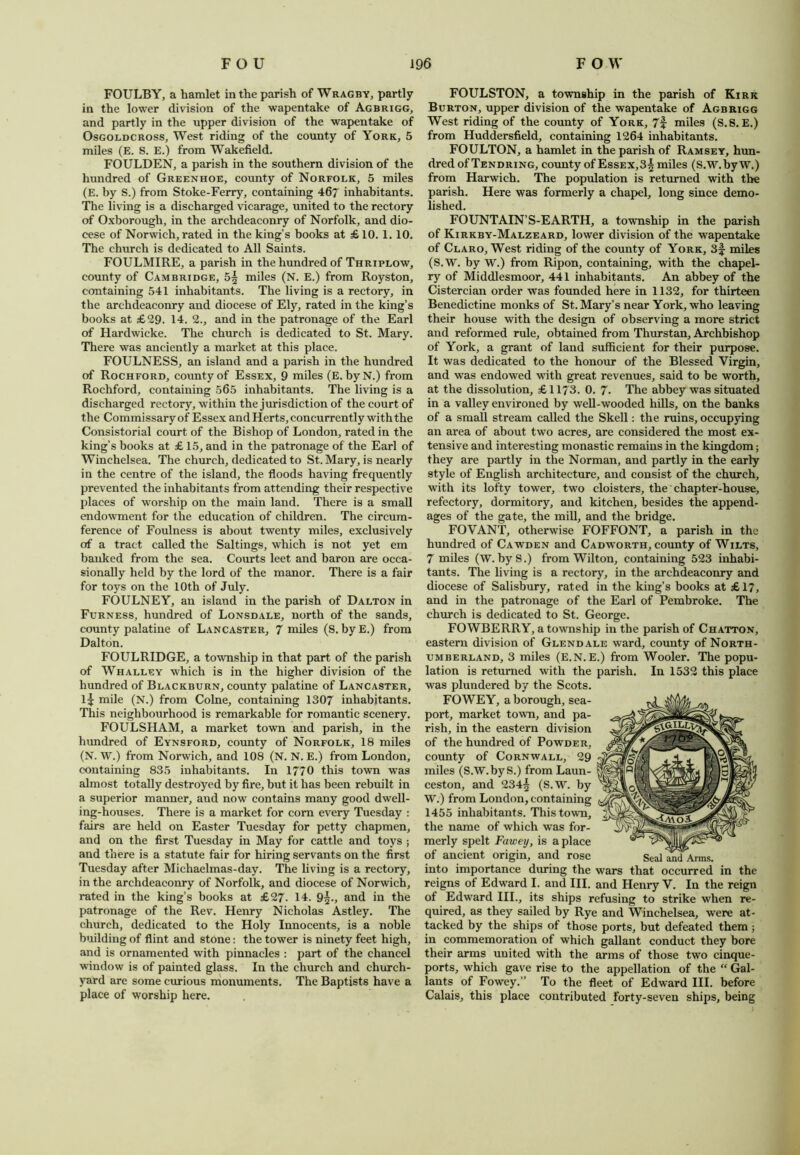 FOULBY, a hamlet in the parish of Wragby, partly in the lower division of the wapentake of Agbrigg, and partly in the upper division of the wapentake of Osgoldcross, West riding of the county of York, 5 miles (E. S. E.) from Wakefield. FOULDEN, a parish in the southern division of the hundred of Greenhoe, county of Norfolk, 5 miles (E. by S.) from Stoke-Ferry, containing 467 inhabitants. The living is a discharged vicarage, united to the rectory of Oxborough, in the archdeaconry of Norfolk, and dio- cese of Norwich, rated in the king’s books at £ 10. 1. 10. The church is dedicated to All Saints. FOULMIRE, a parish in the hundred of Thriplow, county of Cambridge, 5^ miles (N. E.) from Royston, containing 541 inhabitants. The living is a rectory, in the archdeaconry and diocese of Ely, rated in the king’s books at £29. 14. 2., and in the patronage of the Earl of Hardwicke. The church is dedicated to St. Mary. There was anciently a market at this place. FOULNESS, an island and a parish in the hundred of Rochford, county of Essex, 9 miles (E. byN.) from Rochford, containing 565 inhabitants. The living is a discharged rectory, within the jurisdiction of the court of the Commissary of Essex and Herts, concurrently with the Consistorial court of the Bishop of London, rated in the king’s books at £ 15, and in the patronage of the Earl of Winchelsea. The church, dedicated to St. Mary, is nearly in the centre of the island, the. floods having frequently prevented the inhabitants from attending their respective places of worship on the main land. There is a small endowment for the education of children. The circum- ference of Foulness is about twenty miles, exclusively of a tract called the Saltings, which is not yet em banked from the sea. Courts leet and baron are occa- sionally held by the lord of the manor. There is a fair for toys on the 10th of July. FOULNEY, an island in the parish of Dalton in Furness, hundred of Lonsdale, north of the sands, county palatine of Lancaster, 7 miles (S. byE.) from Dalton. FOULRIDGE, a township in that part of the parish of Whalley which is in the higher division of the hundred of Blackburn, county palatine of Lancaster, 1^: mile (N.) from Colne, containing 1307 inhabitants. This neighbourhood is remarkable for romantic scenery. FOULSHAM, a market town and parish, in the hundred of Eynsford, county of Norfolk, 18 miles (N. W.) from Norwich, and 108 (N. N. E.) from London, containing 835 inhabitants. In 1770 this town was almost totally destroyed by fire, but it has been rebuilt in a superior manner, and now contains many good dwell- ing-houses. There is a market for com every Tuesday : fairs are held on Easter Tuesday for petty chapmen, and on the first Tuesday in May for cattle and toys ; and there is a statute fair for hiring servants on the first Tuesday after Michaelmas-day. The living is a rectory, in the archdeaconry of Norfolk, and diocese of Norwich, rated in the king’s books at £27- 14. 9|., and in the patronage of the Rev. Henry Nicholas Astley. The church, dedicated to the Holy Innocents, is a noble building of flint and stone: the tower is ninety feet high, and is ornamented with pinnacles : part of the chancel window is of painted glass. In the church and church- yard are some curious monuments. The Baptists have a place of worship here. FOULSTON, a township in the parish of Kirk Burton, upper division of the wapentake of Agbrigg West riding of the county of York, 7f miles (S.8. E.) from Huddersfield, containing 1264 inhabitants. FOULTON, a hamlet in the parish of Ramsey, hun- dred of Tendring, county of Essex,3| miles (S.W. by W.) from Harwich. The population is returned with the parish. Here was formerly a chapel, long since demo- lished. FOUNTAIN’S-EARTH, a township in the parish of Kirkby-Malzeard, lower division of the wapentake of Claro, West riding of the county of York, 3f miles (S.W. by W.) from Ripon, containing, with the chapel- ry of Middlesmoor, 441 inhabitants. An abbey of the Cistercian order was founded here in 1132, for thirteen Benedictine monks of St. Mary’s near York, who leaving their house with the design of observing a more strict and reformed rule, obtained from Thurstan, Archbishop of York, a grant of land sufficient for their purpose. It was dedicated to the honour of the Blessed Virgin, and was endowed with great revenues, said to be worth, at the dissolution, £ 1173. 0. 7- The abbey was situated in a valley environed by well-wooded hills, on the banks of a small stream called the Skell: the ruins, occupying an area of about two acres, are considered the most ex- tensive and interesting monastic remains in the kingdom; they are partly in the Norman, and partly in the early style of English architecture, and consist of the church, with its lofty tower, two cloisters, the chapter-house, refectory, dormitory, and kitchen, besides the append- ages of the gate, the mill, and the bridge. FOVANT, otherwise FOFFONT, a parish in the hundred of Cawden and Cadworth, county of Wilts, 7 miles (W. byS.) from Wilton, containing 523 inhabi- tants. The living is a rectory, in the archdeaconry and diocese of Salisbury, rated in the king’s books at £ 17, and in the patronage of the Earl of Pembroke. The church is dedicated to St. George. FOWBERRY, a township in the parish of Chatton, eastern division of Glendale ward, county of North- umberland, 3 miles (E.N. E.) from Wooler. The popu- lation is returned with the parish. In 1532 this place was plundered by the Scots. FOWEY, a borough, sea- port, market town, and pa- rish, in the eastern division of the hundred of Powder, county of Cornwall, 29 miles (S.W.by S.) from Laun- ceston, and 234^ (S.W. by W.) from London, containing 1455 inhabitants. This town, the name of which was for- merly spelt Fawey, is a place of ancient origin, and rose into importance during the wars that occurred in the reigns of Edward I. and III. and Henry V. In the reign of Edward III., its ships refusing to strike when re- quired, as they sailed by Rye and Winchelsea, were at- tacked by the ships of those ports, but defeated them ; in commemoration of which gallant conduct they bore their arms united with the arms of those two cinque- ports, which gave rise to the appellation of the “ Gal- lants of Fowey.” To the fleet of Edward III. before Calais, this place contributed Forty-seven ships, being